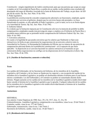 Constitución—ningún impedimento de índole constitucional, para que una persona que ocupa un cargo
o empleo en la Universidad de Puerto Rico, a cambio de un sueldo, reciba también como resultado del
desempeño del cargo de Miembro Asociado de la Junta de Relaciones del Trabajo, un per diem de $20
por día de sesión. Op. Sec. Just. Núm. 55 de 1956.
5. Poder legislativo.
La prohibición constitucional de conceder compensación adicional a un funcionario, empleado, agente
o contratista por servicios al gobierno, después que los servicios hayan sido prestados o se haya
formalizado el contrato, es sólo aplicable al Poder Legislativo, y por lo tanto, no lo es en forma alguna
a la Autoridad de Tierras. Op. Sec. Just. Núm. 55 de 1962.
6. Gobierno federal.
Es evidente que la limitación impuesta por la Constitución sólo tuvo la intención de prohibir la doble
compensación a empleados cuando ésta provenga de cargos o empleos en el Gobierno de Puerto Rico y
no podría nunca inferirse que se pretendió incluir compensación del Gobierno Federal. Op. Sec. Just.
Núm. 41 de 1965.
7. Convenios colectivos.
En cuanto a la legalidad de que pueda convenirse que los salarios que finalmente se fijen sean
retroactivos a la fecha en que comenzaron las negociaciones de un convenio colectivo entre la
Autoridad de los Puertos y la Hermandad de Empleados de Oficina, por no tratarse de una petición de
compensación adicional dentro de la prohibición constitucional—en el supuesto de que fuese
aplicable—la disposición en el convenio haciendo los salarios retroactivos al momento en que
comenzaron dichas negociaciones no conflige con las disposiciones de la Constitución al efecto. Op.
Sec. Just. Núm. 45 de 1956.

§ 11. [Sueldos de funcionarios; aumento o reducción]



Texto

Los sueldos del Gobernador, de los Secretarios de Gobierno, de los miembros de la Asamblea
Legislativa, del Contralor y de los Jueces se fijarán por ley especial y, con excepción del sueldo de los
miembros de la Asamblea Legislativa, no podrán ser disminuidos durante el término para el cual fueron
electos o nombrados. Los del Gobernador y el Contralor no podrán ser aumentados durante dicho
término. Ningún aumento en los sueldos de los miembros de la Asamblea Legislativa tendrá efectividad
hasta vencido el término de la Asamblea Legislativa que lo apruebe. Cualquier reducción de los sueldos
de los miembros de la Asamblea Legislativa sólo tendrá efectividad durante el término de la Asamblea
Legislativa que la apruebe.

Anotaciones


HISTORIAL
Ley anterior. Cartas Orgánicas de 1900, Secs. 29 y 36; 1917, Arts. 31, 34 y 50.
Contrarreferencias. Asamblea Legislativa, compensación a sus miembros, véase la sec. 28 del Título 2.
Contralor, sueldo, véase la sec. 577 del Título 3.
Gobernador, remuneración, véase la sec. 2 del Título 3.
Secretarios de Gobierno, sueldo, véase la sec. 34 del Título 3.

§ 12. [Residencia del Gobernador]
 