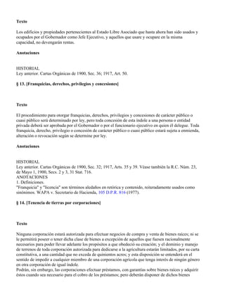 Texto

Los edificios y propiedades pertenecientes al Estado Libre Asociado que hasta ahora han sido usados y
ocupados por el Gobernador como Jefe Ejecutivo, y aquellos que usare y ocupare en la misma
capacidad, no devengarán rentas.

Anotaciones


HISTORIAL
Ley anterior. Cartas Orgánicas de 1900, Sec. 36; 1917, Art. 50.

§ 13. [Franquicias, derechos, privilegios y concesiones]



Texto

El procedimiento para otorgar franquicias, derechos, privilegios y concesiones de carácter público o
cuasi público será determinado por ley, pero toda concesión de esta índole a una persona o entidad
privada deberá ser aprobada por el Gobernador o por el funcionario ejecutivo en quien él delegue. Toda
franquicia, derecho, privilegio o concesión de carácter público o cuasi público estará sujeta a enmienda,
alteración o revocación según se determine por ley.

Anotaciones


HISTORIAL
Ley anterior. Cartas Orgánicas de 1900, Sec. 32; 1917, Arts. 35 y 39. Véase también la R.C. Núm. 23,
de Mayo 1, 1900, Secs. 2 y 3, 31 Stat. 716.
ANOTACIONES
1. Definiciones.
"Franquicia" y "licencia" son términos aledaños en retórica y contenido, reiteradamente usados como
sinónimos. WAPA v. Secretario de Hacienda, 105 D.P.R. 816 (1977).

§ 14. [Tenencia de tierras por corporaciones]



Texto

Ninguna corporación estará autorizada para efectuar negocios de compra y venta de bienes raíces; ni se
le permitirá poseer o tener dicha clase de bienes a excepción de aquellos que fuesen racionalmente
necesarios para poder llevar adelante los propósitos a que obedeció su creación; y el dominio y manejo
de terrenos de toda corporación autorizada para dedicarse a la agricultura estarán limitados, por su carta
constitutiva, a una cantidad que no exceda de quinientos acres; y esta disposición se entenderá en el
sentido de impedir a cualquier miembro de una corporación agrícola que tenga interés de ningún género
en otra corporación de igual índole.
Podrán, sin embargo, las corporaciones efectuar préstamos, con garantías sobre bienes raíces y adquirir
éstos cuando sea necesario para el cobro de los préstamos; pero deberán disponer de dichos bienes
 