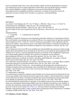 raíces así obtenidos dentro de los cinco años de haber recibido el título de propiedad de los mismos.
Las corporaciones que no se hayan organizado en Puerto Rico, pero que hagan negocios en Puerto
Rico, estarán obligadas a cumplir lo dispuesto en esta sección, hasta donde sea aplicable.
Estas disposiciones no impedirán el dominio, la posesión o el manejo de terrenos en exceso de
quinientos acres por el Estado Libre Asociado y sus agencias o instrumentalidades.

Anotaciones


HISTORIAL
Ley anterior. Carta Orgánica de 1917, Art. 39; Mayo 1, 1900, R.C. Núm. 23, sec. 3, 31 Stat 716.
Contrarreferencias. Penalidades, véanse las secs. 431 a 435 del Título 28.
Procedimientos de Quo Warranto , véanse las secs. 3391 a 3397 del Título 32.
Tenencia ilegal de tierras por corporaciones (ley de 500 acres), véanse las secs. 401 et seq. del Título
28.
ANOTACIONES
     1. En general.      2. Corporaciones no agrícolas.
1. En general.
El dominio y manejo de terrenos por una corporación autorizada a dedicarse a la agricultura en Puerto
Rico está limitada a una cantidad que no exceda de 500 acres; las corporaciones no agrícolas solamente
están limitadas por la Sec. 14 del Art. VI de la Constitución, que prohíbe a toda corporación efectuar
negocios de compra y venta de bienes raíces o tener dicha clase de bienes a excepción de aquellos que
fuesen necesarios para poder llevar adelante los propósitos a que obedeció su creación. Op. Sec. Just.
Núm. 3 de 1999.
Ni la Constitución ni la Ley de 500 Acres prohíben que el desarrollador de un proyecto turístico pueda
adquirir de la Autoridad de Tierras el remanente de una finca con una cabida de aproximadamente 300
cuerdas (291.37 acres), el cual será dedicado al proyecto en cuestión, ni hay impedimento alguno para
que el desarrollador adquiera el balance de los terrenos el remanente con una cabida de
aproximadamente 200 acres y los utilice para fines agrícolas. Op. Sec. Just. Núm. 3 de 1999.
Ninguna corporación, no importa su carácter o naturaleza, podrá dedicarse a la compra y venta de
bienes raíces en Puerto Rico. Op. Sec. Just. Núm. 6 de 1968.
Una corporación no puede dedicarse a la compra y venta de bienes raíces, o, en forma alguna, acaparar
tierras para especular en el mercado de bienes raíces. Op. Sec. Just. Núm. 15 de 1966.
Los poderes de Oil Lease Venture, Inc ., son tan amplios que dan margen para entender que, per se,
infringen las disposiciones constitucionales sobre la prohibición de dedicarse una corporación a la
compra y venta de bienes raíces; por lo tanto, existe base para denegar el registro solicitado. Op. Sec.
Just. Núm. 15 de 1966.
2. Corporaciones no agrícolas.
Las corporaciones no agrícolas solamente están limitadas por la primera parte de la disposición de esta
sección, que prohíbe a toda corporación efectuar negocios de compra y venta de bienes raíces o poseer
o tener dicha clase de bienes a excepción de aquellos que fuesen racionalmente necesarios para poder
llevar adelante los propósitos a que obedeció su creación. Op. Sec. Just. Núm. 70 de 1956.
No están limitadas las corporaciones no agrícolas, en la medida en que tuvieren necesidad de adquirir
bienes que racionalmente fueren imprescindibles para llevar adelante los propósitos a que obedeció su
creación, por el precepto constitucional que limita la tenencia de dichos bienes a 500 acres, ni tampoco
por el art. 58 de la Ley de Tierras (28 L.P.R.A. sec. 402) que contiene una disposición análoga
aplicable a toda persona jurídica, según se define dicho concepto para incluir corporaciones, sociedades
o cualquier entidad similar. Op. Sec. Just. Núm. 70 de 1956.

§ 15. [Bandera, Escudo e Himno]
 