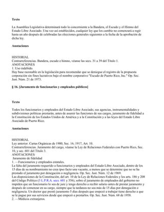 Texto

La Asamblea Legislativa determinará todo lo concerniente a la Bandera, el Escudo y el Himno del
Estado Libre Asociado. Una vez así establecidos, cualquier ley que los cambie no comenzará a regir
hasta un año después de celebradas las elecciones generales siguientes a la fecha de la aprobación de
dicha ley.

Anotaciones


HISTORIAL
Contrarreferencias. Bandera, escudo e himno, véanse las secs. 31 a 39 del Título 1.
ANOTACIONES
1. Uso indebido.
Hay base razonable en la legislación para recomendar que se deniegue el registro de la propuesta
corporación sin fines lucrativos bajo el nombre corporativo "Escudo de Puerto Rico, Inc." Op. Sec.
Just. Núm. 21 de 1973.

§ 16. [Juramento de funcionarios y empleados públicos]



Texto

Todos los funcionarios y empleados del Estado Libre Asociado, sus agencias, instrumentalidades y
subdivisiones políticas prestarán, antes de asumir las funciones de sus cargos, juramento de fidelidad a
la Constitución de los Estados Unidos de América y a la Constitución y a las leyes del Estado Libre
Asociado de Puerto Rico.

Anotaciones


HISTORIAL
Ley anterior. Cartas Orgánicas de 1900, Sec. 16; 1917, Art. 10.
Contrarreferencias. Juramento del cargo, véanse la Ley de Relaciones Federales con Puerto Rico, Sec.
10, y sec. 601 del Título 3.
ANOTACIONES
 Juramento de fidelidad
1. —Funcionarios y empleados estatales.
La falta del juramento requerido a funcionarios y empleados del Estado Libre Asociado, dentro de los
15 días de su nombramiento no crea ipso facto una vacante, a menos que se determine que no se ha
prestado el juramento por denegación o negligencia. Op. Sec. Just. Núm. 12 de 1969.
Las disposiciones de la Constitución, del art. 10 de la Ley de Relaciones Federales y los arts. 186 y 208
del Código Político (3 L.P.R.A. secs. 601 y 556), sobre el juramento de empleados del gobierno no
impiden que un funcionario lo sea de jure y tenga derecho a recibir salario antes de prestar juramento y
después de comenzar en su cargo, siempre que la tardanza no sea más de 15 días por denegación o
negligencia. Un doctor que prestó juramento 5 días después que empezó a trabajar tiene derecho a que
se le pague por sus servicios desde que empezó a prestarlos. Op. Sec. Just. Núm. 68 de 1958.
2. —Médicos extranjeros.
 