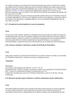 Los médicos extranjeros que reciban por ley licencia permanente para ejercer en Puerto Rico, tendrán
que cumplir todos los requisitos legales para ejercer los puestos regulares que ocupan al presente en el
Gobierno, incluyendo el juramento de fidelidad a que se refiere la Constitución y el art. 186 del Código
Político (3 L.P.R.A. sec. 601), y el requisito de ciudadanía que requiere el art. 10 de la Ley de
Relaciones Federales, pues la Ley Núm. 75 de 1958, que les eximía de estos requisitos ha expirado. Op.
Sec. Just. Núm. 32 de 1958.
Los médicos extranjeros con nuevas licencias permanentes pueden todavía servir al Gobierno a base de
un contrato independiente, si bien no como empleados, puesto que la ciudadanía y el juramento sólo les
son exigidos a los funcionarios y empleados públicos y no a los contratistas independientes. Op. Sec.
Just. Núm. 32 de 1958.

§ 17. [Traslado de la sede del gobierno en caso de emergencia]



Texto

En casos de invasión, rebelión, epidemia o cualesquiera otros que provoquen un estado de emergencia,
el Gobernador podrá convocar a la Asamblea Legislativa para reunirse fuera del sitio en que tengan su
asiento las cámaras, siempre con sujeción a la aprobación o desaprobación de la Asamblea Legislativa.
Asimismo podrá ordenar el traslado e instalación provisional del Gobierno, con sus agencias,
instrumentalidades y organismos fuera de la sede del gobierno, por el tiempo que dure la emergencia.

§ 18. [Acciones criminales se instruirán a nombre de El Pueblo de Puerto Rico]



Texto

Toda acción criminal en los tribunales del Estado Libre Asociado se instruirá a nombre y por autoridad
de "El Pueblo de Puerto Rico," mientras otra cosa no se dispusiere por ley.

Anotaciones


HISTORIAL
Ley anterior. Cartas Orgánicas de 1900, Sec. 16; 1917, Art. 10.
Contrarreferencias. Acciones criminales se instruirán a nombre y por autoridad de "El Pueblo de Puerto
Rico", véase la Ley de Relaciones Federales con Puerto Rico, Sec. 10.
Estado Libre Asociado como sucesor de El Pueblo de Puerto Rico, véase el Art. IX, Sec. 4 de esta
Constitución.

§ 19. [Recursos naturales; lugares históricos o artísticos; instituciones penales; delincuentes]



Texto

Será política pública del Estado Libre Asociado la más eficaz conservación de sus recursos naturales,
así como el mayor desarrollo y aprovechamiento de los mismos para el beneficio general de la
comunidad; la conservación y mantenimiento de los edificios y lugares que sean declarados de valor
 