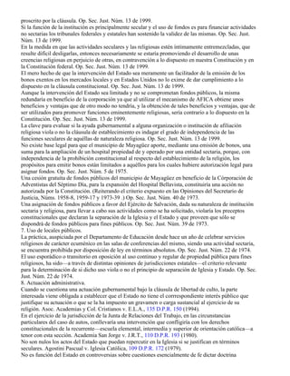 proscrito por la cláusula. Op. Sec. Just. Núm. 13 de 1999.
Si la función de la institución es principalmente secular y el uso de fondos es para financiar actividades
no sectarias los tribunales federales y estatales han sostenido la validez de las mismas. Op. Sec. Just.
Núm. 13 de 1999.
En la medida en que las actividades seculares y las religiosas estén íntimamente entremezcladas, que
resulte difícil desligarlas, entonces necesariamente se estaría promoviendo el desarrollo de unas
creencias religiosas en perjuicio de otras, en contravención a lo dispuesto en nuestra Constitución y en
la Constitución federal. Op. Sec. Just. Núm. 13 de 1999.
El mero hecho de que la intervención del Estado sea meramente un facilitador de la emisión de los
bonos exentos en los mercados locales y en Estados Unidos no lo exime de dar cumplimiento a lo
dispuesto en la cláusula constitucional. Op. Sec. Just. Núm. 13 de 1999.
Aunque la intervención del Estado sea limitada y no se comprometan fondos públicos, la misma
redundaría en beneficio de la corporación ya que al utilizar el mecanismo de AFICA obtiene unos
beneficios y ventajas que de otro modo no tendría, y la obtención de tales beneficios y ventajas, que de
ser utilizados para promover funciones eminentemente religiosas, sería contrario a lo dispuesto en la
Constitución. Op. Sec. Just. Núm. 13 de 1999.
La clave para evaluar si la ayuda gubernamental a alguna organización o institución de afiliación
religiosa viola o no la cláusula de establecimiento es indagar el grado de independencia de las
funciones seculares de aquéllas de naturaleza religiosa. Op. Sec. Just. Núm. 13 de 1999.
No existe base legal para que el municipio de Mayagüez aporte, mediante una emisión de bonos, una
suma para la ampliación de un hospital propiedad de y operado por una entidad sectaria, porque, con
independencia de la prohibición constitucional al respecto del establecimiento de la religión, los
propósitos para emitir bonos están limitados a aquéllos para los cuales hubiere autorización legal para
asignar fondos. Op. Sec. Just. Núm. 5 de 1975.
Una cesión gratuíta de fondos públicos del municipio de Mayagüez en beneficio de la Córporación de
Adventistas del Séptimo Día, para la expansión del Hospital Bellavista, constituiría una acción no
autorizada por la Constitución. (Reiterando el criterio expuesto en las Opiniones del Secretario de
Justicia, Núms. 1958-8, 1959-17 y 1973-39 .) Op. Sec. Just. Núm. 40 de 1973.
Una asignación de fondos públicos a favor del Ejército de Salvación, dada su naturaleza de institución
sectaria y religiosa, para llevar a cabo sus actividades como se ha solicitado, violaría los preceptos
constitucionales que declaran la separación de la Iglesia y el Estado y que proveen que sólo se
dispondrá de fondos públicos para fines públicos. Op. Sec. Just. Núm. 39 de 1973.
7. Uso de locales públicos.
La práctica, auspiciada por el Departamento de Educación desde hace un año de celebrar servicios
religiosos de carácter ecuménico en las salas de conferencias del mismo, siendo una actividad sectaria,
se encuentra prohibida por disposición de ley en términos absolutos. Op. Sec. Just. Núm. 22 de 1974.
El uso esporádico o transitorio en oposición al uso continuo y regular de propiedad pública para fines
religiosos, ha sido—a través de distintas opiniones de jurisdicciones estatales—el criterio relevante
para la determinación de si dicho uso viola o no el principio de separación de Iglesia y Estado. Op. Sec.
Just. Núm. 22 de 1974.
8. Actuación administrativa.
Cuando se cuestiona una actuación gubernamental bajo la cláusula de libertad de culto, la parte
interesada viene obligada a establecer que el Estado no tiene el corrrespondiente interés público que
justifique su actuación o que se la ha impuesto un gravamen o carga sustancial al ejercicio de su
religión. Asoc. Academias y Col. Cristianos v. E.L.A., 135 D.P.R. 150 (1994).
En el ejercicio de la jurisdicción de la Junta de Relaciones del Trabajo, en las circunstancias
particulares del caso de autos, conllevaría una intervención que confligiría con los derechos
constitucionales de la recurrente—escuela elemental, intermedia y superior de orientación católica—a
tenor con esta sección. Academia San Jorge v. J.R.T., 110 D.P.R. 193 (1980).
No son nulos los actos del Estado que puedan repercutir en la Iglesia si se justifican en términos
seculares. Agostini Pascual v. Iglesia Católica, 109 D.P.R. 172 (1979).
No es función del Estado en controversias sobre cuestiones esencialmente de fe dictar doctrina
 