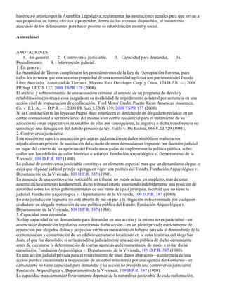 histórico o artístico por la Asamblea Legislativa; reglamentar las instituciones penales para que sirvan a
sus propósitos en forma efectiva y propender, dentro de los recursos disponibles, al tratamiento
adecuado de los delincuentes para hacer posible su rehabilitación moral y social.

Anotaciones


ANOTACIONES
    1. En general.       2. Controversia justiciable.      3. Capacidad para demandar.        3a.
Procedimiento.       4. Intervención judicial.
1. En general.
La Autoridad de Tierras cumplió con los procedimientos de la Ley de Expropiación Forzosa, pues
todos los terrenos que una vez eran propiedad de una comunidad agrícola son patrimonio del Estado
Libre Asociado. Autoridad de Tierras v. Moreno Ruiz Developer Corp. y Otros, 174 D.P.R. —; 2008
PR Sup. LEXIS 132; 2008 TSPR 128 (2008).
El archivo y sobreseimiento de una acusación criminal al amparo de un programa de desvío y
rehabilitación constituye cosa juzgada en su modalidad de impedimento colateral por sentencia en una
acción civil de impugnación de confiscación. Ford Motor Credit, Puerto Rican American Insurance,
Co. v. E.L.A., — D.P.R. —; 2008 PR Sup. LEXIS 139; 2008 TSPR 137 (2008).
Ni la Constitución ni las leyes de Puerto Rico establecen el derecho de un drogadicto recluido en un
centro correccional a ser transferido del mismo a un centro residencial para el tratamiento de su
adicción ni crean expectativas razonables de ello; por consiguiente, la negativa a dicha transferencia no
constituyó una denegación del debido proceso de ley. Fiallo v. De Batista, 666 F.2d 729 (1981).
2. Controversia justiciable.
Esta sección no autoriza una acción privada en reclamación de daños simbólicos o abstractos
adjudicables en proceso de sustitución del criterio de unos demandantes impuesto por decisión judicial
en lugar del criterio de las agencias del Estado encargadas de implementar la política pública, sobre
cuáles son los edificios de valor histórico o artístico. Fundación Arqueológica v. Departamento de la
Vivienda, 109 D.P.R. 387 (1980).
La calidad de controversia justiciable constituye un elemento especial para que un demandante alegue o
exija que el poder judicial proteja o ponga en vigor una política del Estado. Fundación Arqueológica v.
Departamento de la Vivienda, 109 D.P.R. 387 (1980).
En ausencia de una controversia justiciable un tribunal no puede actuar en un pleito, mas de estar
ausente dicho elemento fundamental, dicho tribunal estaría asumiendo indebidamente una posición de
autoridad sobre los actos gubernamentales de una rama de igual jerarquía, facultad que no tiene la
judicial. Fundación Arqueológica v. Departamento de la Vivienda, 109 D.P.R. 387 (1980).
En esta jurisdicción la puerta no está abierta de par en par a la litigación indiscriminada por cualquier
ciudadano en alegada protección de una política pública del Estado. Fundación Arqueológica v.
Departamento de la Vivienda, 109 D.P.R. 387 (1980).
3. Capacidad para demandar.
No hay capacidad de un demandante para demandar en una acción y la misma no es justiciable—en
ausencia de disposición legislativa autorizando dicha acción—en un pleito privado estrictamente de
reparación por alegados daños y perjuicios estéticos consistente en haberse privado al demandante de la
contemplación y conservación de un edificio centenario localizado en la zona histórica del viejo San
Juan, el que fue demolido; si sería atendible judicialmente una acción pública de dicho demandante
antes de ejecutarse la determinación de ciertas agencias gubernamentales, de modo a evitar dicha
demolición. Fundación Arqueológica v. Departamento de la Vivienda, 109 D.P.R. 387 (1980).
En una acción judicial privada para el resarcimiento de unos daños abstractos—a diferencia de una
acción pública encaminada a la ejecución de un deber ministerial por una agencia del Gobierno—el
demandante no tiene capacidad para demandar y su acción no presenta una controversia justiciable.
Fundación Arqueológica v. Departamento de la Vivienda, 109 D.P.R. 387 (1980).
La capacidad para demandar forzosamente depende de la naturaleza justiciable de cada reclamación,
 
