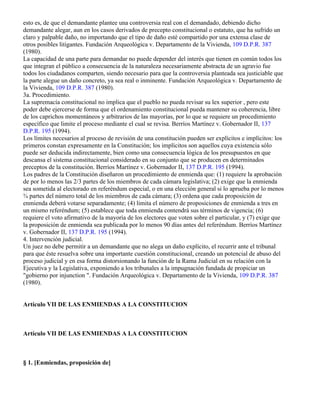 La capacidad para demandar forzosamente depende de la naturaleza justiciable de cada reclamación,
esto es, de que el demandante plantee una controversia real con el demandado, debiendo dicho
demandante alegar, aun en los casos derivados de precepto constitucional o estatuto, que ha sufrido un
claro y palpable daño, no importando que el tipo de daño esté compartido por una extensa clase de
otros posibles litigantes. Fundación Arqueológica v. Departamento de la Vivienda, 109 D.P.R. 387
(1980).
La capacidad de una parte para demandar no puede depender del interés que tienen en común todos los
que integran el público a consecuencia de la naturaleza necesariamente abstracta de un agravio fue
todos los ciudadanos comparten, siendo necesario para que la controversia planteada sea justiciable que
la parte alegue un daño concreto, ya sea real o inminente. Fundación Arqueológica v. Departamento de
la Vivienda, 109 D.P.R. 387 (1980).
3a. Procedimiento.
La supremacía constitucional no implica que el pueblo no pueda revisar su lex superior , pero este
poder debe ejercerse de forma que el ordenamiento constitucional pueda mantener su coherencia, libre
de los caprichos momentáneos y arbitrarios de las mayorías, por lo que se requiere un procedimiento
específico que limite el proceso mediante el cual se revisa. Berríos Martínez v. Gobernador II, 137
D.P.R. 195 (1994).
Los límites necesarios al proceso de revisión de una constitución pueden ser explícitos e implícitos: los
primeros constan expresamente en la Constitución; los implícitos son aquellos cuya existencia sólo
puede ser deducida indirectamente, bien como una consecuencia lógica de los presupuestos en que
descansa el sistema constitucional considerado en su conjunto que se producen en determinados
preceptos de la constitución. Berríos Martínez v. Gobernador II, 137 D.P.R. 195 (1994).
Los padres de la Constitución diseñaron un procedimiento de enmienda que: (1) requiere la aprobación
de por lo menos las 2/3 partes de los miembros de cada cámara legislativa; (2) exige que la enmienda
sea sometida al electorado en referéndum especial, o en una elección general si lo aprueba por lo menos
¾ partes del número total de los miembros de cada cámara; (3) ordena que cada proposición de
enmienda deberá votarse separadamente; (4) limita el número de proposiciones de enmienda a tres en
un mismo referéndum; (5) establece que toda enmienda contendrá sus términos de vigencia; (6)
requiere el voto afirmativo de la mayoría de los electores que voten sobre el particular, y (7) exige que
la proposición de enmienda sea publicada por lo menos 90 días antes del referéndum. Berríos Martínez
v. Gobernador II, 137 D.P.R. 195 (1994).
4. Intervención judicial.
Un juez no debe permitir a un demandante que no alega un daño explícito, el recurrir ante el tribunal
para que éste resuelva sobre una importante cuestión constitucional, creando un potencial de abuso del
proceso judicial y en esa forma distorsionando la función de la Rama Judicial en su relación con la
Ejecutiva y la Legislativa, exponiendo a los tribunales a la impugnación fundada de propiciar un
"gobierno por injunction ". Fundación Arqueológica v. Departamento de la Vivienda, 109 D.P.R. 387
(1980).


Artículo VII DE LAS ENMIENDAS A LA CONSTITUCION



Artículo VII DE LAS ENMIENDAS A LA CONSTITUCION



§ 1. [Enmiendas, proposición de]
 