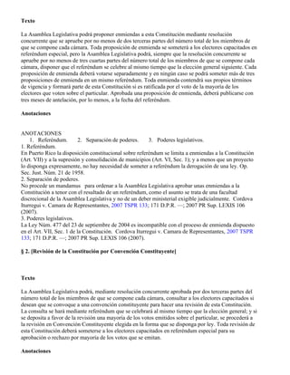 Texto

La Asamblea Legislativa podrá proponer enmiendas a esta Constitución mediante resolución
concurrente que se apruebe por no menos de dos terceras partes del número total de los miembros de
que se compone cada cámara. Toda proposición de enmienda se someterá a los electores capacitados en
referéndum especial, pero la Asamblea Legislativa podrá, siempre que la resolución concurrente se
apruebe por no menos de tres cuartas partes del número total de los miembros de que se compone cada
cámara, disponer que el referéndum se celebre al mismo tiempo que la elección general siguiente. Cada
proposición de enmienda deberá votarse separadamente y en ningún caso se podrá someter más de tres
proposiciones de enmienda en un mismo referéndum. Toda enmienda contendrá sus propios términos
de vigencia y formará parte de esta Constitución si es ratificada por el voto de la mayoría de los
electores que voten sobre el particular. Aprobada una proposición de enmienda, deberá publicarse con
tres meses de antelación, por lo menos, a la fecha del referéndum.

Anotaciones


ANOTACIONES
    1. Referéndum.         2. Separación de poderes.     3. Poderes legislativos.
1. Referéndum.
En Puerto Rico la disposición constitucional sobre referéndum se limita a enmiendas a la Constitución
(Art. VII) y a la supresión y consolidación de municipios (Art. VI, Sec. 1); y a menos que un proyecto
lo disponga expresamente, no hay necesidad de someter a referéndum la derogación de una ley. Op.
Sec. Just. Núm. 21 de 1958.
2. Separación de poderes.
No procede un mandamus para ordenar a la Asamblea Legislativa aprobar unas enmiendas a la
Constitución a tenor con el resultado de un referéndum, como el asunto se trata de una facultad
discrecional de la Asamblea Legislativa y no de un deber ministerial exigible judicialmente. Cordova
Iturregui v. Camara de Representantes, 2007 TSPR 133; 171 D.P.R. —; 2007 PR Sup. LEXIS 106
(2007).
3. Poderes legislativos.
La Ley Núm. 477 del 23 de septiembre de 2004 es incompatible con el proceso de enmienda dispuesto
en el Art. VII, Sec. 1 de la Constitución. Cordova Iturregui v. Camara de Representantes, 2007 TSPR
133; 171 D.P.R. —; 2007 PR Sup. LEXIS 106 (2007).

§ 2. [Revisión de la Constitución por Convención Constituyente]



Texto

La Asamblea Legislativa podrá, mediante resolución concurrente aprobada por dos terceras partes del
número total de los miembros de que se compone cada cámara, consultar a los electores capacitados si
desean que se convoque a una convención constituyente para hacer una revisión de esta Constitución.
La consulta se hará mediante referéndum que se celebrará al mismo tiempo que la elección general; y si
se deposita a favor de la revisión una mayoría de los votos emitidos sobre el particular, se procederá a
la revisión en Convención Constituyente elegida en la forma que se disponga por ley. Toda revisión de
esta Constitución deberá someterse a los electores capacitados en referéndum especial para su
aprobación o rechazo por mayoría de los votos que se emitan.

Anotaciones
 