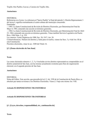 Trujillo Alto Pueblo, Cuevas y Carraízo de Trujillo Alto.

Anotaciones


HISTORIAL
Referencias en el texto. La referencia al "barrio Pueblo" al final del párrafo 3, Distrito Representante 3
del inciso I, significa normalmente el centro urbano del municipio concernido.
Enmiendas
—1983. La Junta Constitucional de Revisión de Distritos Electorales, por Determinación Final de
Mayo 4, 1983, enmendó esta sección en términos generales.
—1964. La Junta Constitucional de Revisión de Distritos Electorales, por Determinación Final de Abril
23, 1964, enmendó esta sección en términos generales. Véase también Servicio Legislativo de Puerto
Rico, 1964 Núm. 2, p. 239.
Ley anterior. Cartas Orgánicas de 1900, Sec. 28; 1917, Art. 28.
Contrarreferencias. Número de distritos y Junta para revisarlos, véanse las Secs. 3 y 4 del Art. III de
esta Constitución.
Precintos electorales, véase la sec. 3208 del Título 16.

§ 2. [Zonas electorales de San Juan]



Texto

Las zonas electorales números 1, 2, 3 y 4 incluidas en tres distritos representativos comprendidos en el
distrito senatorial de San Juan, son las mismas actualmente existentes para fines de organización
electoral, en el segundo precinto de San Juan.

Anotaciones


HISTORIAL
Notas del Editor. Esta sección, que procedía de la § 2, Art. VIII de la Constitución de Puerto Rico, es
obsoleto por tantas revisiones a los Distritos Electorales. Véase § 1 bajo este mismo Art. VIII.


Artículo IX DISPOSICIONES TRANSITORIAS



Artículo IX DISPOSICIONES TRANSITORIAS



§ 1. [Leyes, derechos, responsabilidad, etc., continuación de]



Texto
 