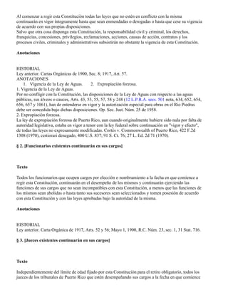 Al comenzar a regir esta Constitución todas las leyes que no estén en conflicto con la misma
continuarán en vigor íntegramente hasta que sean enmendadas o derogadas o hasta que cese su vigencia
de acuerdo con sus propias disposiciones.
Salvo que otra cosa disponga esta Constitución, la responsabilidad civil y criminal, los derechos,
franquicias, concesiones, privilegios, reclamaciones, acciones, causas de acción, contratos y los
procesos civiles, criminales y administrativos subsistirán no obstante la vigencia de esta Constitución.

Anotaciones


HISTORIAL
Ley anterior. Cartas Orgánicas de 1900, Sec. 8; 1917, Art. 57.
ANOTACIONES
    1. Vigencia de la Ley de Aguas.        2. Expropiación forzosa.
1. Vigencia de la Ley de Aguas.
Por no confligir con la Constitución, las disposiciones de la Ley de Aguas con respecto a las aguas
públicas, sus álveos o cauces, Arts. 43, 53, 55, 57, 58 y 248 (12 L.P.R.A. secs. 501 nota, 634, 652, 654,
656, 657 y 1061), han de entenderse en vigor y la autorización especial para obras en el Río Piedras
debe ser concedida bajo dichas disposiciones. Op. Sec. Just. Núm. 25 de 1958.
2. Expropiación forzosa.
La ley de expropiación forzosa de Puerto Rico, aun cuando originalmente hubiere sido nula por falta de
autoridad legislativa, estaba en vigor a tenor con la ley federal sobre continuación en "vigor y efecto",
de todas las leyes no expresamente modificadas. Cortés v. Commonwealth of Puerto Rico, 422 F.2d
1308 (1970), certiorari denegado, 400 U.S. 837; 91 S. Ct. 76; 27 L. Ed. 2d 71 (1970).

§ 2. [Funcionarios existentes continuarán en sus cargos]



Texto

Todos los funcionarios que ocupen cargos por elección o nombramiento a la fecha en que comience a
regir esta Constitución, continuarán en el desempeño de los mismos y continuarán ejerciendo las
funciones de sus cargos que no sean incompatibles con esta Constitución, a menos que las funciones de
los mismos sean abolidas o hasta tanto sus sucesores sean seleccionados y tomen posesión de acuerdo
con esta Constitución y con las leyes aprobadas bajo la autoridad de la misma.

Anotaciones


HISTORIAL
Ley anterior. Carta Orgánica de 1917, Arts. 52 y 56; Mayo 1, 1900, R.C. Núm. 23, sec. 1, 31 Stat. 716.

§ 3. [Jueces existentes continuarán en sus cargos]



Texto

Independientemente del límite de edad fijado por esta Constitución para el retiro obligatorio, todos los
jueces de los tribunales de Puerto Rico que estén desempeñando sus cargos a la fecha en que comience
 