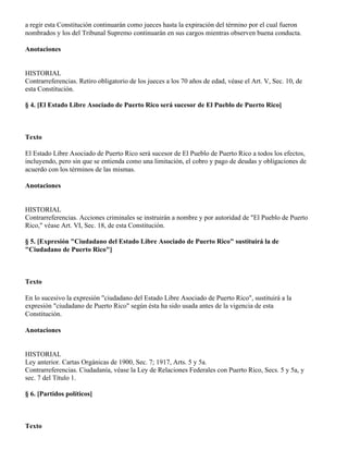a regir esta Constitución continuarán como jueces hasta la expiración del término por el cual fueron
nombrados y los del Tribunal Supremo continuarán en sus cargos mientras observen buena conducta.

Anotaciones


HISTORIAL
Contrarreferencias. Retiro obligatorio de los jueces a los 70 años de edad, véase el Art. V, Sec. 10, de
esta Constitución.

§ 4. [El Estado Libre Asociado de Puerto Rico será sucesor de El Pueblo de Puerto Rico]



Texto

El Estado Libre Asociado de Puerto Rico será sucesor de El Pueblo de Puerto Rico a todos los efectos,
incluyendo, pero sin que se entienda como una limitación, el cobro y pago de deudas y obligaciones de
acuerdo con los términos de las mismas.

Anotaciones


HISTORIAL
Contrarreferencias. Acciones criminales se instruirán a nombre y por autoridad de "El Pueblo de Puerto
Rico," véase Art. VI, Sec. 18, de esta Constitución.

§ 5. [Expresión "Ciudadano del Estado Libre Asociado de Puerto Rico" sustituirá la de
"Ciudadano de Puerto Rico"]



Texto

En lo sucesivo la expresión "ciudadano del Estado Libre Asociado de Puerto Rico", sustituirá a la
expresión "ciudadano de Puerto Rico" según ésta ha sido usada antes de la vigencia de esta
Constitución.

Anotaciones


HISTORIAL
Ley anterior. Cartas Orgánicas de 1900, Sec. 7; 1917, Arts. 5 y 5a.
Contrarreferencias. Ciudadanía, véase la Ley de Relaciones Federales con Puerto Rico, Secs. 5 y 5a, y
sec. 7 del Título 1.

§ 6. [Partidos políticos]



Texto
 