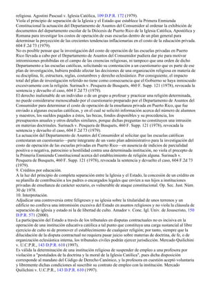 religiosa. Agostini Pascual v. Iglesia Católica, 109 D.P.R. 172 (1979).
Viola el principio de separación de la Iglesia y el Estado que establece la Primera Enmienda
Constitucional la actuación del Departamento de Asuntos del Consumidor al ordenar la exhibición de
documentos del departamento escolar de la Diócesis de Puerto Rico de la Iglesia Católica, Apostólica y
Romana para investigar los costos de operación de esas escuelas dentro de un plan general para
determinar la proyección de las crecientes tendencias inflacionarias en el costo de la educación privada.
604 F.2d 73 (1979).
No es posible pensar que la investigación del costo de operación de las escuelas privadas en Puerto
Rico llevada a cabo por el Departamento de Asuntos del Consumidor pudiera dar pie para motivar
intromisiones prohibidas en el campo de las creencias religiosas, ni tampoco que una orden de dicho
Departamento a las escuelas católicas, solicitando su contestación a un cuestionario que es parte de ese
plan de investigación, hubiera podido afectar las decisiones de una organización religiosa en materia de
su disciplina, fe, estructura, reglas, costumbres y derecho eclesiástico. Por consiguiente, el impacto
total del plan de investigación referido no tiene como consecuencia que el Gobierno se haya inmiscuido
excesivamente con la religión. Surinach v. Pesquera de Busquets, 460 F. Supp. 121 (1978), revocada la
sentencia y devuelto el caso, 604 F.2d 73 (1979).
El derecho inalienable de un individuo o de un grupo a profesar y practicar una religión determinada,
no puede considerarse menoscabado por el cuestionario preparado por el Departamento de Asuntos del
Consumidor para determinar el costo de operación de la enseñanza privada en Puerto Rico, que fue
enviado a algunas escuelas católicas, y en el cual se solicitó información acerca del número de alumnos
y maestros, los sueldos pagados a éstos, las becas, fondos disponibles y su procedencia, los
presupuestos anuales y otros detalles similares, porque dichas preguntas no constituyen una intrusión
en materias doctrinales. Surinach v. Pesquera de Busquets, 460 F. Supp. 121 (1978), revocada la
sentencia y devuelto el caso, 604 F.2d 73 (1979).
La actuación del Departamento de Asuntos del Consumidor al solicitar que las escuelas católicas
contestaran un cuestionario—parte íntegrante de un vasto plan administrativo para la investigación del
costo de operación de las escuelas privadas en Puerto Rico—en ausencia de indicios de parcialidad
positiva o negativa, patrocinio u hostilidad contra una determinada institución, no viola el precepto de
la Primeria Enmienda Constitucional acerca del establecimiento de religión alguna. Surinach v.
Pesquera de Busquets, 460 F. Supp. 121 (1978), revocada la sentencia y devuelto el caso, 604 F.2d 73
(1979).
9. Créditos por educación.
A la luz del principio de completa separación entre la Iglesia y el Estado, la concesión de un crédito en
su planilla de contribución a los padres o encargados legales que envíen a sus hijos a instituciones
privadas de enseñanza de carácter sectario, es vulnerable de ataque constitucional. Op. Sec. Just. Núm.
30 de 1978.
10. Interpretación.
Adjudicar una controversia entre feligreses y su iglesia sobre la titularidad de unos terrenos y un
edificio no conlleva una intromisión excesiva del Estado en asuntos religiosos y no viola la cláusula de
separación de iglesia y estado ni la de libertad de culto. Amador v. Conc. Igl. Univ. de Jesuscristo, 150
D.P.R. 571 (2000).
La participación del Estado a través de los tribunales en disputas contractuales no es incisiva en la
operación de una institución educativa católica a tal punto que constituya una carga sustancial al libre
ejercicio de culto ni de promover el establecimiento de cualquier religión; por tanto, siempre que la
dilucidación de la disputa contractual no requiera pasar juicio sobre materias de doctrina, de fe, o de
organización eclesiástica interna, los tribunales civiles podrán ejercer jurisdicción. Mercado Quilichini
v. U.C.P.R., 143 D.P.R. 610 (1997).
Es válida la determinación de una institución religiosa de suspender de empleo a una profesora por
violación a "postulados de la doctrina y la moral de la Iglesia Católica", pues dicha disposición
corresponde al mandato del Código de Derecho Canónico, y la profesora en cuestión aceptó voluntaria
y libremente dichas condiciones al suscribir su contrato de empleo con la institución. Mercado
Quilichini v. U.C.P.R., 143 D.P.R. 610 (1997).
 