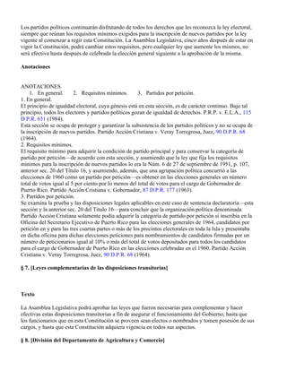 Los partidos políticos continuarán disfrutando de todos los derechos que les reconozca la ley electoral,
siempre que reúnan los requisitos mínimos exigidos para la inscripción de nuevos partidos por la ley
vigente al comenzar a regir esta Constitución. La Asamblea Legislativa, cinco años después de estar en
vigor la Constitución, podrá cambiar estos requisitos, pero cualquier ley que aumente los mismos, no
será efectiva hasta después de celebrada la elección general siguiente a la aprobación de la misma.

Anotaciones


ANOTACIONES
     1. En general.      2. Requisitos mínimos.       3. Partidos por petición.
1. En general.
El principio de igualdad electoral, cuya génesis está en esta sección, es de carácter continuo. Bajo tal
principio, todos los electores y partidos políticos gozan de igualdad de derechos. P.R.P. v. E.L.A., 115
D.P.R. 631 (1984).
Esta sección se ocupa de proteger y garantizar la subsistencia de los partidos políticos y no se ocupa de
la inscripción de nuevos partidos. Partido Acción Cristiana v. Veray Torregrosa, Juez, 90 D.P.R. 68
(1964).
2. Requisitos mínimos.
El requisito mínimo para adquirir la condición de partido principal y para conservar la categoría de
partido por petición—de acuerdo con esta sección, y asumiendo que la ley que fija los requisitos
mínimos para la inscripción de nuevos partidos lo era la Núm. 6 de 27 de septiembre de 1951, p. 107,
anterior sec. 20 del Título 16, y asumiendo, además, que una agrupación política concurrió a las
elecciones de 1960 como un partido por petición—es obtener en las elecciones generales un número
total de votos igual al 5 por ciento por lo menos del total de votos para el cargo de Gobernador de
Puerto Rico. Partido Acción Cristiana v. Gobernador, 87 D.P.R. 177 (1963).
3. Partidos por petición.
Se examina la prueba y las disposiciones legales aplicables en este caso de sentencia declaratoria—esta
sección y la anterior sec. 20 del Título 16—para concluir que la organización política denominada
Partido Acción Cristiana solamente podía adquirir la categoría de partido por petición si inscribía en la
Oficina del Secretario Ejecutivo de Puerto Rico para las elecciones generales de 1964, candidatos por
petición en y para las tres cuartas partes o más de los precintos electorales en toda la Isla y presentaba
en dicha oficina para dichas elecciones peticiones para nombramientos de candidatos firmadas por un
número de peticionarios igual al 10% o más del total de votos depositados para todos los candidatos
para el cargo de Gobernador de Puerto Rico en las elecciones celebradas en el 1960. Partido Acción
Cristiana v. Veray Torregrosa, Juez, 90 D.P.R. 68 (1964).

§ 7. [Leyes complementarías de las disposiciones transitorias]



Texto

La Asamblea Legislativa podrá aprobar las leyes que fueren necesarias para complementar y hacer
efectivas estas disposiciones transitorias a fin de asegurar el funcionamiento del Gobierno, hasta que
los funcionarios que en esta Constitución se proveen sean electos o nombrados y tomen posesión de sus
cargos, y hasta que esta Constitución adquiera vigencia en todos sus aspectos.

§ 8. [División del Departamento de Agricultura y Comercio]
 