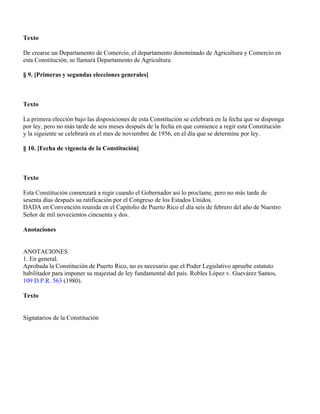 Texto

De crearse un Departamento de Comercio, el departamento denominado de Agricultura y Comercio en
esta Constitución, se llamará Departamento de Agricultura.

§ 9. [Primeras y segundas elecciones generales]



Texto

La primera elección bajo las disposiciones de esta Constitución se celebrará en la fecha que se disponga
por ley, pero no más tarde de seis meses después de la fecha en que comience a regir esta Constitución
y la siguiente se celebrará en el mes de noviembre de 1956, en el día que se determine por ley.

§ 10. [Fecha de vigencia de la Constitución]



Texto

Esta Constitución comenzará a regir cuando el Gobernador así lo proclame, pero no más tarde de
sesenta días después su ratificación por el Congreso de los Estados Unidos.
DADA en Convención reunida en el Capitolio de Puerto Rico el día seis de febrero del año de Nuestro
Señor de mil novecientos cincuenta y dos.

Anotaciones


ANOTACIONES
1. En general.
Aprobada la Constitución de Puerto Rico, no es necesario que el Poder Legislativo apruebe estatuto
habilitador para imponer su majestad de ley fundamental del país. Robles López v. Guevárez Santos,
109 D.P.R. 563 (1980).

Texto


Signatarios de la Constitución
 