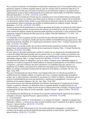 No es contrario al derecho a la intimidad las limitaciones establecidas por la Universidad Católica a sus
profesores respecto a contraer segundas nupcias, pues los vínculos entre la institución educativa y la
Iglesia Católica son tales que convierten a la primera en una institución religiosa y las disposiciones
reglamentarias en que se basó la determinación de la institución están basadas en el Derecho Canónico.
Mercado Quilichini v. U.C.P.R., 143 D.P.R. 610 (1997).
No existe acción de Estado por el hecho que los estudiantes de la Universidad Católica reciban ayuda
económica para cursar sus estudios, pues dicha ayuda no elimina el carácter religioso de la institución,
y la decisión de emplear dichos fondos en una institución de educación superior de carácter religioso no
necesariamente vulnera el principio que prohíbe el establecimiento de cualquier religión. Mercado
Quilichini v. U.C.P.R., 143 D.P.R. 610 (1997).
Aunque la protección del matrimonio es un interés apremiante del Estado, la existencia de dicho interés
no es suficiente para justificar la intervención del tribunal con la libertad de culto de la Universidad
como institución religiosa cuando tal actuación pueda significar un gravamen o carga sustancial a dicha
institución violando la cláusula del libre ejercicio de religión. Mercado Quilichini v. U.C.P.R., 143
D.P.R. 610 (1997).
Los tribunales civiles no pueden ejercitar su jurisdicción para dilucidar disputas sobre derechos de
propiedad relativos a una iglesia cuando para hacerlo tendrían irremediablemente que pasar juicio sobre
materias de doctrina, disciplina, fe u organización eclesiástica interna. Díaz v. Colegio Nuestra Sra. Del
Pilar, 123 D.P.R. 765 (1989).
La Constitución no puede escudar del escrutinio judicial hechos puramente seculares meramente
porque hayan sido ejecutados por oficiales de una organización religiosa. Díaz v. Colegio Nuestra Sra.
Del Pilar, 123 D.P.R. 765 (1989).
El mero ejercicio del poder judicial para ventilar los méritos de una alegación de incumplimiento del
contrato de trabajo libremente pactado entre un maestro laico y un colegio católico no constituye una
carga sustancial a la práctica de la religión católica ni una interferencia excesiva del Gobierno con las
autoridades religiosas. Díaz v. Colegio Nuestra Sra. Del Pilar, 123 D.P.R. 765 (1989).
Una proclama de carácter no obligatorio, que no se refiere a ninguna secta o ideología religiosa en
particular, no conlleva erogación de fondos públicos ni fomenta la participación en actividades sectarias
o religiosas, y que sólo constituye una mera exhortación a la ciudadanía para que conozca o se
familiarice con la Biblia, como parte de la celebración interreligiosa de la Semana Nacional de la
Biblia, no infringe el principio constitucional de separación de la Iglesia y el Estado. Op. Sec. Just.
Núm. 34 de 1983.
Para que el Estado pueda prevalecer frente a una alegada infracción a la cláusula que prohíbe el
establecimiento de cualquier religión, se requiere que la ley o conducta atacada tenga un propósito
secular, que su efecto primario o principal no sea promover o inhibir la religión y, finalmente, que no
conlleve la posibilidad de provocar una intromisión o interferencia (entanglement ) excesiva del
Gobierno en los asuntos religiosos. Op. Sec. Just. Núm. 34 de 1983.
Esta sección incluye tres cláusulas familiares de la Primera Enmienda de la Constitución de Estados
Unidos: La primera, referente a la libertad de culto; la segunda, prohíbe el establecimiento de una
religión oficial; y, la tercera, refleja la teoría de que la relación ideal entre el Estado y la Iglesia exige el
reconocimiento de dos esferas de acción separadas. Agostini Pascual v. Iglesia Católica, 109 D.P.R.
172 (1979).
Una interpretación absolutista por un tribunal de la cláusula constitucional de separación de la Iglesia y
el Estado es inexacta. Agostini Pascual v. Iglesia Católica, 109 D.P.R. 172 (1979).
11. "Curia Romana".
Dentro de la iglesia católica, la "Curia Romana" es el conjunto de órganos—Sagradas Congregaciones,
Tribunales y Oficios—a través de los cuales el Sumo Pontífice ejerce el gobierno de la Iglesia. Agostini
Pascual v. Iglesia Católica, 109 D.P.R. 172 (1979).
12. Intervención judicial.
Tiene facultad el Poder Judicial para revisar una acción eclesiástica impugnada si se prueba la
existencia de un interés secular de suficiente peso para permitir su intervención. Agostini Pascual v.
Iglesia Católica, 109 D.P.R. 172 (1979).
 