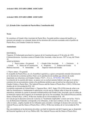 Artículo I DEL ESTADO LIBRE ASOCIADO



Artículo I DEL ESTADO LIBRE ASOCIADO



§ 1. [Estado Libre Asociado de Puerto Rico, Constitución del]



Texto

Se constituye el Estado Libre Asociado de Puerto Rico. Su poder político emana del pueblo y se
ejercerá con arreglo a su voluntad, dentro de los términos del convenio acordado entre el pueblo de
Puerto Rico y los Estados Unidos de América.

Anotaciones


HISTORIAL
Vigencia. El Gobernador proclamó la vigencia de la Constitución para el 25 de julio de 1952.
Contrarreferencias. Acciones contra el Estado Libre Asociado, véase las secs. 3077 et seq. del Título
32.
ANOTACIONES
       1. Nuevo status—En general.        2. —Estado Libre Asociado.        3. —Territorio.       4.
—Estado.      5. Status de la Constitución.    6. Propósito.      7. Poderes del Estado.      8.
Defensa nacional.     9. Inmunidad.      10.     Superior interés del Estado.

1. Nuevo status—En general.
Es al pueblo de Puerto Rico, no a la Asamblea Legislativa, a quien corresponde entender directamente
en la decisión de su destino político final o en la aprobación de medidas que afecten de modo
importante sus relaciones con Estados Unidos. P.S.P. v. E.L.A., 107 D.P.R. 590 (1978).
La solución de la cuestión del status no parece ser ya exclusivamente federal, sino que es el centro y
comienzo de un acercamiento común a los problemas jurídicos que envuelven las relaciones de los
Estados Unidos y Puerto Rico. The Judicial Process and the Status of Puerto Rico (1961), 30 Revista
Jurídica de la Universidad de P.R. 145.
La opinión expresada en United States v. Figueroa Rico, 140 F. Supp. 876 (1956) trata de echar a un
lado los formalismos y fundamentar la aplicación o no de una ley federal sobre la base de su propia
naturaleza, teniendo en cuenta la presente realidad política del Estado Libre Asociado, aun en contra de
la intención expresa del Congreso en el momento que la ley fue recordada. The Judicial Process and the
Status of Puerto Rico (1961), 30 Revista Jurídica de la Universidad de P.R. 145.
En vista de que la decisión acerca de si una ley es "localmente inaplicable" a tenor con la Sec. 9 de la
Ley de Relaciones Federales corresponde a los tribunales, el dar nuevo énfasis a la Sec. 9 en casos
sobre el status , amplía el poder de los tribunales para extender o restringir el alcance del convenio. The
Judicial Process and the Status of Puerto Rico (1961), 30 Revista Jurídica de la Universidad de P.R.
145.
Hay una tendencia en las decisiones de echar a un lado la intención real del Congreso que se desprende
del historial legislativo de la Ley Pública 600. The Judicial Process and the Status of Puerto Rico
 