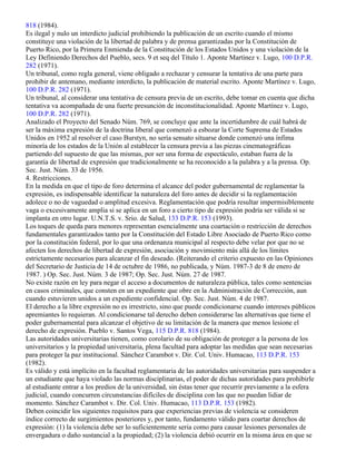 818 (1984).
Es ilegal y nulo un interdicto judicial prohibiendo la publicación de un escrito cuando el mismo
constituye una violación de la libertad de palabra y de prensa garantizadas por la Constitución de
Puerto Rico, por la Primera Enmienda de la Constitución de los Estados Unidos y una violación de la
Ley Definiendo Derechos del Pueblo, secs. 9 et seq del Título 1. Aponte Martínez v. Lugo, 100 D.P.R.
282 (1971).
Un tribunal, como regla general, viene obligado a rechazar y censurar la tentativa de una parte para
prohibir de antemano, mediante interdicto, la publicación de material escrito. Aponte Martínez v. Lugo,
100 D.P.R. 282 (1971).
Un tribunal, al considerar una tentativa de censura previa de un escrito, debe tomar en cuenta que dicha
tentativa va acompañada de una fuerte presunción de inconstitucionalidad. Aponte Martínez v. Lugo,
100 D.P.R. 282 (1971).
Analizado el Proyecto del Senado Núm. 769, se concluye que ante la incertidumbre de cuál habrá de
ser la máxima expresión de la doctrina liberal que comenzó a esbozar la Corte Suprema de Estados
Unidos en 1952 al resolver el caso Burstyn, no sería sensato situarse donde comenzó una ínfima
minoría de los estados de la Unión al establecer la censura previa a las piezas cinematográficas
partiendo del supuesto de que las mismas, por ser una forma de espectáculo, estaban fuera de la
garantía de libertad de expresión que tradicionalmente se ha reconocido a la palabra y a la prensa. Op.
Sec. Just. Núm. 33 de 1956.
4. Restricciones.
En la medida en que el tipo de foro determina el alcance del poder gubernamental de reglamentar la
expresión, es indispensable identificar la naturaleza del foro antes de decidir si la reglamentación
adolece o no de vaguedad o amplitud excesiva. Reglamentación que podría resultar impermisiblemente
vaga o excesivamente amplia si se aplica en un foro a cierto tipo de expresión podría ser válida si se
implanta en otro lugar. U.N.T.S. v. Srio. de Salud, 133 D.P.R. 153 (1993).
Los toques de queda para menores representan esencialmente una coartación o restricción de derechos
fundamentales garantizados tanto por la Constitución del Estado Libre Asociado de Puerto Rico como
por la constitución federal, por lo que una ordenanza municipal al respecto debe velar por que no se
afecten los derechos de libertad de expresión, asociación y movimiento más allá de los límites
estrictamente necesarios para alcanzar el fin deseado. (Reiterando el criterio expuesto en las Opiniones
del Secretario de Justicia de 14 de octubre de 1986, no publicada, y Núm. 1987-3 de 8 de enero de
1987. ) Op. Sec. Just. Núm. 3 de 1987; Op. Sec. Just. Núm. 27 de 1987.
No existe razón en ley para negar el acceso a documentos de naturaleza pública, tales como sentencias
en casos criminales, que consten en un expediente que obre en la Administración de Corrección, aun
cuando estuvieren unidos a un expediente confidencial. Op. Sec. Just. Núm. 4 de 1987.
El derecho a la libre expresión no es irrestricto, sino que puede condicionarse cuando intereses públicos
apremiantes lo requieran. Al condicionarse tal derecho deben considerarse las alternativas que tiene el
poder gubernamental para alcanzar el objetivo de su limitación de la manera que menos lesione el
derecho de expresión. Pueblo v. Santos Vega, 115 D.P.R. 818 (1984).
Las autoridades universitarias tienen, como corolario de su obligación de proteger a la persona de los
universitarios y la propiedad universitaria, plena facultad para adoptar las medidas que sean necesarias
para proteger la paz institucional. Sánchez Carambot v. Dir. Col. Univ. Humacao, 113 D.P.R. 153
(1982).
Es válido y está implícito en la facultad reglamentaria de las autoridades universitarias para suspender a
un estudiante que haya violado las normas disciplinarias, el poder de dichas autoridades para prohibirle
al estudiante entrar a los predios de la universidad, sin éstas tener que recurrir previamente a la esfera
judicial, cuando concurren circunstancias difíciles de disciplina con las que no puedan lidiar de
momento. Sánchez Carambot v. Dir. Col. Univ. Humacao, 113 D.P.R. 153 (1982).
Deben coincidir los siguientes requisitos para que experiencias previas de violencia se consideren
índice correcto de surgimientos posteriores y, por tanto, fundamento válido para coartar derechos de
expresión: (1) la violencia debe ser lo suficientemente seria como para causar lesiones personales de
envergadura o daño sustancial a la propiedad; (2) la violencia debió ocurrir en la misma área en que se
 