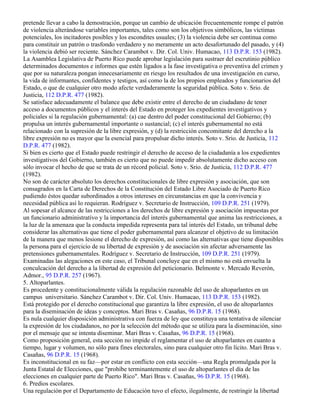 pretende llevar a cabo la demostración, porque un cambio de ubicación frecuentemente rompe el patrón
de violencia alterándose variables importantes, tales como son los objetivos simbólicos, las víctimas
potenciales, los incitadores posibles y los escondites usuales; (3) la violencia debe ser continua como
para constituir un patrón o trasfondo verdadero y no meramente un acto desafortunado del pasado, y (4)
la violencia debió ser reciente. Sánchez Carambot v. Dir. Col. Univ. Humacao, 113 D.P.R. 153 (1982).
La Asamblea Legislativa de Puerto Rico puede aprobar legislación para sustraer del escrutinio público
determinados documentos e informes que estén ligados a la fase investigativa o preventiva del crimen y
que por su naturaleza pongan innecesariamente en riesgo los resultados de una investigación en curso,
la vida de informantes, confidentes y testigos, así como la de los propios empleados y funcionarios del
Estado, o que de cualquier otro modo afecte verdaderamente la seguridad pública. Soto v. Srio. de
Justicia, 112 D.P.R. 477 (1982).
Se satisface adecuadamente el balance que debe existir entre el derecho de un ciudadano de tener
acceso a documentos públicos y el interés del Estado en proteger los expedientes investigativos y
policiales si la regulación gubernamental: (a) cae dentro del poder constitucional del Gobierno; (b)
propulsa un interés gubernamental importante o sustancial; (c) el interés gubernamental no está
relacionado con la supresión de la libre expresión, y (d) la restricción concomitante del derecho a la
libre expresión no es mayor que la esencial para propulsar dicho interés. Soto v. Srio. de Justicia, 112
D.P.R. 477 (1982).
Si bien es cierto que el Estado puede restringir el derecho de acceso de la ciudadanía a los expedientes
investigativos del Gobierno, también es cierto que no puede impedir absolutamente dicho acceso con
sólo invocar el hecho de que se trata de un récord policial. Soto v. Srio. de Justicia, 112 D.P.R. 477
(1982).
No son de carácter absoluto los derechos constitucionales de libre expresión y asociación, que son
consagrados en la Carta de Derechos de la Constitución del Estado Libre Asociado de Puerto Rico
pudiendo éstos quedar subordinados a otros intereses en circunstancias en que la convivencia y
necesidad pública así lo requieran. Rodríguez v. Secretario de Instrucción, 109 D.P.R. 251 (1979).
Al sopesar el alcance de las restricciones a los derechos de libre expresión y asociación impuestas por
un funcionario administrativo y la importancia del interés gubernamental que anima las restricciones, a
la luz de la amenaza que la conducta impedida representa para tal interés del Estado, un tribunal debe
considerar las alternativas que tiene el poder gubernamental para alcanzar el objetivo de su limitación
de la manera que menos lesione el derecho de expresión, así como las alternativas que tiene disponibles
la persona para el ejercicio de su libertad de expresión y de asociación sin afectar adversamente las
pretensiones gubernamentales. Rodríguez v. Secretario de Instrucción, 109 D.P.R. 251 (1979).
Examinadas las alegaciones en este caso, el Tribunal concluye que en el mismo no está envuelta la
conculcación del derecho a la libertad de expresión del peticionario. Belmonte v. Mercado Reverón,
Admor., 95 D.P.R. 257 (1967).
5. Altoparlantes.
Es procedente y constitucionalmente válida la regulación razonable del uso de altoparlantes en un
campus universitario. Sánchez Carambot v. Dir. Col. Univ. Humacao, 113 D.P.R. 153 (1982).
Está protegido por el derecho constitucional que garantiza la libre expresión, el uso de altoparlantes
para la diseminación de ideas y conceptos. Mari Bras v. Casañas, 96 D.P.R. 15 (1968).
Es nula cualquier disposición administrativa con fuerza de ley que constituya una tentativa de silenciar
la expresión de los ciudadanos, no por la selección del método que se utiliza para la diseminación, sino
por el mensaje que se intenta diseminar. Mari Bras v. Casañas, 96 D.P.R. 15 (1968).
Como proposición general, esta sección no impide el reglamentar el uso de altoparlantes en cuanto a
tiempo, lugar y volumen, no sólo para fines electorales, sino para cualquier otro fin lícito. Mari Bras v.
Casañas, 96 D.P.R. 15 (1968).
Es inconstitucional en su faz—por estar en conflicto con esta sección—una Regla promulgada por la
Junta Estatal de Elecciones, que "prohíbe terminantemente el uso de altoparlantes el día de las
elecciones en cualquier parte de Puerto Rico". Mari Bras v. Casañas, 96 D.P.R. 15 (1968).
6. Predios escolares.
Una regulación por el Departamento de Educación tuvo el efecto, ilegalmente, de restringir la libertad
 