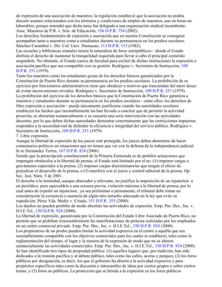 de expresión de una asociación de maestros; la regulación estableció que la asociación no podría
discutir asuntos relacionados con los términos y condiciones de empleo de maestros, aun en horas no
laborables, porque entendió que dicha tarea fue delegada a una organización sindical incumbente.
Asoc. Maestros de P.R. v. Srio. de Educación, 156 D.P.R. 754 (2002).
Los derechos fundamentales de expresión y asociación que en nuestra Constitución se consagran
acompañan tanto a maestros como a estudiantes durante su permanencia en los predios escolares.
Sánchez Carambot v. Dir. Col. Univ. Humacao, 113 D.P.R. 153 (1982).
Las escuelas y bibliotecas estatales tienen la naturaleza de foros semipúblicos—donde el Estado
disfruta el derecho de mantener la tranquilidad requerida para llevar a cabo el principal cometido
asignádole. No obstante, el Estado carece de facultad para excluir de dichas instituciones la expresión o
asociación pacífica que sea compatible con su gestión. Rodríguez v. Secretario de Instrucción, 109
D.P.R. 251 (1979).
Tanto los maestros como los estudiantes gozan de los derechos básicos garantizados por la
Constitución de Puerto Rico durante su permanencia en los predios escolares. La prohibición de su
ejercicio por funcionarios administrativos tiene que obedecer a motivos que trasciendan del mero deseo
de evitar inconvenientes triviales. Rodríguez v. Secretario de Instrucción, 109 D.P.R. 251 (1979).
La prohibición del ejercicio de los derechos básicos que la Constitución de Puerto Rico garantiza a
maestros y estudiantes durante su permanencia en los predios escolares—entre ellos, los derechos de
libre expresión y asociación—puede únicamente justificarse cuando las autoridades escolares
establecen los hechos que razonablemente las han llevado a concluir que de permitir la actividad
proscrita, se alterarían sustancialmente o se causaría una seria intervención con las actividades
docentes, por lo que deben dichas autoridades demostrar concretamente que las restricciones impuestas
responden a la necesidad real de defender la eficiencia e integridad del servicio público. Rodríguez v.
Secretario de Instrucción, 109 D.P.R. 251 (1979).
7. Libre expresión.
Aunque la libertad de expresión de los jueces esté protegida, los jueces deben abstenerse de hacer
comentarios políticos en situaciones que no tienen que ver con la defensa de la independencia judicial.
In re Hernández Torres, 167 D.P.R. 824 (2006).
Siendo que la proscripción constitucional de la Primera Enmienda es de prohibir actuaciones que
impongan obstáculos a la libertad de prensa, el Estado está limitado por el no: (1) imponer cargas o
gravámenes especiales a la prensa; (2) imponer cargas discriminatorias que tengan el efecto de
perjudicar el desarrollo de la prensa, e (3) interferir con el juicio y control editorial de la prensa. Op.
Sec. Just. Núm. 5 de 2001.
El derecho a la intimidad, aunque abarcador y relevante, no justifica la imposición de un injunction a
un periódico, pues equivaldría a una censura previa, violación máxima a la libertad de prensa, por lo
cual antes de expedir un injunction , ya sea preliminar o permanente, el tribunal debe tomar en
consideración la existencia o ausencia de algún otro remedio adecuado en la ley que evite su
expedición. Pérez Vda. Muñiz v. Criado, 151 D.P.R. 355 (2000).
Los dueños no pueden prohibir de modo absoluto las actividades de expresión. Emp. Pur. Des., Inc. v.
H.I.E.Tel., 150 D.P.R. 924 (2000).
La libertad de expresión, garantizada por la Constitución del Estado Libre Asociado de Puerto Rico, no
permite que se prohíban irrazonablemente las manifestaciones de protesta realizadas por los empleados
en un centro comercial privado. Emp. Pur. Des., Inc. v. H.I.E.Tel., 150 D.P.R. 924 (2000).
Los propietarios de un predio pueden limitar la actividad expresiva en el centro a aquélla que sea
razonablemente compatible con los objetivos comerciales para los cuales se estableció, tales como la
reglamentación del tiempo, el lugar y la manera de la expresión de modo que no se alteren
sustancialmente las actividades comerciales. Emp. Pur. Des., Inc. v. H.I.E.Tel., 150 D.P.R. 924 (2000).
Se han identificado tres tipos de propiedad pública: (1) aquellos lugares que, por tradición, han sido
dedicados a la reunión pacífica y al debate público, tales como las calles, aceras y parques; (2) los foros
públicos por designación, es decir, los que el gobierno ha abierto a la actividad expresiva y para
propósitos específicos tales como la discusión e intercambio de ideas por ciertos grupos o sobre ciertos
temas, y (3) foros no públicos. La protección que se brinda a la expresión en los foros públicos
 