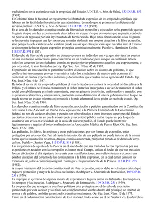 tradicionales no se extiende a toda la propiedad del Estado. U.N.T.S. v. Srio. de Salud, 133 D.P.R. 153
(1993).
El Gobierno tiene la facultad de reglamentar la libertad de expresión de los empleados públicos que
laboran en las facilidades hospitalarias que administra, de modo que se promueva la eficiencia del
servicio público. U.N.T.S. v. Srio. de Salud, 133 D.P.R. 153 (1993).
En el área de los derechos constitucionales de libertad de expresión y asociación se ha permitido que un
litigante ataque una ley excesivamente abarcadora sin requerirle que demuestre que su propia conducta
no podría ser regulada por una ley redactada de forma válida. Bajo estas circunstancias a los litigantes
se les permite impugnar una ley no porque se están violando sus propios derechos a la libre expresión,
sino porque la sola existencia del estatuto puede causar que otras personas que no están ante el tribunal
se abstengan de hacer alguna expresión protegida constitucionalmente. Pueblo v. Hernández Colón,
118 D.P.R. 891 (1987).
El derecho de libertad de expresión no desaparece para un individuo una vez que atraviesa las puertas
de una institución correccional para convertirse en un confinado; pero aunque un confinado retiene
todos los derechos de un ciudadano común, no puede ejercer plenamente aquellos que expresamente, o
por necesidad, le sean limitados por ley. Op. Sec. Just. Núm. 45 de 1987.
El propósito de esta sección es garantizar la libre discusión sobre los asuntos de gobierno, lo que
conlleva intrínsecamente proveer y permitir a todos los ciudadanos de nuestro país examinar el
contenido de ciertos expedientes, informes y documentos que constan en las agencias del Estado. Op.
Sec. Just. Núm. 4 de 1987.
De todo el sector de los empleados públicos el más delicado en cuanto a la necesidad de disciplina es la
Policía, y el interés del Estado en mantener el orden entre los encargados a su vez de mantener el orden
social concebiblemente es el más apremiante, pues un piquete de policías, uniformados y armados, con
expresiones estridentes y amenazantes, produciría sumo detrimento al interés gubernamental, lo que no
puede tolerar un estado mientras no renuncie a lo más elemental de su poder de razón de estado. Op.
Sec. Just. Núm. 50 de 1986.
Los derechos constitucionales de libre expresión, asociación y petición garantizados por la Constitución
del Estado Libre Asociado de Puerto Rico, equivalente a la Primera Enmienda de la Constitución
federal, no son de carácter absoluto y pueden ser subordinados a otros intereses superiores del Estado
en ciertas circunstancias en que la convivencia y necesidad pública así lo requieran, por lo que de
suscitarse una crisis en el cuidado de la salud de nuestro pueblo, el Estado puede intervenir
legítimamente y regular el boicot realizado por la Asociación Médica de Puerto Rico. Op. Sec. Just.
Núm. 17 de 1986.
Las películas, los libros, las revistas y otras publicaciones, por ser formas de expresión, están
protegidos por esta sección. Por tal razón la incautación de una película no puede tratarse de la misma
forma que la incautación de armas, drogas, comida adulterada, propiedad robada o evidencia de otros
delitos. Pueblo v. Santos Vega, 115 D.P.R. 818 (1984).
Las alegaciones de agentes de la Policía en el sentido de que sus traslados fueron represalias por sus
expresiones en relación con la corrupción existente en el Cuerpo, unidas al hecho de que sus traslados
fueron efectuados al día siguiente de ocurrir esas manifestaciones, son suficientes para exponer una
posible violación del derecho de los demandantes a la libre expresión, de la cual deben conocer los
tribunales de justicia como foro original. Santiago v. Superintendente de la Policía, 112 D.P.R. 205
(1982).
A mayor limitación del derecho constitucional de libre expresión, mayor debe ser el interés estatal que
requiere protección y mayor la lesión a ese interés. Rodríguez v. Secretario de Instrucción, 109 D.P.R.
251 (1979).
Es impropio el ejercicio de algunos modos de expresión en lugares como los tribunales, los hospitales,
los templos y las escuelas. Rodríguez v. Secretario de Instrucción, 109 D.P.R. 251 (1979).
La corporación que se organiza con fines políticos está protegida por el derecho de asociación
garantizado por esta sección y sus fines son completamente viables dentro del principio de libertad de
prensa y de palabra, también garantizados constitucionalmente. Op. Sec. Just. Núm. 15 de 1973.
Tanto en el ordenamiento constitucional de los Estados Unidos como en el de Puerto Rico, los derechos
 