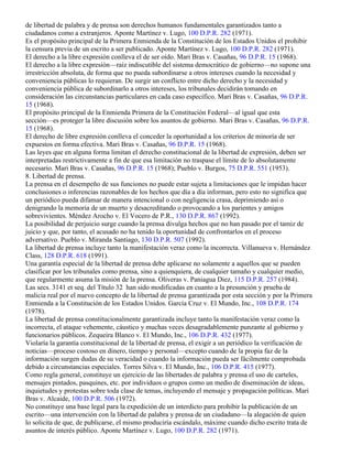de libertad de palabra y de prensa son derechos humanos fundamentales garantizados tanto a
ciudadanos como a extranjeros. Aponte Martínez v. Lugo, 100 D.P.R. 282 (1971).
Es el propósito principal de la Primera Enmienda de la Constitución de los Estados Unidos el prohibir
la censura previa de un escrito a ser publicado. Aponte Martínez v. Lugo, 100 D.P.R. 282 (1971).
El derecho a la libre expresión conlleva el de ser oído. Mari Bras v. Casañas, 96 D.P.R. 15 (1968).
El derecho a la libre expresión—raíz indiscutible del sistema democrático de gobierno—no supone una
irrestricción absoluta, de forma que no pueda subordinarse a otros intereses cuando la necesidad y
conveniencia públicas lo requieran. De surgir un conflicto entre dicho derecho y la necesidad y
conveniencia pública de subordinarlo a otros intereses, los tribunales decidirán tomando en
consideración las circunstancias particulares en cada caso específico. Mari Bras v. Casañas, 96 D.P.R.
15 (1968).
El propósito principal de la Enmienda Primera de la Constitución Federal—al igual que esta
sección—es proteger la libre discusión sobre los asuntos de gobierno. Mari Bras v. Casañas, 96 D.P.R.
15 (1968).
El derecho de libre expresión conlleva el conceder la oportunidad a los criterios de minoría de ser
expuestos en forma efectiva. Mari Bras v. Casañas, 96 D.P.R. 15 (1968).
Las leyes que en alguna forma limitan el derecho constitucional de la libertad de expresión, deben ser
interpretadas restrictivamente a fin de que esa limitación no traspase el límite de lo absolutamente
necesario. Mari Bras v. Casañas, 96 D.P.R. 15 (1968); Pueblo v. Burgos, 75 D.P.R. 551 (1953).
8. Libertad de prensa.
La prensa en el desempeño de sus funciones no puede estar sujeta a limitaciones que le impidan hacer
conclusiones o inferencias razonables de los hechos que día a día informan, pero esto no significa que
un periódico pueda difamar de manera intencional o con negligencia crasa, deprimiendo así o
denigrando la memoria de un muerto y desacreditando o provocando a los parientes y amigos
sobrevivientes. Méndez Arocho v. El Vocero de P.R., 130 D.P.R. 867 (1992).
La posibilidad de perjuicio surge cuando la prensa divulga hechos que no han pasado por el tamiz de
juicio y que, por tanto, el acusado no ha tenido la oportunidad de confrontarlos en el proceso
adversativo. Pueblo v. Miranda Santiago, 130 D.P.R. 507 (1992).
La libertad de prensa incluye tanto la manifestación veraz como la incorrecta. Villanueva v. Hernández
Class, 128 D.P.R. 618 (1991).
Una garantía especial de la libertad de prensa debe aplicarse no solamente a aquellos que se pueden
clasificar por los tribunales como prensa, sino a quienquiera, de cualquier tamaño y cualquier medio,
que regularmente asuma la misión de la prensa. Oliveras v. Paniagua Diez, 115 D.P.R. 257 (1984).
Las secs. 3141 et seq. del Título 32 han sido modificadas en cuanto a la presunción y prueba de
malicia real por el nuevo concepto de la libertad de prensa garantizada por esta sección y por la Primera
Enmienda a la Constitución de los Estados Unidos. García Cruz v. El Mundo, Inc., 108 D.P.R. 174
(1978).
La libertad de prensa constitucionalmente garantizada incluye tanto la manifestación veraz como la
incorrecta, el ataque vehemente, cáustico y muchas veces desagradablemente punzante al gobierno y
funcionarios públicos. Zequeira Blanco v. El Mundo, Inc., 106 D.P.R. 432 (1977).
Violaría la garantía constitucional de la libertad de prensa, el exigir a un periódico la verificación de
noticias—proceso costoso en dinero, tiempo y personal—excepto cuando de la propia faz de la
información surgen dudas de su veracidad o cuando la información pueda ser fácilmente comprobada
debido a circunstancias especiales. Torres Silva v. El Mundo, Inc., 106 D.P.R. 415 (1977).
Como regla general, constituye un ejercicio de las libertades de palabra y prensa el uso de carteles,
mensajes pintados, pasquines, etc. por individuos o grupos como un medio de diseminación de ideas,
inquietudes y protestas sobre toda clase de temas, incluyendo el mensaje y propagación políticas. Mari
Bras v. Alcaide, 100 D.P.R. 506 (1972).
No constituye una base legal para la expedición de un interdicto para prohibir la publicación de un
escrito—una intervención con la libertad de palabra y prensa de un ciudadano—la alegación de quien
lo solicita de que, de publicarse, el mismo produciría escándalo, máxime cuando dicho escrito trata de
asuntos de interés público. Aponte Martínez v. Lugo, 100 D.P.R. 282 (1971).
 