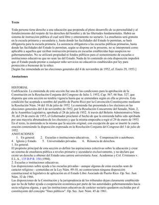Texto

Toda persona tiene derecho a una educación que propenda al pleno desarrollo de su personalidad y al
fortalecimiento del respeto de los derechos del hombre y de las libertades fundamentales. Habrá un
sistema de instrucción pública el cual será libre y enteramente no sectario. La enseñanza será gratuita
en la escuela primaria y secundaria y, hasta donde las facilidades del Estado lo permitan, se hará
obligatoria para la escuela primaria. La asistencia obligatoria a las escuelas públicas primarias, hasta
donde las facilidades del Estado lo permitan, según se dispone en la presente, no se interpretará como
aplicable a aquellos que reciban instrucción primaria en escuelas establecidas bajo auspicios no
gubernamentales. No se utilizará propiedad ni fondos públicos para el sostenimiento de escuelas o
instituciones educativas que no sean las del Estado. Nada de lo contenido en esta disposición impedirá
que el Estado pueda prestar a cualquier niño servicios no educativos establecidos por ley para
protección o bienestar de la niñez.
[Según fue enmendada en las elecciones generales del 4 de noviembre de 1952, ef. Enero 29, 1953.]

Anotaciones


HISTORIAL
Codificación. La enmienda de esta sección fue una de las condiciones para la aprobación de la
Constitución en la Resolución Conjunta del Congreso de Julio 3, 1952, Cap. 567, 66 Stat. 327, que
disponía que esta sección no tendría vigencia hasta que se enmendara según en ella se proveía. Esta
condición fue aceptada a nombre del pueblo de Puerto Rico por la Convención Constituyente mediante
la Resolución Núm. 34 del 10 de julio de 1952. La enmienda fue presentada a los electores en las
elecciones generales del 4 de noviembre de 1952, por la Resolución Concurrente del Senado, Núm. 2,
de la Asamblea Legislativa, aprobada el 28 de julio de 1952. A través del Boletín Administrativo Núm.
30, del 29 de enero de 1953, el Gobernador proclamó el hecho de que la enmienda había sido aprobada
por una mayoría abrumadora de los electores y que la misma empezaba a regir el 29 de enero de 1953.
En el texto, la enmienda es la misma que la sección original, con excepción de que se insertó la cuarta
oración conteniendo la disposición expresada en la Resolución Conjunta del Congreso del 3 de julio de
1952.
ANOTACIONES
    1. En general.       2. Escuelas o instituciones educativas.     3. Compensación a autobuses.
4. Iglesia y Estado.      5. Universidades privadas.        6. Renuncia de derechos.
1. En general.
El propósito principal de esta sección es definir las aspiraciones colectivas sobre la educación y crear
un sistema de enseñanza pública a niveles primario y secundario exclusivamente, y no declara que
existe un derecho a obtener del Estado una carrera universitaria Asoc. Academias y Col. Cristianos v.
E.L.A., 135 D.P.R. 150 (1994).
2. Escuelas o instituciones educativas.
Las disposiciones sobre ayuda a las escuelas privadas—aunque algunas de estas escuelas sean de
carácter religioso—contenidas en la Ley Núm. 89-10, no contravienen ninguna disposición
constitucional ni legislativa de aplicación en el Estado Libre Asociado de Puerto Rico. Op. Sec. Just.
Núm. 32 de 1966.
Las disposiciones de la Constitución y la jurisprudencia de los tribunales dejan claramente establecido
que no ha de haber ayuda o cooperación económica por parte de las autoridades gubernamentales hacia
secta religiosa alguna, y que las instituciones educativas de carácter sectario quedaron excluidas por el
constituyente del concepto "fines públicos". Op. Sec. Just. Núm. 45 de 1961.
 