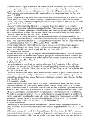El término "escuela" según se emplea en la Constitución, debe considerarse que se utiliza de acuerdo
con la acepción ordinaria y tradicional del mismo, o sea, que se refiere a aquellas instituciones docentes
en que, siguiendo las normas y métodos que a estos efectos fija el Departamento de Instrucción
Pública, provean una enseñanza sistemática sobre cualquiera de las ramas del saber. Op. Sec. Just.
Núm. 27 de 1959.
No está comprendida en la prohibición constitucional la solicitud de ayuda educativa pedida por una
entidad no educativa—casa de convalecencia para niños mentalmente anormales—de carácter no
sectario; tampoco hay problema con el principio constitucional de separación de la Iglesia y el Estado.
Op. Sec. Just. Núm. 27 de 1959.
Lo que la Constitución prohíbe al Estado es la prestación de servicios educativos en escuelas o
instituciones educativas privadas; la naturaleza del Instituto Psicopedagógico no es propiamente la de
una escuela o institución educativa en el sentido en que tales conceptos se usan en la Constitución, ya
que la instrucción que le brinda a los niños es, más bien, incidental a los fines y propósitos para los
cuales fue establecido. Op. Sec. Just. Núm. 27 de 1959.
No se trataría de una actuación inspirada específicamente en la teoría del beneficio a la niñez, un
préstamo del Banco de Fomento a favor de una escuela bajo auspicios religiosos, ya que sería hecho del
modo y bajo las mismas normas en que se conceden tales préstamos para fines del desenvolvimiento de
la economía general de Puerto Rico. Op. Sec. Just. Núm. 17 de 1959.
El estar un grupo de niños matriculado en una escuela privada no es impedimento para que ellos
puedan matricularse en una escuela pública y recibir instrucción en una asignatura que podría ser
reconocida y admitida en la escuela privada. Op. Sec. Just. Núm. 45 de 1955.
3. Compensación a autobuses.
No sería óbice esta sección a que se compense a la Autoridad Metropolitana de Autobuses, mediante
asignación al efecto, por la merma en sus ingresos que significa mantener la tarifa en 5 centavos para
los estudiantes, de la cual se benefician también aquellos que asisten a escuelas privadas de carácter
sectario. Op. Sec. Just. Núm. 71 de 1961.
4. Iglesia y Estado.
La Asamblea Constituyente deseó que mediante el lenguaje de la Constitución de Puerto Rico se
entendiese como una redacción del principio de separación de Iglesia y Estado, tal como ha sido
consignado en la Constitución Federal e interpretado por el Tribunal Supremo de Estados Unidos. Op.
Sec. Just. Núm. 82 de 1966.
La doctrina de beneficios a la niñez, es en el sentido de que el beneficio que el Estado le brinda a los
niños de edad escolar no constituye sostenimiento y, en consecuencia no es contrario al principio de
separación de Iglesia y Estado aunque dichos niños estudien en escuelas privadas religiosas. Op. Sec.
Just. Núm. 82 de 1966.
5. Universidades privadas.
Nada en la Constitución de Puerto Rico ni en la política educacional de Puerto Rico ha hecho a la
educación superior en una universidad privada de Puerto Rico una función pública, o ha puesto en
dudas el status tradicional de los institutos y universidades privados, a pesar del argumento de que la
disposición de la Constitución de Puerto Rico en el sentido de que "toda persona tiene derecho a una
educación", interpretada conjuntamente con la reglamentación y mantenimiento por el Estado Libre
Asociado de la educación superior, lleva a la conclusión de que la educación superior es una función
pública y que la universidad quedaba sujeta a las normas legales sobre funcionamiento aplicables a las
instituciones públicas. Berríos v. Inter. American University, 535 F.2d 1330 (1976), apelación
desestimada, 426 U.S. 942; 96 S. Ct. 2665; 49 L. Ed. 2d 1180 (1976).
6. Renuncia de derechos.
La renuncia a un derecho fundamental no se presume. La misma debe ser expresa y no presunta, así
como voluntaria y efectuada con pleno conocimiento de causa. Pagán Hernández v. U.P.R., 107 D.P.R.
720 (1978).
El derecho a la educación—sec. 5 de la Carta de Derechos de la Constitución del E.L.A.—reclamado
en un procedimiento administrativo no puede ser despachado con el argumento de que el reclamante
presuntamente renunciara a ello porque no cumpliera con ciertos plazos dispuestos en un reglamento
 