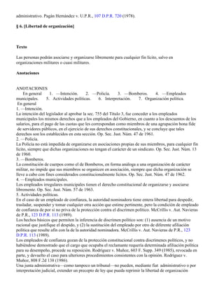 administrativo. Pagán Hernández v. U.P.R., 107 D.P.R. 720 (1978).

§ 6. [Libertad de organización]



Texto

Las personas podrán asociarse y organizarse libremente para cualquier fin lícito, salvo en
organizaciones militares o cuasi militares.

Anotaciones


ANOTACIONES
     En general      1. —Intención.       2. —Policía.       3. —Bomberos.        4. —Empleados
municipales.       5. Actividades políticas.      6. Interpretación.    7. Organización política.
 En general
1. —Intención.
La intención del legislador al aprobar la sec. 755 del Título 3, fue conceder a los empleados
municipales los mismos derechos que a los empleados del Gobierno, en cuanto a los descuentos de los
salarios, para el pago de las cuotas que les correspondan como miembros de una agrupación bona fide
 de servidores públicos, en el ejercicio de sus derechos constitucionales, y se concluye que tales
derechos son los establecidos en esta sección. Op. Sec. Just. Núm. 47 de 1961.
2. —Policía.
La Policía no está impedida de organizarse en asociaciones propias de sus miembros, para cualquier fin
lícito, siempre que dichas organizaciones no tengan el carácter de un sindicato. Op. Sec. Just. Núm. 13
de 1960.
3. —Bomberos.
La constitución de cuerpos como el de Bomberos, en forma análoga a una organización de carácter
militar, no impide que sus miembros se organicen en asociación, siempre que dicha organización se
lleve a cabo con fines considerados constitucionalmente lícitos. Op. Sec. Just. Núm. 47 de 1962.
4. —Empleados municipales.
Los empleados irregulares municipales tienen el derecho constitucional de organizarse y asociarse
libremente. Op. Sec. Just. Núm. 57 de 1963.
5. Actividades políticas.
En el caso de un empleado de confianza, la autoridad nominadora tiene entera libertad para despedir,
trasladar, suspender y tomar cualquier otra acción que estime pertinente, pero la condición de empleado
de confianza de por sí no priva de la protección contra el discrimen político. McCrillis v. Aut. Navieras
de P.R., 123 D.P.R. 113 (1989).
Los hechos básicos que permiten la inferencia de discrimen político son: (1) ausencia de un motivo
racional que justifique el despido, y (2) la sustitución del empleado por otro de diferente afiliación
política que resulte afín con la de la autoridad nominadora. McCrillis v. Aut. Navieras de P.R., 123
D.P.R. 113 (1989).
Los empleados de confianza gozan de la protección constitucional contra discrímenes políticos, y no
habiéndose demostrado que el cargo que ocupaba el reclamante requería determinada afiliación política
para su desempeño, procede su reposición. Rodríguez v. Muñoz, 603 F. Supp. 349 (1985), revocada en
parte, y devuelto el caso para ulteriores procedimientos consistentes con la opinión. Rodríguez v.
Muñoz, 808 F.2d 138 (1986).
Una junta administrativa—como tampoco un tribunal—no pueden, mediante fiat administrativo o por
interpretación judicial, extender un precepto de ley que pueda reprimir la libertad de organización
 