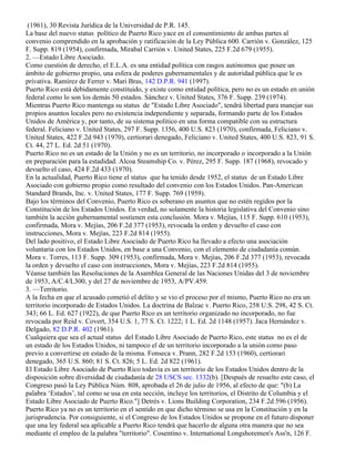 (1961), 30 Revista Jurídica de la Universidad de P.R. 145.
La base del nuevo status político de Puerto Rico yace en el consentimiento de ambas partes al
convenio comprendido en la aprobación y ratificación de la Ley Pública 600. Carrión v. González, 125
F. Supp. 819 (1954), confirmada, Mirabal Carrión v. United States, 225 F.2d 679 (1955).
2. —Estado Libre Asociado.
Como cuestión de derecho, el E.L.A. es una entidad política con rasgos autónomos que posee un
ámbito de gobierno propio, una esfera de poderes gubernamentales y de autoridad pública que le es
privativa. Ramírez de Ferrer v. Mari Bras, 142 D.P.R. 941 (1997).
Puerto Rico está debidamente constituido, y existe como entidad política, pero no es un estado en unión
federal como lo son los demás 50 estados. Sánchez v. United States, 376 F. Supp. 239 (1974).
Mientras Puerto Rico mantenga su status de "Estado Libre Asociado", tendrá libertad para manejar sus
propios asuntos locales pero no existencia independiente y separada, formando parte de los Estados
Unidos de América y, por tanto, de su sistema político en una forma compatible con su estructura
federal. Feliciano v. United States, 297 F. Supp. 1356, 400 U.S. 823 (1970), confirmada, Feliciano v.
United States, 422 F.2d 943 (1970), certiorari denegado, Feliciano v. United States, 400 U.S. 823, 91 S.
Ct. 44, 27 L. Ed. 2d 51 (1970).
Puerto Rico no es un estado de la Unión y no es un territorio, no incorporado o incorporado a la Unión
en preparación para la estadidad. Alcoa Steamship Co. v. Pérez, 295 F. Supp. 187 (1968), revocado y
devuelto el caso, 424 F.2d 433 (1970).
En la actualidad, Puerto Rico tiene el status que ha tenido desde 1952, el status de un Estado Libre
Asociado con gobierno propio como resultado del convenio con los Estados Unidos. Pan-American
Standard Brands, Inc. v. United States, 177 F. Supp. 769 (1959).
Bajo los términos del Convenio, Puerto Rico es soberano en asuntos que no estén regidos por la
Constitución de los Estados Unidos. En verdad, no solamente la historia legislativa del Convenio sino
también la acción gubernamental sostienen esta conclusión. Mora v. Mejías, 115 F. Supp. 610 (1953),
confirmada, Mora v. Mejías, 206 F.2d 377 (1953), revocada la orden y devuelto el caso con
instrucciones, Mora v. Mejías, 223 F.2d 814 (1955).
Del lado positivo, el Estado Libre Asociado de Puerto Rico ha llevado a efecto una asociación
voluntaria con los Estados Unidos, en base a una Convenio, con el elemento de ciudadanía común.
Mora v. Torres, 113 F. Supp. 309 (1953), confirmada, Mora v. Mejías, 206 F.2d 377 (1953), revocada
la orden y devuelto el caso con instrucciones, Mora v. Mejías, 223 F.2d 814 (1955).
Véanse también las Resoluciones de la Asamblea General de las Naciones Unidas del 3 de noviembre
de 1953, A/C.4/L300, y del 27 de noviembre de 1953, A/PV.459.
3. —Territorio.
A la fecha en que el acusado cometió el delito y se vio el proceso por el mismo, Puerto Rico no era un
territorio incorporado de Estados Unidos. La doctrina de Balzac v. Puerto Rico, 258 U.S. 298, 42 S. Ct.
343; 66 L. Ed. 627 (1922), de que Puerto Rico es un territorio organizado no incorporado, no fue
revocada por Reid v. Covert, 354 U.S. 1, 77 S. Ct. 1222; 1 L. Ed. 2d 1148 (1957). Jaca Hernández v.
Delgado, 82 D.P.R. 402 (1961).
Cualquiera que sea el actual status del Estado Libre Asociado de Puerto Rico, este status no es el de
un estado de los Estados Unidos, ni tampoco el de un territorio incorporado a la unión como paso
previo a convertirse en estado de la misma. Fonseca v. Prann, 282 F.2d 153 (1960), certiorari
denegado, 365 U.S. 860; 81 S. Ct. 826; 5 L. Ed. 2d 822 (1961).
El Estado Libre Asociado de Puerto Rico todavía es un territorio de los Estados Unidos dentro de la
disposición sobre diversidad de ciudadanía de 28 USCS sec. 1332(b). [Después de resuelto este caso, el
Congreso pasó la Ley Pública Núm. 808, aprobada el 26 de julio de 1956, al efecto de que: "(b) La
palabra ‘Estados’, tal como se usa en esta sección, incluye los territorios, el Distrito de Columbia y el
Estado Libre Asociado de Puerto Rico."] Detrés v. Lions Building Corporation, 234 F.2d 596 (1956).
Puerto Rico ya no es un territorio en el sentido en que dicho término se usa en la Constitución y en la
jurisprudencia. Por consiguiente, si el Congreso de los Estados Unidos se propone en el futuro disponer
que una ley federal sea aplicable a Puerto Rico tendrá que hacerlo de alguna otra manera que no sea
mediante el empleo de la palabra "territorio". Cosentino v. International Longshoremen's Ass'n, 126 F.
 