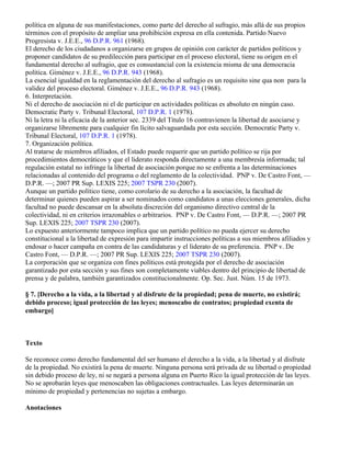 política en alguna de sus manifestaciones, como parte del derecho al sufragio, más allá de sus propios
términos con el propósito de ampliar una prohibición expresa en ella contenida. Partido Nuevo
Progresista v. J.E.E., 96 D.P.R. 961 (1968).
El derecho de los ciudadanos a organizarse en grupos de opinión con carácter de partidos políticos y
proponer candidatos de su predilección para participar en el proceso electoral, tiene su origen en el
fundamental derecho al sufragio, que es consustancial con la existencia misma de una democracia
política. Giménez v. J.E.E., 96 D.P.R. 943 (1968).
La esencial igualdad en la reglamentación del derecho al sufragio es un requisito sine qua non para la
validez del proceso electoral. Giménez v. J.E.E., 96 D.P.R. 943 (1968).
6. Interpretación.
Ni el derecho de asociación ni el de participar en actividades políticas es absoluto en ningún caso.
Democratic Party v. Tribunal Electoral, 107 D.P.R. 1 (1978).
Ni la letra ni la eficacia de la anterior sec. 2339 del Título 16 contravienen la libertad de asociarse y
organizarse libremente para cualquier fin lícito salvaguardada por esta sección. Democratic Party v.
Tribunal Electoral, 107 D.P.R. 1 (1978).
7. Organización política.
Al tratarse de miembros afiliados, el Estado puede requerir que un partido político se rija por
procedimientos democráticos y que el liderato responda directamente a una membresía informada; tal
regulación estatal no infringe la libertad de asociación porque no se enfrenta a las determinaciones
relacionadas al contenido del programa o del reglamento de la colectividad. PNP v. De Castro Font, —
D.P.R. —; 2007 PR Sup. LEXIS 225; 2007 TSPR 230 (2007).
Aunque un partido político tiene, como corolario de su derecho a la asociación, la facultad de
determinar quienes pueden aspirar a ser nominados como candidatos a unas elecciones generales, dicha
facultad no puede descansar en la absoluta discreción del organismo directivo central de la
colectividad, ni en criterios irrazonables o arbitrarios. PNP v. De Castro Font, — D.P.R. —; 2007 PR
Sup. LEXIS 225; 2007 TSPR 230 (2007).
Lo expuesto anteriormente tampoco implica que un partido político no pueda ejercer su derecho
constitucional a la libertad de expresión para impartir instrucciones políticas a sus miembros afiliados y
endosar o hacer campaña en contra de las candidaturas y el liderato de su preferencia. PNP v. De
Castro Font, — D.P.R. —; 2007 PR Sup. LEXIS 225; 2007 TSPR 230 (2007).
La corporación que se organiza con fines políticos está protegida por el derecho de asociación
garantizado por esta sección y sus fines son completamente viables dentro del principio de libertad de
prensa y de palabra, también garantizados constitucionalmente. Op. Sec. Just. Núm. 15 de 1973.

§ 7. [Derecho a la vida, a la libertad y al disfrute de la propiedad; pena de muerte, no existirá;
debido proceso; igual protección de las leyes; menoscabo de contratos; propiedad exenta de
embargo]



Texto

Se reconoce como derecho fundamental del ser humano el derecho a la vida, a la libertad y al disfrute
de la propiedad. No existirá la pena de muerte. Ninguna persona será privada de su libertad o propiedad
sin debido proceso de ley, ni se negará a persona alguna en Puerto Rico la igual protección de las leyes.
No se aprobarán leyes que menoscaben las obligaciones contractuales. Las leyes determinarán un
mínimo de propiedad y pertenencias no sujetas a embargo.

Anotaciones
 