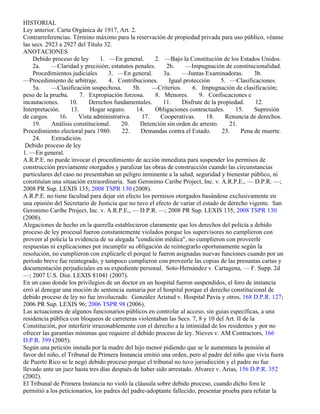 HISTORIAL
Ley anterior. Carta Orgánica de 1917, Art. 2.
Contrarreferencias. Término máximo para la reservación de propiedad privada para uso público, véanse
las secs. 2923 a 2927 del Título 32.
ANOTACIONES
    Debido proceso de ley        1. —En general.       2. —Bajo la Constitución de los Estados Unidos.
    2a.     —Claridad y precisión; estatutos penales.      2b.     —Impugnación de constitucionalidad.
    Procedimientos judiciales       3. —En general.       3a.     —Juntas Examinadoras.        3b.
—Procedimiento de arbitraje.        4. Contribuciones.      Igual protección      5. —Clasificaciones.
    5a.     —Clasificación sospechosa.        5b.     —Criterios.     6. Impugnación de clasificación;
peso de la prueba.      7. Expropiación forzosa.       8. Menores.       9. Confiscaciones e
incautaciones.      10.     Derechos fundamentales.       11.     Disfrute de la propiedad.     12.
Interpretación.     13.     Hogar seguro.      14.     Obligaciones contractuales.      15.    Supresión
de cargos.     16.      Vista administrativa.     17.    Cooperativas.      18.     Renuncia de derechos.
    19.     Análisis constitucional.     20.     Detención sin orden de arresto.      21.
Procedimiento electoral para 1980.       22.      Demandas contra el Estado.       23.    Pena de muerte.
    24.     Extradición.
 Debido proceso de ley
1. —En general.
A.R.P.E. no puede invocar el procedimiento de acción inmediata para suspender los permisos de
construcción previamente otorgados y paralizar las obras de construcción cuando las circunstancias
particulares del caso no presentaban un peligro inminente a la salud, seguridad y bienestar público, ni
constituían una situación extraordinaria. San Geronimo Caribe Project, Inc. v. A.R.P.E., — D.P.R. —;
2008 PR Sup. LEXIS 135; 2008 TSPR 130 (2008).
A.R.P.E. no tiene facultad para dejar sin efecto los permisos otorgados basándose exclusivamente en
una opinión del Secretario de Justicia que no tuvo el efecto de variar el estado de derecho vigente. San
Geronimo Caribe Project, Inc. v. A.R.P.E., — D.P.R. —; 2008 PR Sup. LEXIS 135; 2008 TSPR 130
(2008).
Alegaciones de hecho en la querella establecieron claramente que los derechos del policía a debido
proceso de ley procesal fueron constantemente violados porque los supervisores no cumplieron con
proveer al policía la evidencia de su alegada "condición médica", no cumplieron con proveerle
respuestas ni explicaciones por incumplir su obligación de reintegrarlo oportunamente según la
resolución, no cumplieron con explicarle el porqué le fueron asignadas nuevas funciones cuando por un
período breve fue reintegrado, y tampoco cumplieron con proveerle las copias de las presuntas cartas y
documentación perjudiciales en su expediente personal. Soto-Hernández v. Cartagena, — F. Supp. 2d
—; 2007 U.S. Dist. LEXIS 81041 (2007).
En un caso donde los privilegios de un doctor en un hospital fueron suspendidos, el foro de instancia
erró al denegar una moción de sentencia sumaria por el hospital porque el derecho constitucional de
debido proceso de ley no fue involucrado. González Aristud v. Hospital Pavia y otros, 168 D.P.R. 127;
2006 PR Sup. LEXIS 96; 2006 TSPR 98 (2006).
Las actuaciones de algunos funcionarios públicos en controlar al acceso, sin guias específicas, a una
residencia pública con bloqueos de carreteras violentaban las Secs. 7, 8 y 10 del Art. II de la
Constitución, por interferir irrazonablemente con el derecho a la intimidad de los residentes y por no
ofrecer las garantías mínimas que requiere el debido proceso de ley. Nieves v. AM Contractors, 166
D.P.R. 399 (2005).
Según una petición instada por la madre del hijo menor pidiendo que se le aumentara la pensión al
favor del niño, el Tribunal de Primera Instancia emitió una orden, pero al padre del niño que vivía fuera
de Puerto Rico se le negó debido proceso porque el tribunal no tuvo jurisdicción y el padre no fue
llevado ante un juez hasta tres días después de haber sido arrestado. Alvarez v. Arias, 156 D.P.R. 352
(2002).
El Tribunal de Primera Instancia no violó la cláusula sobre debido proceso, cuando dicho foro le
permitió a los peticionarios, los padres del padre-adoptante fallecido, presentar prueba para refutar la
 