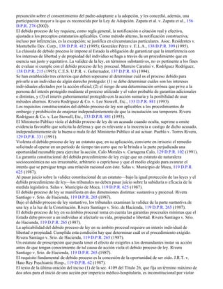 presunción sobre el consentimiento del padre-adoptante a la adopción, y les concedió, además, una
participación mayor a la que es reconocida por la Ley de Adopción. Zapata et al. v. Zapata et al., 156
D.P.R. 278 (2002).
El debido proceso de ley requiere, como regla general, la notificación o citación real y efectiva,
ajustada a los preceptos estatutarios aplicables. Como método alterno, la notificación constructiva,
incluso por inferencias, es la excepción; se justifica en circunstancias particulares. Asoc. Residentes v.
Montebello Dev. Corp., 138 D.P.R. 412 (1995); González Pérez v. E.L.A., 138 D.P.R. 399 (1995).
La cláusula de debido proceso le impone al Estado la obligación de garantizar que la interferencia con
los intereses de libertad y de propiedad del individuo se haga a través de un procedimiento que en
esencia sea justo y equitativo. La validez de la ley, en términos substantivos, no es pertinente a los fines
de evaluar si cumple con el debido proceso de ley procesal. Marrero Caratini v. Rodríguez Rodríguez,
138 D.P.R. 215 (1995); C.E.S. U.P.R. v. Gobernador, 137 D.P.R. 83 (1994).
Se han establecido tres criterios que deben sopesarse al determinar cuál es el proceso debido para
privarle a un individuo de algún derecho protegido: (1) se debe determinar cuáles son los intereses
individuales afectados por la acción oficial; (2) el riesgo de una determinación errónea que prive a la
persona del interés protegido mediante el proceso utilizado y el valor probable de garantías adicionales
o distintas, y (3) el interés gubernamental protegido con la acción sumaria y la posibilidad de usar
métodos alternos. Rivera Rodríguez & Co. v. Lee Stowell, Etc., 133 D.P.R. 881 (1993).
Los requisitos constitucionales del debido proceso de ley son aplicables a los procedimientos de
embargo y prohibición de enajenar independientemente de que la incautación sea temporera. Rivera
Rodríguez & Co. v. Lee Stowell, Etc., 133 D.P.R. 881 (1993).
El Ministerio Público viola el debido proceso de ley de un acusado cuando oculta, suprime u omite
evidencia favorable que solicita la defensa y que es relevante a la inocencia o castigo de dicho acusado,
independientemente de la buena o mala fe del Ministerio Público al así actuar. Pueblo v. Torres Rivera,
129 D.P.R. 331 (1991).
Violenta el debido proceso de ley un estatuto que, en su aplicación, convierte en irrisorio el remedio
solicitado al operar en un período de tiempo tan corto que no le brinda a la parte perjudicada una
oportunidad razonable para ejercitar la acción. Calo Morales v. Cartagena Calo, 129 D.P.R. 102 (1991).
La garantía constitucional del debido procedimiento de ley exige que un estatuto de naturaleza
socioeconómica no sea irrazonable, arbitrario o caprichoso y que el medio elegido para avanzar el
interés que se persigue tenga una relación racional con éste. Salas v. Municipio de Moca, 119 D.P.R.
625 (1987).
Al pasar juicio sobre la validez constitucional de un estatuto—bajo la igual protección de las leyes y el
debido procedimiento de ley—los tribunales no deben pasar juicio sobre la sabiduría o eficacia de la
medida legislativa. Salas v. Municipio de Moca, 119 D.P.R. 625 (1987).
El debido proceso de ley se manifiesta en dos dimensiones distintas: sustantiva y procesal. Rivera
Santiago v. Srio. de Hacienda, 119 D.P.R. 265 (1987).
Bajo el debido proceso de ley sustantivo, los tribunales examinan la validez de la parte sustantiva de
una ley a la luz de la Constitución. Rivera Santiago v. Srio. de Hacienda, 119 D.P.R. 265 (1987).
El debido proceso de ley en su ámbito procesal toma en cuenta las garantías procesales mínimas que el
Estado debe proveer a un individuo al afectarle su vida, propiedad o libertad. Rivera Santiago v. Srio.
de Hacienda, 119 D.P.R. 265 (1987).
La aplicabilidad del debido proceso de ley en su ámbito procesal requiere un interés individual de
libertad o propiedad. Cumplida esta condición hay que determinar cuál es el procedimiento exigido.
Rivera Santiago v. Srio. de Hacienda, 119 D.P.R. 265 (1987).
Un estatuto de prescripción que pueda tener el efecto de exigirles a los demandantes instar su acción
antes de que tengan conocimiento de tal causa de acción viola el debido proceso de ley. Rivera
Santiago v. Srio. de Hacienda, 119 D.P.R. 265 (1987).
El requisito fundamental de debido proceso es la concesión de la oportunidad de ser oído. J.R.T. v.
Hato Rey Psychiatric Hosp., 119 D.P.R. 62 (1987).
El texto de la última oración del inciso (1) de la sec. 4109 del Título 26, que fija un término máximo de
dos años para el inició de una acción por impericia médico-hospitalaria, es inconstitucional por violar
 