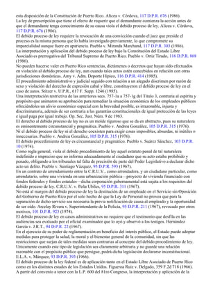 esta disposición de la Constitución de Puerto Rico. Alicea v. Córdova, 117 D.P.R. 676 (1986).
La ley de prescripción que tiene el efecto de requerir que el demandante comienza la acción antes de
que el demandante tenga conocimiento de su causa viola el debido proceso de ley. Alicea v. Córdova,
117 D.P.R. 676 (1986).
El debido proceso de ley requiere la revocación de una convicción cuando el juez que preside el
proceso es la misma persona que lo había investigado previamente, lo que compromete su
imparcialidad aunque fuere en apariencia. Pueblo v. Miranda Marchand, 117 D.P.R. 303 (1986).
La interpretación y aplicación del debido proceso de ley bajo la Constitución del Estado Libre
Asociado es prerrogativa del Tribunal Supremo de Puerto Rico. Pueblo v. Ortiz Tirado, 116 D.P.R. 868
(1986).
No pueden hacerse valer en Puerto Rico sentencias, dictámenes o decretos que hayan sido efectuados
en violación al debido proceso de ley, aun cuando tales actos estén concebidos en relación con otras
jurisdicciones domésticas. Amy v. Adm. Deporte Hípico, 116 D.P.R. 414 (1985).
El procedimiento administrativo y judicial seguido con relación a un alegado discrimen por razón de
sexo y violación del derecho de expresión cabal y libre, constituyeron el debido proceso de ley en el
caso de autos. Stitzer v. U.P.R., 617 F. Supp. 1246 (1985).
Una interpretación restrictiva de las anteriores secs. 757-1a a 757-1g del Título 3, contraria al espíritu y
propósito que animaron su aprobación para remediar la situación económica de los empleados públicos
ofreciéndoles un alivio económico especial con la brevedad posible, es irrazonable, injusta y
discriminatoria, además de ser contraria a las garantías constitucionales de igual protección de las leyes
e igual paga por igual trabajo. Op. Sec. Just. Núm. 9 de 1983.
El derecho al debido proceso de ley no es un molde riguroso que se da en abstracto, pues su naturaleza
es eminentemente circunstancial y pragmática. Pueblo v. Andreu González, 105 D.P.R. 315 (1976).
Ni el debido proceso de ley ni el derecho coexisten para exigir cosas imposibles, absurdas, ni inútiles o
innecesarias. Pueblo v. Andreu González, 105 D.P.R. 315 (1976).
El debido procedimiento de ley es circunstancial y pragmático. Pueblo v. Suárez Sánchez, 103 D.P.R.
10 (1974).
Como regla general, viola el debido procedimiento de ley aquel estatuto penal de tal naturaleza
indefinido e impreciso que no informa adecuadamente al ciudadano que su acto estaba prohibido y
penado, obligando a los tribunales tal falta de precisión de parte del Poder Legislativo a declarar dicho
acto un delito. Pueblo v. Santiago Vázquez, 95 D.P.R. 593 (1967).
En un contrato de arrendamiento entre la C.R.U.V., como arrendadora, y un ciudadano particular, como
arrendatario, sobre una vivienda en una urbanización pública—proyecto de vivienda financiado con
fondos federales y fondos estatales—dicha corporación gubernamental está sujeta a los requisitos del
debido proceso de ley. C.R.U.V. v. Peña Ubiles, 95 D.P.R. 311 (1967).
No está al margen del debido proceso de ley la destitución de un empleado en el Servicio sin Oposición
del Gobierno de Puerto Rico por el solo hecho de que la Ley de Personal no provea que para la
separación de dicho servicio sea necesaria la previa notificación de causa al empleado y la oportunidad
de ser oído. Arcelay Rivera v. Superintendente de la Policía, 95 D.P.R. 211 (1967), revocado por otros
motivos, 101 D.P.R. 923 (1974).
El debido proceso de ley en casos administrativos no requiere que el testimonio que desfila en las
audiencias sea evaluado por el oficial examinador que lo oyó y observó a los testigos. Hernández
García v. J.R.T., 94 D.P.R. 22 (1967).
En el ejercicio de su poder de reglamentación en beneficio del interés público, el Estado puede adoptar
medidas para proteger la salud, la moral y el bienestar general de la comunidad, sin que las
restricciones que surjan de tales medidas sean contrarias al concepto del debido procedimiento de ley.
Unicamente cuando este tipo de legislación sea claramente arbitraria y no guarde una relación
razonable con el propósito público que persigue, podrá dicha legislación declararse inconstitucional.
E.L.A. v. Márquez, 93 D.P.R. 393 (1966).
El debido proceso de la ley federal es de aplicación tanto en el Estado Libre Asociado de Puerto Rico
como en los distintos estados de los Estados Unidos. Figueroa Ruiz v. Delgado, 359 F.2d 718 (1966).
A partir del convenio a tenor con la L.P. 600 del 81ro Congreso, la interpretación y aplicación de la
 