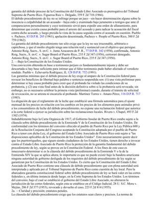 garantía del debido proceso de la Constitución del Estado Libre Asociado es prerrogativa del Tribunal
Supremo de Puerto Rico. Figueroa Ruiz v. Delgado, 359 F.2d 718 (1966).
El debido procedimiento de ley no se infringe porque un juez—sin hacer determinación alguna sobre la
inocencia o culpabilidad de un acusado—haya oído y examinado bajo juramento a testigos que ante él
comparecieron personalmente y cuyo testimonio sirvió para expedir una orden de allanamiento, para
determinar que existía causa probable para el arresto del acusado y para radicar la acusación del fiscal
contra dicho acusado, y luego presida la vista de la causa seguida contra el acusado en cuestión. Pueblo
v. Pacheco, 83 D.P.R. 285 (1961), apelación desestimada, Pacheco v. People of Puerto Rico, 300 F.2d
759 (1962).
La garantía del debido procedimiento tan sólo exige que la ley no sea irrazonable, arbitraria o
caprichosa, y que el medio elegido tenga una relación real y sustancial con el objetivo que persigue.
Antonio Roig, Sucrs., S. en C. v. Junta Azucarera de P. R., 77 D.P.R. 342 (1954), confirmada, Antonio
Roig, Sucrs., S. en C. v. Sugar Board of Puerto Rico, 235 F.2d 347 (1956), certiorari denegado,
Antonio Roig, Sucrs., S. en C. v. Sugar Board of Puerto Rico, 235 F.2d 347 (1956).
2. —Bajo la Constitución de los Estados Unidos.
Una convicción obtenida en base a testimonio perjuro es fundamentalmente injusta y debe ser
descartada si hay base suficiente para intimar que el falso testimonio pudo haber afectado el veredicto
rendido. Pueblo v. Echevarría Rodríguez, II, 128 D.P.R. 752 (1991).
Las garantías mínimas que el debido proceso de ley exige al amparo de la Constitución federal para
revocar los beneficios de libertad bajo palabra o sentencia suspendida son: (1) una vista preliminar para
determinar si hay causa probable para creer que el probando ha violado las condiciones de su
probatoria, y (2) una vista final antes de la decisión definitiva sobre si la probatoria será revocada; sin
embargo, no es necesario celebrar la primera vista (preliminar) cuando, durante el trámite de solicitud
de revocación, no se arresta ni encarcela al probando. Martínez Torres v. Amaro Pérez, 116 D.P.R. 717
(1985).
La alegación de que el reglamento de la leche que estableció una fórmula automática para el ajuste
mensual de los precios en relación con los cambios en los precios de los alimentos para animales privó
a los consumidores de leche del debido procedimiento, no expone una reclamación federal que autorice
a la corte federal a ejercer su jurisdicción sobre las reclamaciones locales. Rivera v. Chapel, 493 F.2d
1302 (1974).
Indudablemente bajo la Carta Orgánica de 1917, el Gobierno Insular de Puerto Rico estaba sujeto a la
cláusula sobre debido procedimiento de la Enmienda V de la Constitución de los Estados Unidos. De
conformidad con los términos del convenio ofrecido al pueblo de Puerto Rico por la Ley Pública 600 y
de la Resolución Conjunta del Congreso aceptando la Constitución adoptada por el pueblo de Puerto
Rico a tenor con dicha Ley, el gobierno del Estado Libre Asociado de Puerto Rico está sujeto a "las
disposiciones aplicables de la Constitución de los Estados Unidos". Esto necesariamente quiere decir
que los puertorriqueños, que siguen siendo ciudadanos de los Estados Unidos, tienen derecho a invocar
contra el Estado Libre Asociado de Puerto Rico la protección de la garantía fundamental del debido
procedimiento de ley, según se provee en la Constitución Federal. A los fines de este caso es
innecesario determinar si es la cláusula del debido procedimiento de la Enmienda V o la de la
Enmienda XIV la que se aplica ahora; lo importante es que no puede existir bajo la bandera americana
ninguna autoridad de gobierno desligada de los requisitos del debido procedimiento de ley según se
garantizan por la Constitución de los Estados Unidos. Es cierto que la Constitución del Estado Libre
Asociado de Puerto Rico contiene una cláusula de debido procedimiento que con plena autoridad será
interpretada y aplicada por el Tribunal Supremo de Puerto Rico como cuestión de ley local. Pero la
abarcadora garantía constitucional federal sobre debido procedimiento de ley se hará valer en las cortes
federales y, en última instancia desde luego, en la Corte Suprema de los Estados Unidos. Los términos
del convenio, bajo el cual se estableció el gobierno del Estado Libre Asociado, no alteraron la
jurisdicción de las cortes federales, según esta se establece en el Código Judicial, 28 U. S.C. Mora v.
Mejías, 206 F.2d 377 (1953), revocado y devuelto el caso, 223 F.2d 814 (1955).
2a. —Claridad y precisión; estatutos penales.
La cláusula del debido procedimiento exige que los estatutos sean claros y precisos. La norma de
 