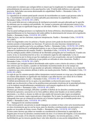 certeza para los estatutos que castigan delitos es mayor que la exigida para los estatutos que dependen
primordialmente de sanciones civiles para hacerlos valer. El delito debe definirse con adecuada
precisión. Debe haber una norma determinable de culpabilidad. Pueblo v. Hernández Colón, 118
D.P.R. 891 (1987).
La vaguedad de un estatuto penal puede consistir de incertidumbre en cuanto a qué persona cubre la
ley, o incertidumbre en cuanto a la norma aplicable para determinar la culpabilidad. Pueblo v.
Hernández Colón, 118 D.P.R. 891 (1987).
La ley penal debe proveer a toda persona de inteligencia promedio una guía adecuada que le aperciba
de antemano que su conducta está prohibida. Así, aunque se presume que toda persona conoce la ley,
ello no implica que su significado tenga que ser adivinado. Pueblo v. Hernández Colón, 118 D.P.R. 891
(1987).
Una ley penal ambigua promueve su implantación de forma arbitraria y discriminatoria, pues delega
impermisiblemente en los funcionarios del orden público la determinación del alcance de la legislación.
Pueblo v. Hernández Colón, 118 D.P.R. 891 (1987).
Todas las leyes, aun las clarisímas, requieren interpretación. Pueblo v. Hernández Colón, 118 D.P.R.
891 (1987).
Tanto los magistrados como los policías y fiscales ejercen cierto grado de discreción interpretando
estatutos penales al desempeñar sus funciones. El ejercicio de estas funciones interpretativas no
necesariamente significa que la ley sea ambigua. Pueblo v. Hernández Colón, 118 D.P.R. 891 (1987).
Todo lo que la doctrina de la ambigüedad requiere es que se hayan establecido guías mínimas para
gobernar la implantación del estatuto. Pueblo v. Hernández Colón, 118 D.P.R. 891 (1987).
Una ley ambigua puede cohibir el disfrute de las libertades protegidas por la Constitución. Cuando esto
ocurre, la ley es inconstitucional de su faz y no solamente según ha sido implantada. La ley es
inconstitucional no por la forma en que fue empleada en el caso en particular, sino por la multiplicidad
de maneras inconsistentes y arbitrarias en que podría ser utilizada en otras situaciones. Pueblo v.
Hernández Colón, 118 D.P.R. 891 (1987).
Los estatutos que castigan conducta desordenada están sujetos a unos criterios de certeza y claridad
más estrictos que los usuales, y pueden ser declarados inconstitucionales de su faz aunque sea
concebible alguna situación en la que puedan ser aplicados válidamente. De ordinario, no es imposible
o impráctico que estos estatutos definan el delito con mucha precisión. Pueblo v. Hernández Colón, 118
D.P.R. 891 (1987).
La regla de que los estatutos penales deben interpretarse restrictivamente no exige que a las palabras de
un estatuto deba dárseles su significado más limitado o que deba hacerse caso omiso de la evidente
intención del legislador. Pueblo v. Hernández Colón, 118 D.P.R. 891 (1987).
El debido procedimiento de ley no quita a las autoridades su discreción para acusar. Unicamente
impide que esa discreción se base en las predilecciones personales irrestrictas de la autoridad policíaca,
o en la conducta inexplicablemente contradictoria o activamente engañosa de los oficiales del
Gobierno. Pueblo v. Hernández Colón, 118 D.P.R. 891 (1987).
Estatutos que intentan restringir, dificultar o prohibir el disfrute de los derechos constitucionales de
libertad de expresión y asociación en los foros públicos deben estar basados en un interés público
apremiante, y su efecto y alcance no debe ser más amplio del necesario para lograr ese propósito
legítimo y convincente, según expresado por el legislador. Por lo tanto, la amplitud excesiva de la ley
impugnada tiene que ser sustancial en relación con el alcance legítimo que la medida pueda tener.
Pueblo v. Hernández Colón, 118 D.P.R. 891 (1987).
2b. —Impugnación de constitucionalidad.
Como norma general, una persona no puede impugnar un estatuto en base a éste sería inconstitucional
en otras circunstancias que no son las suyas, pues los derechos constitucionales son personales y no
pueden ser invocados de forma vicaria. Pueblo v. Hernández Colón, 118 D.P.R. 891 (1987).
Existen cuatro factores que deben ser tomados en consideración al determinar la capacidad de un
litigante para invocar los derechos constitucionales de otros: (1) el interés del litigante; (2) la naturaleza
del derecho invocado; (3) la relación existente entre el litigante y las terceras personas, y (4) la
factibilidad de que los terceros puedan hacer valer tales derechos en una acción independiente. Por
 