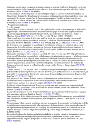 tratarse de una norma de excepción, la situación en que se pretenda emplear ha de cumplir con la más
rigurosa exigencia de los cuatro elementos o factores determinantes de capacidad referidos. Pueblo v.
Hernández Colón, 118 D.P.R. 891 (1987).
Como excepción a la norma general de capacidad para litigar, se ha reconocido la capacidad de un
litigante para defender los derechos de terceros que no están presentes en el caso cuando no existe otra
manera efectiva de que los derechos de éstos sean preservados. También se ha reconocido otra
excepción en el área de los derechos constitucionales de libertad de expresión y asociación. Pueblo v.
Hernández Colón, 118 D.P.R. 891 (1987).
 Procedimientos judiciales
3. —En general.
Tanto el foro de primera instancia como el foro apelativo intermedio erraron a denegar la solicitud del
imputado para una vista evidenciaria o descubrimiento en apoyo de su reclamo de procesamiento
selectiva porque el imputado presentó bastante prueba que su reclamo no era frívolo. Pueblo v.
Martínez Acosta, 2008 TSPR 123; 173 D.P.R. —; 2008 PR Sup. LEXIS 129 (2008).
No se cumple con el requisito de adecuada notificación de los cargos presentados en contra del
acusado, cuando se permite que el fiscal no alegue la condición de reincidente en la denuncia o
acusación. Pueblo v. Montero, 169 D.P.R. 360; 2006 PR Sup. LEXIS 151; 2006 TSPR 158 (2006).
La doctrina de cosa juzgada en su modalidad de impedimento colateral por sentencia aplica a una
impugnación de confiscación en cuanto de que hubo una desestimación de las denuncias contra la
propietaria por incumplimiento con el derecho de juicio rápido, y el Procurador no presentó nuevos
cargos. Suárez v. E.L.A., 162 D.P.R. 43 (2004).
El acusado, imputado de haber violado la sec. 4002 del Título 33, y las secs. 455-460j del Título 25,
adujo que el Tribunal de Instancia había violado su derecho a juicio rápido, ya que el señalamiento para
la vista preliminar se hizo luego de haber transcurrido más de 60 días desde la determinación de
inexistencia de causa probable para la acusación, pero el Tribunal de Circuito de Apelaciones erró al
concluir que carecía de jurisdicción, y el Tribunal Supremo confirmó el dictamen del Tribunal de
Instancia, al concluir que no se violó el derecho a juicio rápido. Pueblo v. Ramos Ayala, 159 D.P.R.
788 (2003).
Aunque las secs. 3118 et seq. del Título 32, establecen un procedimiento para reclamaciones instadas
por empleados contra sus patronos por servicios prestados, si la parte demandada es una corporación, el
que reciba el emplazamiento deberá tener cierto grado de capacidad para representarla. Lucero v. San
Juan Star, 159 D.P.R. 494 (2003).
Una jueza viola los Cánones de Etica Judicial, al comportarse de manera irreflexiva y abusa de su
autoridad mediante la imposición de desacato a la condenada, demostrando su carencia de
temperamento judicial. In re Davison Lampón, 159 D.P.R. 448 (2003).
Existe una obligación constitucional de proveer un intérprete a un imputado que no comprende el
idioma español y que por esta razón no entiende los acontecimientos de una vista preliminar. Pueblo v.
Branch, 154 D.P.R. 575 (2001).
Recae sobre el imputado el peso de demostrar al tribunal que no entiende el idioma español y que por
ello necesita un intérprete. Pueblo v. Branch, 154 D.P.R. 575 (2001).
Todo acusado de delito público tiene derecho a que el Ministerio Público demuestre su culpabilidad
más allá de duda razonable en juicio público, justo e imparcial. Pueblo v. Torres Rivera, 129 D.P.R.
331 (1991).
No constituyen válida causa de acción que merezca la concesión de un remedio, los hechos acerca de la
compañía matriz, que rehusó permitir a los trabajadores de la subsidiaria recibir consejo adecuado de
los representantes del Departamento del Trabajo y Recursos Humanos antes de la terminación de su
empleo. Alvarado Morales v. Digital Equipment Corp., 669 F. Supp. 1173 (1987), confirmada, 843
F.2d 613 (1988).
La restricción al derecho fundamental a la intimidad sólo se justifica cuando se demuestra un interés
apremiante del Estado, como por ejemplo, circunstancias especiales de amenaza real a nuestra
seguridad nacional o un grave peligro para el orden social. Arroyo v. Rattan Specialties, Inc., 117
D.P.R. 35 (1986).
 