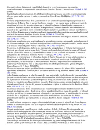 Con motivo de un dictamen de culpabilidad, al convicto ya no le acompañan las garantías
constitucionales de la etapa anterior a ese dictamen. Martínez Torres v. Amaro Pérez, 116 D.P.R. 717
(1985).
Impide la cláusula constitucional del debido procedimiento de ley que una orden o sentencia dictada
afecte a quien no fue parte en el pleito en que se dictó. Pérez Ríos v. Hull Dobbs, 107 D.P.R. 834
(1978).
No viola la Quinta Enmienda de la Constitución de los Estados Unidos ni ninguna disposición de la
Constitución de Puerto Rico el que un fiscal motu proprio—y sin esperar a que la defensa presente la
cuestión de la locura del acusado o hasta que el tribunal lo plantee el día del juicio—ordene que el
Comité de Siquiatría Forense del Hospital de Siquiatría del Gobierno de Puerto Rico examine a un
acusado al día siguiente de haber cometido los hechos delic tivos, cuando éste tenía un récord clínico,
con el objeto de determinar si estaba mentalmente incapacitado al momento de cometer el delito por el
cual se le iba a acusar. Pueblo v. Castillo Torres, 107 D.P.R. 551 (1978).
Un acusado tiene el derecho constitucional a seleccionar libremente a su abogado. Pueblo v. Durecort,
106 D.P.R. 684 (1978).
Un tribunal no debe relevar a un abogado que ha aceptado representar a un acusado, particularmente si
ha sido contratado para ello, mediante la designación socorrida de un abogado de oficio, mucho menos
si el acusado no es indigente. Pueblo v. Durecort, 106 D.P.R. 684 (1978).
No se viola el debido proceso de ley a que tiene derecho un apelante en el Tribunal Supremo por el
hecho de que, dictada sentencia por dicho Tribunal confirmando la condena del acusado, el Tribunal
deje sin efecto dicha sentencia y, reexaminado de nuevo el caso, confirme una vez más la sentencia
condenatoria del tribunal de instancia. Pueblo v. Santiago, 106 D.P.R. 1 (1977).
El juicio de la peticionaria en el tribunal de distrito de Puerto Rico, en que el juez actuó como juez y
fiscal porque no había fiscal que representara al estado, constituyó una denegación del debido
procedimiento, y el hecho de que la peticionaria tenía derecho a un juicio de novo en el tribunal
superior de Puerto Rico no curó la falta preexistente del debido procedimiento. Iglesias-Delgado v.
Rivera-Rivera, 430 F. Supp. 309 (1976).
El mero hecho de que un juez presida el juicio contra otros coautores del mismo delito imputado al
apelante no monta a una violación per se del debido proceso de ley. Pueblo v. Martés Olán, 103 D.P.R.
351 (1975).
A los fines de concluir que la relación previa del juez sentenciador con los hechos del caso, por haber
juzgado on anterioridad a otros coacusados del mismo delito, privó al apelante de sus derechos a gozar
de la presunción de inocencia y del debido proceso de ley, es necesario que dicho apelante le señale al
tribunal los incidentes en el juicio anterior causantes de probable perjuicio contra el apelante, así como
el grado específico de relación del juez con la prueba que exigiese su no intervención. Pueblo v. Martés
Olán, 103 D.P.R. 351 (1975).
Examinada la totalidad de las circunstancias que rodearon el procedimiento de identificación del
acusado en el caso de autos—donde no se celebró una identificación en rueda del acusado—el tribunal
concluye que dichas circunstancias son de tal naturaleza que dan certeza a la identificación del acusado
realizada por el perjudicado, no constituyendo dicho procedimiento una violación del debido
procedimiento de ley a que tiene derecho el acusado. Pueblo v. Rivera Vázquez, 102 D.P.R. 758
(1974).
La indefensión de una parte en un procedimiento judicial por la ausencia injustificada de su abogado
durante la celebración de una vista es la negación extrema del debido proceso de ley. In re Coll, 101
D.P.R. 799 (1973).
Cuando una demanda específicamente cita las secciones de la ley de Puerto Rico impugnada, los
motivos de dicha impugnación y las razones por las que son inválidas a tenor con la Constitución y
existe un difícil problema de debido proceso, un tribunal de tres jueces tiene jurisdicción sobre la
demanda que impugna la constitucionalidad de la Ley de Detectives Privados en Puerto Rico, secs. 285
et seq. del Título 25. Wackenhut Corporation v. Calero, 362 F. Supp. 715 (1973).
No constituye una violación del debido procedimiento de ley garantizado por la Constitución de los
Estados Unidos y la Constitución del Estado Libre Asociado de Puerto Rico, el hecho de que el
 