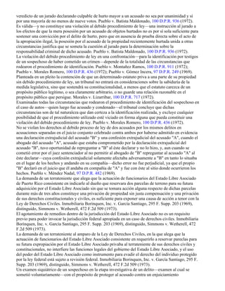 veredicto de un jurado declarando culpable de hurto mayor a un acusado no sea por unanimidad y sí
por una mayoría de no menos de nueve votos. Pueblo v. Batista Maldonado, 100 D.P.R. 936 (1972).
Es válida—y no constituye una violación al debido procedimiento de ley—una instrucción al jurado a
los efectos de que la mera posesión por un acusado de objetos hurtados no es por sí sola suficiente para
sostener una convicción por el delito de hurto, pero que en ausencia de prueba directa sobre el acto de
la apropiación ilegal, la posesión por el acusado de la propiedad recientemente hurtada unida a otras
circunstancias justifica que se someta la cuestión al jurado para la determinación sobre la
responsabilidad criminal de dicho acusado. Pueblo v. Batista Maldonado, 100 D.P.R. 936 (1972).
La violación del debido procedimiento de ley en una confrontación—para la identificación por testigos
de un sospechoso de haber cometido un crimen—depende de la totalidad de las circunstancias que
rodearon el procedimiento de identificación. Pueblo v. Montañez Ramos, 100 D.P.R. 911 (1972);
Pueblo v. Morales Romero, 100 D.P.R. 436 (1972); Pueblo v. Gómez Incera, 97 D.P.R. 249 (1969).
Planteada en un pleito la contención de que un determinado estatuto priva a una parte de su propiedad
sin debido procedimiento de ley, un tribunal no entrará en consideraciones sobre la sabiduría de la
medida legislativa, sino que sostendrá su constitucionalidad, a menos que el estatuto carezca de un
propósito público legítimo, o sea claramente arbitrario, o no guarde una relación razonable en el
propósito público que persigue. Morales v. Lizarribar, 100 D.P.R. 717 (1972).
Examinadas todas las circunstancias que rodearon el procedimiento de identificación del sospechoso en
el caso de autos—quien luego fue acusado y condenado—el tribunal concluye que dichas
circunstancias son de tal naturaleza que dan certeza a la identificación realizada, y excluye cualquier
posibilidad de que el procedimiento utilizado esté viciado en forma alguna que pueda constituir una
violación del debido procedimiento de ley. Pueblo v. Morales Romero, 100 D.P.R. 436 (1972).
No se violan los derechos al debido proceso de ley de dos acusados por los mismos delitos en
acusaciones separadas en el juicio conjunto celebrado contra ambos por haberse admitido en evidencia
una declaración extrajudicial del acusado "B" y una confesión extrajudicial del acusado "A", cuando el
abogado del acusado "A", acusado que estaba comprometido por la declaración extrajudicial del
acusado "B", tuvo oportunidad de repreguntar a "B" al éste declarar y no lo hizo, y, aun cuando se
cometió error por el juez sentenciador al no permitir al abogado de "B" repreguntar al acusado "A" al
éste declarar—cuya confesión extrajudicial solamente afectaba adversamente a "B" en tanto lo situaba
en el lugar de los hechos y andando en su compañía—dicho error no fue perjudicial, ya que el propio
"B" declaró en el juicio que él andaba en compañía de "A" y fue con éste al sitio donde ocurrieron los
hechos. Pueblo v. Méndez Nadal, 97 D.P.R. 482 (1969).
La demanda de un terrateniente que alega que la actuación de funcionarios del Estado Libre Asociado
de Puerto Rico consistente en indicarle al dueño que reservara dos parcelas de terreno para su futura
adquisición por el Estado Libre Asociado sin que se tomara acción alguna respecto de dichas parcelas
durante más de tres años constituye una privación de propiedad sin justa compensación y una privación
de sus derechos constitucionales y civiles, es suficiente para exponer una causa de acción a tenor con la
Ley de Derechos Civiles. Inmobiliaria Borinquen, Inc. v. García Santiago, 295 F. Supp. 203 (1969),
distinguido, Simmons v. Wetherell, 472 F.2d 509 (1973).
El agotamiento de remedios dentro de la jurisdicción del Estado Libre Asociado no es un requisito
previo para poder invocar la jurisdicción federal apropiada en un caso de derechos civiles. Inmobiliaria
Borinquen, Inc. v. García Santiago, 295 F. Supp. 203 (1969), distinguido, Simmons v. Wetherell, 472
F.2d 509 (1973).
La demanda de un terrateniente al amparo de la Ley de Derechos Civiles, en la que alega que la
actuación de funcionarios del Estado Libre Asociado consistente en requerirlo a reservar pareclas para
su futura expropiación por el Estado Libre Asociado privaba al terrateniente de sus derechos civiles y
constitucionales, no interfiere las funciones legales del gobierno del Estado Libre Asociado, y el uso
del poder del Estado Libre Asociado como instrumento para evadir el derecho del individuo protegido
por la ley federal está sujeto a revisión federal. Inmobiliaria Borinquen, Inc. v. García Santiago, 295 F.
Supp. 203 (1969), distinguido, Simmons v. Wetherell, 472 F.2d 509 (1973).
Un examen siquiátrico de un sospechoso en la etapa investigativa de un delito—examen al cual se
sometió voluntariamente—con el propósito de proteger al acusado contra un enjuiciamiento
 
