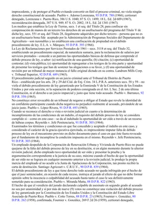 improcedente, y de proteger al Pueblo evitando convertir en fútil el proceso criminal, no viola ningún
derecho constitucional de acusado. Pueblo v. Adorno Lorenzana, 93 D.P.R. 788 (1966), certiorari
denegado, Lorenzana v. Puerto Rico, 386 U.S. 1040; 87 S. Ct. 1499; 18 L. Ed. 2d 609 (1967),
reconsideración denegada, 387 U.S. 949; 87 S. Ct. 2082; 18 L. Ed. 2d 1341 (1967).
Los medios que establece la Ley de Tierras, secs. 1 et seq. del Título 28, para confiscar sin
compensación de manos de un tercero los derechos de un usufructuario del programa del Título V de
dicha ley, secs. 551 et seq. del Título 28, ilegalmente adquiridos por dicho tercero—persona que no es
un usufructuario bona fide aceptado por la Administración de Programas Sociales del Departamento de
Agricultura—son razonables y no establecen una confiscación de propiedad sin el debido
procedimiento de ley. E.L.A. v. Márquez, 93 D.P.R. 393 (1966).
La Ley de Reclamaciones por Servicios Prestados de 1961—secs. 3118 et seq. del Título 32,
estableciendo un procedimiento especial, de naturaleza sumaria, para la reclamación de salarios por
servicios prestados—concede a un patrono las oportunidades básicas de defensa que comprende el
debido proceso de ley, a saber: (a) notificación de una querella; (b) citación; (c) oportunidad de
contestar; (d) vista pública; (e) oportunidad de repreguntar a los testigos de la otra parte y oportunidad
de presentar los testigos que han de sostener las alegaciones a su favor, y (f) una oportunidad de
revisión por un tribunal de mayor instancia el fallo original dictado en su contra. Landrum Mills Corp.
v. Tribunal Superior, 92 D.P.R. 689 (1965).
El procedimiento judicial seguido en un juicio criminal ante el Tribunal de Distrito de Puerto
Rico—establecido por los arts. 28 y 29 del Cód. de Enj. Crim. 34 L.P.R.A. anteriores secs. 58 y 59—no
viola el debido procedimiento de ley garantizado por la Enmienda V de la Constitución de los Estados
Unidos y por esta sección, ni la separación de poderes consignada en el Art. I, Sec. 2 de esta última
Constitución, ni el derecho a un juicio imparcial y justo que tiene todo acusado. Pueblo v. Barranco, 92
D.P.R. 558 (1965).
No constituye error revocable de un tribunal de negarse a obligar al Estado que revele la identidad de
un confidente-participante cuando dicha negativa no perjudicó realmente al acusado, privándole de un
juicio justo. Pueblo v. López Rivera, 91 D.P.R. 693 (1965).
Cuando se reconoce el derecho a vista o revisión judicial en cuanto a la determinación de
incumplimiento de las condiciones de un indulto, el requisito del debido proceso de ley se considera
cumplido si—como en este caso—se da al indultado la oportunidad de ser oído a través de un recurso
de hábeas corpus. Reynolds v. Jefe Penitenciaria, 91 D.P.R. 303 (1964).
Examinados los términos y condiciones en que fue concedido y aceptado el indulto en este caso, y
considerado el carácter de la gracia ejecutiva ejercitada, es improcedente imputar falta de debido
proceso de ley en el mecanismo provisto en dicho documento para el caso en que éste fuera revocado
por el fundamento de incumplirse la condición impuesta en el mismo. Reynolds v. Jefe Penitenciaria,
91 D.P.R. 303 (1964).
Un empleado despedido de la Corporación de Renovación Urbana y Vivienda de Puerto Rico no puede
quejarse de la falta del debido proceso de ley en su destitución, si en algún momento durante la ulterior
revisión judicial, dicho empleado tuvo oportunidad de ser oído y presentar la prueba y la
argumentación correspondiente a la justicia de su caso, máxime cuando el hecho de que la oportunidad
de ser oído no se lograra en cualquier momento anterior a la revisión judicial, lo produjo la propia
inercia del empleado al no acudir a la Junta de Apelaciones de la Corporación, tan pronto recibió la
carta de destitución. Santiago Agricourt v. C.R.U.V., 90 D.P.R. 839 (1964).
El debido procedimiento de ley a que tiene derecho todo acusado no queda infringido por el hecho de
que el juez sentenciador, en ocasión de cada receso, instruya al jurado al efecto de que no debe formar
opinión sobre la inocencia o culpabilidad del acusado hasta tanto el caso le sea definitivamente
sometido para su consideración. Pueblo v. Miranda Matta, 88 D.P.R. 822 (1963).
El hecho de que el veredicto del jurado declarando culpable de asesinato en segundo grado al acusado
no sea por unanimidad y sí por más de nueve (9) votos no constituye una violación del debido proceso
de ley garantizado por la Constitución de los Estados Unidos y la Constitución del Estado Libre
Asociado de Puerto Rico. Pueblo v. Cotto Torres, 88 D.P.R. 23 (1963); Fournier v. González, 80
D.P.R. 262 (1958), confirmada, Fournier v. González, 269 F.2d 26 (1959), certiorari denegado,
 