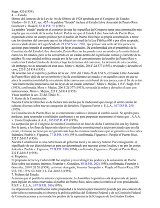 Supp. 420 (1954).
4. —Estado.
Dentro del contexto de la Ley de 1ro de febrero de 1928 aprobada por el Congreso de Estados
Unidos—16 U. S.C. sec. 457—la palabra "Estado" incluye al Estado Libre Asociado de Puerto Rico.
Gearheart v. Haskell, 87 D.P.R. 57 (1963).
La palabra "estado" puede en el contexto de una ley específica del Congreso tener una connotación más
amplia que un estado de la unión federal. Podría ser que el Estado Libre Asociado de Puerto Rico,
organizado como un cuerpo político por el pueblo de Puerto Rico bajo su propia constitución, a tenor
con los términos del convenio que se les ofreció en virtud de la Ley Pública 600 y por ellos aceptado,
sea un estado dentro del significado de 28 USCS sec. 2281, que provee una corte de tres jueces en
acciones para impedir el cumplimiento de leyes estaduales. De conformidad con el preámbulo de la
Constitución del Estado Libre Asociado, Puerto Rico no ha pasado a ser un estado en la unión federal
como los 48 estados, pero se ha convertido en un estado dentro del significado común y corriente de la
palabra. Es una entidad política creada por la ley con el consentimiento del pueblo de Puerto Rico y
unida a los Estados Unidos de América bajo los términos del convenio. La decisión de esta cuestión,
sin embargo, no es necesaria en este caso. Mora v. Mejías, 206 F.2d 377 (1953), revocado y devuelto el
caso, 223 F.2d 814 (1955).
De acuerdo con el espíritu y política de la sec. 2281 del Título 28 de USCS, el Estado Libre Asociado
de Puerto Rico dejó de ser un territorio y ha de considerarse un estado, y en aquellos casos en que se
ataca la constitucionalidad de un estatuto debe convocarse un tribunal de tres jueces, con el fin de evitar
"una intervención innecesaria con las leyes de un estado soberano". Mora v. Mejías, 115 F. Supp. 610
(1953), confirmada, Mora v. Mejías, 206 F.2d 377 (1953), revocada la orden y devuelto el caso con
instrucciones, Mora v. Mejías, 223 F.2d 814 (1955).
Véase también la sec. 23 del Título 31.
5. Status de la Constitución.
Nuestra Carta de Derechos es de factura más ancha que la tradicional que recoge el sentir común de
culturas diversas sobre nuevas categorías de derechos. Figueroa Ferrer v. E.L.A., 107 D.P.R. 250
(1978).
La Constitución de Puerto Rico no es enteramente estática e inmune al cambio social. Se aprobó para
perdurar, para responder a realidades cambiantes y no para perpetuar meramente el status quo . A.A.A.
v. Unión Empleados A.A.A., 105 D.P.R. 437 (1976).
La aceptación por el Congreso de nuestra Constitución no hace de dicha Constitución una ley federal.
Por lo tanto, a los fines de hacer más efectivo el derecho constitucional a juicio por jurado que en ella
existe, el mismo no tiene que ser garantizado bajo las mismas condiciones que se garantiza en las cortes
federales. Pueblo v. Figueroa, 77 D.P.R. 188 (1954), confirmada, Figueroa v. People of Puerto Rico,
232 F.2d 615 (1956).
Nuestra Constitución es una carta básica de gobierno local y no una ley federal. Por consiguiente, el
significado de sus disposiciones es para ser determinado por nuestras cortes locales, y no por las cortes
federales. Pueblo v. Figueroa, 77 D.P.R. 188 (1954), confirmada, Figueroa v. People of Puerto Rico,
232 F.2d 615 (1956).
6. Propósito.
El propósito de la Ley Federal 600 fue ampliar y no restringir los poderes y la autonomía de Puerto
Rico sobre sus asuntos internos. Fournier v. González, 80 D.P.R. 262 (1958), confirmada, Fournier v.
González, 269 F.2d 26 (1959), certiorari denegado, Fournier Sampedro v. People of Puerto Rico, 359
U.S. 931; 79 S. Ct. 610; 3 L. Ed. 2d 633 (1959).
7. Poderes del Estado.
A menos que el pueblo lo autorice expresamente, la Asamblea Legislativa está desprovista de poder
para legislar en zonas reservadas al pueblo de Puerto Rico, tales como la relativa al voto presidencial.
P.S.P. v. E.L.A., 107 D.P.R. 590 (1978).
La imposición de contribución sobre propiedad a la licencia para transmitir poseída por una estación de
televisión no menoscaba ni obstruye la política pública del Gobierno Federal y de su Comisión Federal
de Comunicaciones y no invade los predios de la supremacía del Congreso de los Estados Unidos.
 
