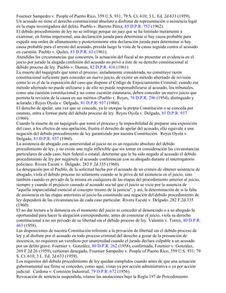 Fournier Sampedro v. People of Puerto Rico, 359 U.S. 931; 79 S. Ct. 610; 3 L. Ed. 2d 633 (1959).
Un acusado no tiene el derecho constitucional absoluto a disfrutar de representación o asistencia legal
en la etapa investigadora del delito. Pueblo v. Barreto Pérez, 85 D.P.R. 752 (1962).
El debido procedimiento de ley no se infringe porque un juez que se ha limitado meramente a
examinar, en forma impersonal, una declaración jurada para determinar si hay causa probable para
expedir una orden de allanamiento y posteriormente otra declaración jurada para determinar si hay
causa probable para el arresto del acusado, presida luego la vista de la causa seguida contra el acusado
en cuestión. Pueblo v. Quiles, 83 D.P.R. 63 (1961).
Atendidas las circunstancias que concurren, la actuación del fiscal al no presentar en evidencia en el
juicio por jurado la alegada confesión del acusado no privó a éste de su derecho constitucional al
debido proceso de ley. Pueblo v. Dumas, 82 D.P.R. 416 (1961).
La muerte del taquígrafo que tomó el proceso, aisladamente considerada, no constituye razón
constitucional suficiente para conceder un nuevo juicio, de existir un método alternado de revisión
como lo es el de la exposición del caso que dispone el Código de Enjuiciamiento Criminal; cuando ese
método alternado no puede utilizarse y de ello no puede responsabilizarse al acusado, los tribunales,
como una cuestión constitucional y no como cuestión estatutaria, deben conceder un nuevo juicio que
permita la revisión de la causa en sus méritos (Pueblo v. Reyes, 76 D.P.R. 296 (1954), distinguido y
aclarado.) Reyes Oyola v. Delgado, 81 D.P.R. 937 (1960).
El derecho de apelar, una vez que se concede, ya lo otorgue la propia Constitución o se conceda por
estatuto, entra a formar parte del debido proceso de ley. Reyes Oyola v. Delgado, 81 D.P.R. 937
(1960).
Cuando la muerte de un taquígrafo que tomó el proceso y la imposibilidad de preparar una exposición
del caso, a los efectos de una apelación, frustra el derecho de apelar del acusado, ello equivale a una
negación del debido procedimiento de ley garantizado por nuestra Constitución. Reyes Oyola v.
Delgado, 81 D.P.R. 937 (1960).
La asistencia de abogado con anterioridad al juicio no es un requisito absoluto del debido
procedimiento de ley, y no existe una regla inflexible que sin tomar en consideración las circunstancias
particulares de cada caso, bien federal o estatal, determine que le ha sido negado al acusado el debido
procedimiento de ley por negársele al acusado conferenciar con su abogado durante el interrogatorio
policíaco. Rivera Escuté v. Delgado, 282 F.2d 335 (1960).
La denegación por el Pueblo, de la solicitud hecha por el acusado de un crimen de obtener asistencia de
abogado, viola el debido proceso no solamente cuando se le priva de tal asistencia en el juicio, sino
también cuando es privado de la misma en cualquiera de las etapas del procedimiento anterior al juicio,
siempre y cuando el prejuicio causado al acusado sea tal que el juicio se vicie por la ausencia de
"aquella imparcialidad esencial al concepto mismo de la justicia", y así, la determinación de si la falta
de asistencia en las etapas anteriores al juicio ha constituido una negación del debido procedimiento de
ley dependerá de las circunstancias de cada caso particular. Rivera Escuté v. Delgado, 282 F.2d 335
(1960).
El no dar lectura a la denuncia en el momento del juicio ni conceder al denunciado o a su abogado la
oportunidad para hacer la alegación correspondiente, antes de comenzar el juicio, viola su derecho
constitucional a no ser privado de su libertad sin el debido proceso de ley. Valentín v. Torres, 80 D.P.R.
463 (1958).
Las disposiciones de nuestra Constitución referente a la privación de libertad sin el debido proceso de
ley y al disfrute por el acusado en todo proceso criminal del derecho a gozar de la presunción de
inocencia, no requieren un veredicto por unanimidad cuando el jurado declara culpable a un acusado
por un delito grave. Fournier v. González, 80 D.P.R. 262 (1958), confirmada, Fournier v. González,
269 F.2d 26 (1959), certiorari denegado, Fournier Sampedro v. People of Puerto Rico, 359 U.S. 931; 79
S. Ct. 610; 3 L. Ed. 2d 633 (1959).
Los requisitos del debido procedimiento de ley quedan cumplidos cuando antes de que una actuación
gubernamental sea firme se conceden, como aquí, vistas ya por acción administrativa o ya por acción
judicial. Cardona v. Comisión Industrial, 79 D.P.R. 672 (1956).
Revocación de sentencia suspendida, véanse las anotaciones bajo la Regla 197 de Procedimiento
 