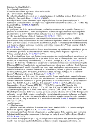 Criminal, Ap. II del Título 34.
3a. —Juntas Examinadoras.
Véanse las anotaciones bajo la sec. 16 de este Artículo.
3b. —Procedimiento de arbitraje.
La violación del debido proceso de ley es una de las causas de nulidad de un laudo de arbitraje. J.R.T.
v. Hato Rey Psychiatric Hosp., 119 D.P.R. 62 (1987).
Las exigencias del debido proceso de ley en un procedimiento de arbitraje se cumplen con la
notificación y conocimiento de los cargos, vista y oportunidad de someter evidencia. J.R.T. v. Hato Rey
Psychiatric Hosp., 119 D.P.R. 62 (1987).
4. Contribuciones.
La igual protección de las leyes en el campo contributivo es una ecuación pragmática fundada en el
principio de razonabilidad. El hecho de que personas en situación especial se vean afectadas por una
clasificación no es motivo de inconstitucionalidad per se si el predominante interés público queda
servido. Vda. de Miranda v. Srio. de Hacienda, 114 D.P.R. 11 (1983).
Todo cuanto se requiere para que un estatuto contributivo cumpla con los requisitos al debido
procedimiento de ley es que exista un nexo suficiente entre el poder de imposición de contribución del
Estado y las actividades o sucesos sujetos a contribución, lo cual se satisface determinando meramente
si el Estado ha ofrecido u otorgado beneficios, protección o ventajas. C.H. Vehicle Leasing v. E.L.A.,
107 D.P.R. 94 (1978).
Es inconstitucional bajo la cláusula del debido procedimiento de ley aquel estatuto contributivo que es
tan arbitrario que resulta en una confiscación o en una crasa y patente iniquidad e injusticia. C.H.
Vehicle Leasing v. E.L.A., 107 D.P.R. 94 (1978).
En la determinación de si una contribución contraviene derechos constitucionalmente garantizados, no
es la forma de la misma ni su definición lo que viene al caso, sino su efecto práctico como cuestión de
realidad, en su aplicación y funcionamiento. C.H. Vehicle Leasing v. E.L.A., 107 D.P.R. 94 (1978).
El estado del domicilio y residencia de una persona no tiene otras limitaciones constitucionales bajo la
Cláusula del Debido Procedimiento, que su impedimento para tributar a un residente y domiciliado por
la propiedad corporal, mueble o inmueble, que posea y esté localizada permanentemente fuera de sus
fronteras territoriales o, cuando la tributación es "en substancia y efecto, el ejercicio de un poder
diferente prohibido, como por ejemplo, la tributación de un privilegio protegido por la Enmienda
Primera". Maristany v. Secretario de Hacienda, 94 D.P.R. 291 (1967).
Desde el punto de vista de la protección constitucional del debido procedimiento, no puede afirmarse
que el Estado Libre Asociado de Puerto Rico no ofrece nada a las aquí contribuyentes que operan en el
comercio interestatal a cambio de lo que les quita a virtud de las disposiciones de la Ley de Patentes de
Puerto Rico de 1914. R.C.A. v. Gobierno de la Capital, 91 D.P.R. 416 (1964)defTrailer Marine
Transport Co. v. Rivera-Vázquez, 977 F.2d 1 (1992)defU.S. v. Ayala, 47 F. Supp. 2d 196
(1999)defStarlight Sugar, Inc. v. Soto, 253 F.3d 137, 2001 U.S. App. LEXIS 12088 (1st Cir. P.R.
2001)defStarlight Sugar, Inc. v. Soto, 253 F.3d 137, 2001 U.S. App. LEXIS 12088 (1st Cir. P.R. 2001).
El debido procedimiento de ley sólo requiere que exista un nexo suficiente entre el poder de imposición
del estado y las actividades sujetas a contribución, y se satisface determinando si el estado ha ofrecido
u otorgado beneficios, protección o ventajas a las actividades o negocios que producen las ganancias.
Libby, McNeill & Libby West Indies Co. v. Secretario de Hacienda, 82 D.P.R. 389 (1961), confirmada,
299 F.2d 572 (1962).
 Igual protección
5. —Clasificaciones.
Al aplicar un escrutinio tradicional de nexo racional, la sec. 533 del Título 31 es constitucional por
tener un fin legítimo. López v. E.L.A., 165 D.P.R. 280 (2005).
La Constitución de Puerto Rico no sólo garantiza la igual protección de las leyes sino que, contrario a
la federal, también prohíbe expresamente el discrimen por razón de sexo. Pueblo v. Rivera Morales,
133 D.P.R. 444 (1993).
Las acciones de impugnación que la ley y la jurisprudencia le reconocen a los padres (incluyendo al
marido) para impugnar la paternidad legítima o el reconocimiento no pueden confrontarse a las
 