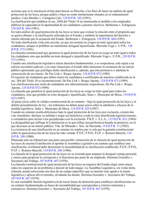 acciones que se le reconocen al hijo para buscar su filiación, a los fines de hacer un análisis de igual
protección de las leyes, porque padres e hijos no están similarmente situados en el ordenamiento
jurídico. Calo Morales v. Cartagena Calo, 129 D.P.R. 102 (1991).
La clasificación que establece la sec. 249d del Título 18 no menoscaba ni prohíbe a los empleados
públicos la capacidad ni la oportunidad de ser candidatos a puestos electivos. Berberena v. Echegoyen,
128 D.P.R. 864 (1991).
En todo análisis de igual protección de las leyes se tiene que evaluar la relación entre el propósito que
se quiere obtener y la clasificación utilizada por el Estado, y también la importancia del derecho o
interés afectado por la actuación del Estado. Berberena v. Echegoyen, 128 D.P.R. 864 (1991).
No toda clasificación viola esta sección, ya que sus normas no exigen un trato igual para todos los
ciudadanos, aunque sí prohíben un tratamiento desigual injustificado. Mercado Vega v. U.P.R., 128
D.P.R. 273 (1991).
La cláusula constitucional que garantiza la igual protección de las leyes no exige un trato igual a todos
los ciudadanos sino que prohíbe un trato desigual e injustificado. Mercado Vega v. U.P.R., 128 D.P.R.
273 (1991).
Cuando una clasificación legislativa afecta derechos fundamentales, o es sospechosa, está sujeta a un
estricto escrutinio judicial, y en estas situaciones el Estado debe demostrar la existencia de un interés
público apremiante que justifique dicha clasificación y, además, que ésta promueve o adelanta la
consecución de ese interés. De Paz Lisk v. Roque Aponte, 124 D.P.R 472 (1989).
El requisito de ciudadanía que deben reunir los candidatos a certificados de maestros establecida en la
sec. 264 del Título 18 es inconstitucional. De Paz Lisk v. Roque Aponte, 124 D.P.R 472 (1989).
Las clasificaciones por razón de ciudadanía son inherentemente sospechosas. De Paz Lisk v. Roque
Aponte, 124 D.P.R 472 (1989).
La cláusula que garantiza la igual protección de las leyes no exige un trato igual para todos los
ciudadanos, sino que prohíbe un trato desigual e injustificado. Salas v. Municipio de Moca, 119 D.P.R.
625 (1987).
Al pasar juicio sobre la validez constitucional de un estatuto—bajo la igual protección de las leyes y el
debido procedimiento de ley—los tribunales no deben pasar juicio sobre la sabiduría o eficacia de la
medida legislativa. Salas v. Municipio de Moca, 119 D.P.R. 625 (1987).
Cuando un estatuto resulta defectuoso bajo la igual protección de las leyes por exclusión, existen dos
vías remediales: declarar su nulidad y negar sus beneficios a toda la clase beneficiada legislativamente,
o extenderlos para incluir a los perjudicados con la exclusión. P.R.P. v. E.L.A., 115 D.P.R. 631 (1984).
La desigualdad que infringe la Constitución es la que refleja una preferencia basada en prejuicio, no la
que descansa en un interés público. Vda. de Miranda v. Srio. de Hacienda, 114 D.P.R. 11 (1983).
La existencia de una clasificación en un estatuto no implica por sí sola que la garantía constitucional
sobre la igual protección de las leyes ha sido violada. P.S.P., P.P.D., P.I.P. v. Romero Barceló, 110
D.P.R. 248 (1980).
Planteada ante un tribunal por una parte una posible vulneración de la cláusula de igual protección de
las leyes de nuestra Constitución al aprobar la Asamblea Legislativa un estatuto que establece una
clasificación, el tribunal debe determinar la razonabilidad de la clasificación establecida. P.S.P., P.P.D.,
P.I.P. v. Romero Barceló, 110 D.P.R. 248 (1980).
La cláusula de la igual protección de las leyes no se extiende para amparar la desigual ventaja personal,
y menos para propiciar la corrupción y el discrimen por parte de un empleado. Hermina González v.
Secretario del Trabajo, 107 D.P.R. 667 (1978).
La cláusula constitucional de igual protección de las leyes no requiere del Estado elegir entre atacar
todos los aspectos de un problema o desistir de todo ataque. La Asamblea Legislativa, sin violar dicha
cláusula, puede seleccionar una fase de un campo específico que se muestre más aguda a la mente
legislativa y aplicar allí el remedio, olvidando las demás. Hermina González v. Secretario del Trabajo,
107 D.P.R. 667 (1978).
Es una ineludible función legislativa la de trazar líneas de distinción para establecer clasificaciones en
un estatuto fundamentadas en bases de razonabilidad que correspondan a criterios tolerantes y
estimativos. Hermina González v. Secretario del Trabajo, 107 D.P.R. 667 (1978).
 