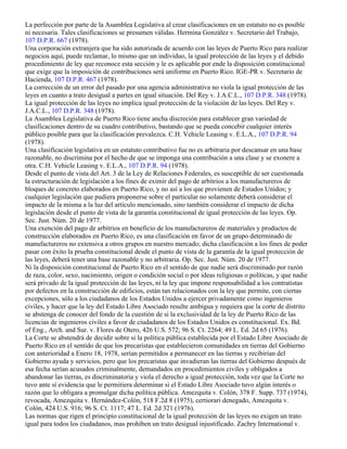 La perfección por parte de la Asamblea Legislativa al crear clasificaciones en un estatuto no es posible
ni necesaria. Tales clasificaciones se presumen válidas. Hermina González v. Secretario del Trabajo,
107 D.P.R. 667 (1978).
Una corporación extranjera que ha sido autorizada de acuerdo con las leyes de Puerto Rico para realizar
negocios aquí, puede reclamar, lo mismo que un individuo, la igual protección de las leyes y el debido
procedimiento de ley que reconoce esta sección y le es aplicable por ende la disposición constitucional
que exige que la imposición de contribuciones será uniforme en Puerto Rico. IGE-PR v. Secretario de
Hacienda, 107 D.P.R. 467 (1978).
La corrección de un error del pasado por una agencia administrativa no viola la igual protección de las
leyes en cuanto a trato desigual a partes en igual situación. Del Rey v. J.A.C.L., 107 D.P.R. 348 (1978).
La igual protección de las leyes no implica igual protección de la violación de las leyes. Del Rey v.
J.A.C.L., 107 D.P.R. 348 (1978).
La Asamblea Legislativa de Puerto Rico tiene ancha discreción para establecer gran variedad de
clasificaciones dentro de su cuadro contributivo, bastando que se pueda concebir cualquier interés
público posible para que la clasificación prevalezca. C.H. Vehicle Leasing v. E.L.A., 107 D.P.R. 94
(1978).
Una clasificación legislativa en un estatuto contributivo fue no es arbitraria por descansar en una base
razonable, no discrimina por el hecho de que se imponga una contribución a una clase y se exonere a
otra. C.H. Vehicle Leasing v. E.L.A., 107 D.P.R. 94 (1978).
Desde el punto de vista del Art. 3 de la Ley de Relaciones Federales, es susceptible de ser cuestionada
la estructuración de legislación a los fines de eximir del pago de arbitrios a los manufactureros de
bloques de concreto elaborados en Puerto Rico, y no así a los que provienen de Estados Unidos; y
cualquier legislación que pudiera proponerse sobre el particular no solamente deberá considerar el
impacto de la misma a la luz del artículo mencionado, sino también considerar el impacto de dicha
legislación desde el punto de vista de la garantía constitucional de igual protección de las leyes. Op.
Sec. Just. Núm. 20 de 1977.
Una exención del pago de arbitrios en beneficio de los manufactureros de materiales y productos de
construcción elaborados en Puerto Rico, es una clasificación en favor de un grupo determinado de
manufactureros no extensiva a otros grupos en nuestro mercado; dicha clasificación a los fines de poder
pasar con éxito la prueba constitucional desde el punto de vista de la garantía de la igual protección de
las leyes, deberá tener una base razonable y no arbitraria. Op. Sec. Just. Núm. 20 de 1977.
Ni la disposición constitucional de Puerto Rico en el sentido de que nadie será discriminado por razón
de raza, color, sexo, nacimiento, origen o condición social o por ideas religiosas o políticas, y que nadie
será privado de la igual protección de las leyes, ni la ley que impone responsabilidad a los contratistas
por defectos en la construcción de edificios, están tan relacionados con la ley que permite, con ciertas
excepciones, sólo a los ciudadanos de los Estados Unidos a ejercer privadamente como ingenieros
civiles, y hacer que la ley del Estado Libre Asociado resulte ambigua y requiera que la corte de distrito
se abstenga de conocer del fondo de la cuestión de si la exclusividad de la ley de Puerto Rico de las
licencias de ingenieros civiles a favor de ciudadanos de los Estados Unidos es constitucional. Ex. Bd.
of Eng., Arch. and Sur. v. Flores de Otero, 426 U.S. 572; 96 S. Ct. 2264; 49 L. Ed. 2d 65 (1976).
La Corte se abstendrá de decidir sobre si la política pública establecida por el Estado Libre Asociado de
Puerto Rico en el sentido de que los precaristas que establecieron comunidades en tierras del Gobierno
con anterioridad a Enero 18, 1978, serían permitidos a permanecer en las tierras y recibirían del
Gobierno ayuda y servicios, pero que los precaristas que invadieran las tierras del Gobierno después de
esa fecha serían acusados criminalmente, demandados en procedimientos civiles y obligados a
abandonar las tierras, es discriminatoria y viola el derecho a igual protección, toda vez que la Corte no
tuvo ante sí evidencia que le permitiera determinar si el Estado Libre Asociado tuvo algún interés o
razón que lo obligara a promulgar dicha política pública. Amezquita v. Colón, 378 F. Supp. 737 (1974),
revocada, Amezquita v. Hernández-Colón, 518 F.2d 8 (1975), certiorari denegado, Amezquita v.
Colón, 424 U.S. 916; 96 S. Ct. 1117; 47 L. Ed. 2d 321 (1976).
Las normas que rigen el principio constitucional de la igual protección de las leyes no exigen un trato
igual para todos los ciudadanos, mas prohíben un trato desigual injustificado. Zachry International v.
 