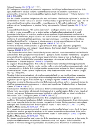 Tribunal Superior, 104 D.P.R. 267 (1975).
El Estado puede hacer clasificaciones entre las personas sin infringir la cláusula constitucional de la
igual protección de las leyes siempre y cuando la clasificación sea razonable y con miras a la
consecución o protección de un interés público legítimo. Zachry International v. Tribunal Superior, 104
D.P.R. 267 (1975).
Los dos criterios o doctrinas jurisprudenciales para analizar una "clasificación legislativa" a los fines de
determinar si la misma viola o no la cláusula constitucional de la igual protección de las leyes—por ser
dicha clasificación razonable o irrazonable—conocidas como la "del análisis tradicional" y la "del
análisis estricto," se explican en la opinión. Zachry International v. Tribunal Superior, 104 D.P.R. 267
(1975).
Aun cuando bajo la doctrina "del análisis tradicional"—usada para analizar si una clasificación
legislativa es o no irrazonable y por lo tanto si viola o no la cláusula constitucional de la igual
protección de las leyes—el peso de a prueba recae en aquel que alega la inconstitucionalidad de la
legislación en controversia, bajo la doctrina "del análisis estricto" corresponde al Estado demostrar la
existencia de un interés público apremiante o de superior jerarquía (compelling state interest ) que
justifique la clasificación y probar que la misma promueve necesariamente la consecución de ese
interés. Zachry International v. Tribunal Superior, 104 D.P.R. 267 (1975).
No viola la cláusula, constitucional de la igual protección de las leyes, un estatuto que permite
diferencias por razón de sexo siempre y cuando éstas no discriminen. Zachry International v. Tribunal
Superior, 104 D.P.R. 267 (1975).
A los fines de determinar si una clasificación legislativa contenida en un estatuto viola o no la cláusula
constitucional de la igual protección de las leyes—por ser la misma razonable o irrazonable—desígnase
como clasificación sospechosa aquella en que las características en que se basa la clasificación no
guardan relación con la habilidad o aptitud de las personas afectadas por la clasificación. Zachry
International v. Tribunal Superior, 104 D.P.R. 267 (1975).
La alegación de que el reglamento de la leche que estableció una fórmula automática para el ajuste
mensual de los precios en relación con los cambios en los precios de los alimentos para animales privó
a los consumidores de leche de la igual protección, no expone una reclamación federal sustancial que
autorice a la corte federal a ejercer su jurisdicción sobre las reclamaciones locales. Rivera v. Chapel,
493 F.2d 1302 (1974).
No viola el derecho constitucional a la igual protección de las leyes una clasificación en un estatuto
cuando la misma no es una que repugna a la conciencia por estar basada en prejuicio o motivaciones
ilegítimas o por ser injusta. Wackenhut Corp. v. Rodríguez Aponte, 100 D.P.R. 518 (1972).
Un estatuto no viola la cláusula constitucional de la igual protección de las leyes meramente porque las
clasificaciones estatutarias contenidas en el mismo sean imperfectas. Wackenhut Corp. v. Rodríguez
Aponte, 100 D.P.R. 518 (1972).
Clasificaciones estatutarias en que las líneas de demarcación sean algo crudas no se anularán por un
tribunal como una violación a la cláusula constitucional de la igual protección de las leyes o cuando el
tribunal concluye que dichas determinaciones legislativas están justificadas por situaciones fácticas.
Wackenhut Corp. v. Rodríguez Aponte, 100 D.P.R. 518 (1972).
Todo cuanto requiere la garantía constitucional de la igual protección de las leyes es que no se
establezca diferencia en la aplicación de la ley entre personas comprendidas dentro de un mismo grupo,
esto es, que no se discrimine en favor de unos y en perjuicio de otros. Dicha garantía no contempla un
trato igual para todos los acusados de delito público. Pueblo v. Vélez Vélez, 97 D.P.R. 123 (1969);
Pueblo v. Matías Castro, 90 D.P.R. 528 (1964).
En el aspecto de procesamiento criminal, la garantía constitucional de la igual protección de las leyes
simplemente requiere que aquellos a quienes se les imputa la comisión de determinado delito, se les
aplique idéntica norma procesal en su enjuiciamiento. Pueblo v. Vélez Vélez, 97 D.P.R. 123 (1969);
Pueblo v. Matías Castro, 90 D.P.R. 528 (1964).
La cláusula constitucional de igual protección de las leyes tiene que ser respetada por la Asociación de
Empleados del Gobierno en sus relaciones con sus asociados. Una negativa de la Asociación a
conceder el beneficio del seguro injustificada o irrazonable, puede desembocar en una situación de
 