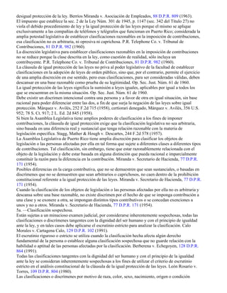 desigual protección de la ley. Berríos Miranda v. Asociación de Empleados, 88 D.P.R. 809 (1963).
El impuesto que establece la sec. 2 de la Ley Núm. 301 de 1945, p. 1147 (sec. 342 del Título 27) no
viola el debido procedimiento de ley y la igual protección de las leyes porque el mismo se aplique
exclusivamente a las compañías de teléfonos y telégrafos que funcionan en Puerto Rico; considerada la
amplia potestad legislativa de establecer clasificaciones razonables en la imposición de contribuciones,
esa clasificación no es arbitraria, ni opresiva ni caprichosa. P.R. Telephone Co. v. Tribunal de
Contribuciones, 81 D.P.R. 982 (1960).
La discreción legislativa para establecer clasificaciones razonables en la imposición de contribuciones
no se reduce porque la clase descrita en la ley, como cuestión de realidad, sólo incluya un
contribuyente. P.R. Telephone Co. v. Tribunal de Contribuciones, 81 D.P.R. 982 (1960).
La cláusula de igual protección de las leyes no priva al poder legislativo de la facultad de establecer
clasificaciones en la adopción de leyes de orden público, sino que, por el contrario, permite el ejercicio
de una amplia discreción en ese sentido, pero esas clasificaciones, para ser consideradas válidas, deben
descansar en una base razonable como prueba de su legitimidad. Op. Sec. Just. Núm. 61 de 1960.
La igual protección de las leyes significa la sumisión a leyes iguales, aplicables por igual a todos los
que se encuentran en la misma situación. Op. Sec. Just. Núm. 61 de 1960.
Debe existir un discrimen intencional contra una persona y a favor de otra en igual situación, sin base
racional para poder diferenciar entre las dos, a fin de que surja la negación de las leyes sobre igual
protección. Márquez v. Avilés, 252 F.2d 715 (1958), certiorari denegado, Márquez v. Avilés, 356 U.S.
952; 78 S. Ct. 917; 2 L. Ed. 2d 845 (1958).
Si bien la Asamblea Legislativa tiene amplios poderes de clasificación a los fines de imponer
contribuciones, la cláusula de igual protección exige que la clasificación legislativa no sea arbitraria,
sino basada en una diferencia real y sustancial que tenga relación razonable con la materia de
legislación específica. Stagg, Mather & Hough v. Descartes, 244 F.2d 578 (1957).
La Asamblea Legislativa de Puerto Rico tiene amplia discreción para clasificar los objetos de
legislación o las personas afectadas por ella en tal forma que sujete a diferentes clases a diferentes tipos
de contribuciones. Tal clasificación, sin embargo, tiene que estar razonablemente relacionada con el
objeto de la legislación y debe estar basada en alguna distinción que pueda racional e imparcialmente
constituir la razón para la diferencia en la contribución. Miranda v. Secretario de Hacienda, 77 D.P.R.
171 (1954).
Posibles diferencias en la carga contributiva, que no se demuestren que sean sustanciales, o basadas en
discrímenes que no se demuestren que sean arbitrarios o caprichosos, no caen dentro de la prohibición
constitucional referente a la igual protección de las leyes. Miranda v. Secretario de Hacienda, 77 D.P.R.
171 (1954).
Cuando la clasificación de los objetos de legislación o las personas afectadas por ella no es arbitraria y
descansa sobre una base razonable, no existe discrimen por el hecho de que se imponga contribución a
una clase y se exonere a otra, se impongan distintos tipos contributivos o se concedan exenciones a
unos y no a otros. Miranda v. Secretario de Hacienda, 77 D.P.R. 171 (1954).
5a. —Clasificación sospechosa.
Están sujetas a un minucioso examen judicial, por considerarse inherentemente sospechosas, todas las
clasificaciones o discrímenes tangentes con la dignidad del ser humano y con el principio de igualdad
ante la ley, y en tales casos debe aplicarse el escrutinio estricto para analizar la clasificación. Calo
Morales v. Cartagena Calo, 129 D.P.R. 102 (1991).
El escrutinio riguroso o estricto se utiliza cuando la clasificación hecha afecta algún derecho
fundamental de la persona o establece alguna clasificación sospechosa que no guarde relación con la
habilidad o aptitud de las personas afectadas por la clasificación. Berberena v. Echegoyen, 128 D.P.R.
864 (1991).
Todas las clasificaciones tangentes con la dignidad del ser humano y con el principio de la igualdad
ante la ley se consideran inherentemente sospechosas a los fines de utilizar el criterio de escrutinio
estricto en el análisis constitucional de la cláusula de la igual protección de las leyes. León Rosario v.
Torres, 109 D.P.R. 804 (1980).
Las clasificaciones o discrímenes por motivo de raza, color, sexo, nacimiento, origen o condición
 