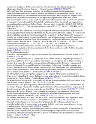 incautación, si se provee dicha audiencia en una etapa posterior y antes de que se haga una
adjudicación final. Domínguez Talavera v. Tribunal Superior, 102 D.P.R. 423 (1974).
La ley de Puerto Rico a tenor con la cual un yate de placer arrendado fue incautado en un
procedimiento de confiscación sin aviso previo al arrendador o al arrendatario del mismo y sin una
vista previa después que las autoridades encontraron marihuana a bordo del yate, no niega el debido
proceso toda vez que la incautación tuvo el fin importante de permitirle a Puerto Rico asumir
jurisdicción in rem sobre la cosa a los efectos de llevar a cabo la confiscación, la notificación previa a
la incautación hubiera frustrado los fines de la ley y la incautación no fue iniciada por un particular
interesado en el procedimiento. Calero-Toledo v. Pearson Yacht Leasing Co., 416 U.S. 663; 94 S. Ct.
2080; 40 L. Ed. 2d 452 (1974), reconsideración denegada, 417 U.S. 977; 94 S. Ct. 3187; 41 L. Ed. 2d
1148 (1974).
La ley de Puerto Rico a tenor con la cual un yate de placer arrendado fue confiscado después que las
autoridades encontraron marihuana a bordo del mismo, no es inconstitucional respecto de su aplicación
a la propiedad del arrendador inocente del yate, toda vez que la ley de Puerto Rico sobre incautación
extendió sus propósitos punitivos, que son suficientes para ser mantenidos en casos de impugnación por
inconstitucionalidad, a la aplicación de disposiciones sobre confiscación a bienes de inocentes.
Calero-Toledo v. Pearson Yacht Leasing Co., 416 U.S. 663; 94 S. Ct. 2080; 40 L. Ed. 2d 452 (1974),
reconsideración denegada, 417 U.S. 977; 94 S. Ct. 3187; 41 L. Ed. 2d 1148 (1974).
Confiscación es la manera mediante la cual el Estado priva de la propiedad a su dueño sin
compensación, mediante el debido procedimiento de ley de ser notificado y oído. Pueblo v. González
Cortés, 95 D.P.R. 164 (1967).
10. Derechos fundamentales.
El derecho a ser candidato a un cargo electivo no es un derecho fundamental. Mercado Vega v. U.P.R.,
128 D.P.R. 273 (1991).
No viola la Quinta Enmienda de la Constitución de los Estados Unidos ni ninguna disposición de la
Constitución de Puerto Rico el que un fiscal motu proprio—y sin esperar a que la defensa presente la
cuestión de la locura del acusado o hasta que el tribunal lo plantee el día del juicio—ordene que el
Comité de Siquiatría Forense del Hospital de Siquiatría del Gobierno de Puerto Rico examine a un
acusado al día siguiente de haber cometido los hechos delictivos, cuando éste tenía un récord clínico,
con el objeto de determinar si estaba mentalmente incapacitado al momento de cometer el delito por el
cual se le iba a acusar. Pueblo v. Castillo Torres, 107 D.P.R. 551 (1978).
Un tribunal debe incluir como parte a toda persona que tenga un interés común en una cuestión
litigiosa, muy especialmente cuando dicha parte puede ser privada de su libertad o propiedad sin debido
proceso de ley. Carrero Suárez v. Sánchez López, 103 D.P.R. 77 (1974).
Esencia del debido proceso de ley es que nadie sea privado de su propiedad sin darle oportunidad de ser
oído. Carrero Suárez v. Sánchez López, 103 D.P.R. 77 (1974).
La concesión de vista, previa oportuna y adecuada notificación, derecho a ser oído confrontándose con
los testigos de cargo y a presentar prueba y argumentos en su defensa, son condiciones exigidas por el
derecho constitucional a un debido proceso del ley. Ortiz Cruz v. Junta Hípica, 101 D.P.R. 791 (1973).
La ambición del hombre de ganar el pan en una de las ocupaciones que su patria le ofrece, es un
derecho constitucionalmente protegido por las cláusulas del debido procedimiento de ley e igual
protección de las leyes. Ortiz Cruz v. Junta Hípica, 101 D.P.R. 791 (1973).
La "libertad" mencionada en la Sec. 7 del Art. II de la Constitución de Puerto Rico comprende, entre
otras, la libertad de palabra y de prensa. Aponte Martínez v. Lugo, 100 D.P.R. 282 (1971).
Nuestra Constitución reconoce como derechos fundamentales del ser humano, el disfrute de la
propiedad y el derecho de una persona a la protección de la ley contra todo ataque abusivo a su vida
privada y familiar. Infante v. Leith, 85 D.P.R. 26 (1962).
Nuestra legislación considera los animales como objetos de derecho, susceptibles de formar parte de
relaciones reales y contractuales; los animales constituyen parte del patrimonio individual de un
ciudadano y sobre ellos se ejerce el derecho de disfrute considerado como fundamental al ser humano.
Infante v. Leith, 85 D.P.R. 26 (1962).
11. Disfrute de la propiedad.
 
