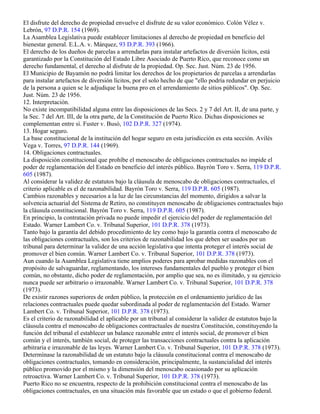 El disfrute del derecho de propiedad envuelve el disfrute de su valor económico. Colón Vélez v.
Lebrón, 97 D.P.R. 154 (1969).
La Asamblea Legislativa puede establecer limitaciones al derecho de propiedad en beneficio del
bienestar general. E.L.A. v. Márquez, 93 D.P.R. 393 (1966).
El derecho de los dueños de parcelas a arrendarlas para instalar artefactos de diversión lícitos, está
garantizado por la Constitución del Estado Libre Asociado de Puerto Rico, que reconoce como un
derecho fundamental, el derecho al disfrute de la propiedad. Op. Sec. Just. Núm. 23 de 1956.
El Municipio de Bayamón no podrá limitar los derechos de los propietarios de parcelas a arrendarlas
para instalar artefactos de diversión lícitos, por el solo hecho de que "ello podría redundar en perjuicio
de la persona a quien se le adjudique la buena pro en el arrendamiento de sitios públicos". Op. Sec.
Just. Núm. 23 de 1956.
12. Interpretación.
No existe incompatibilidad alguna entre las disposiciones de las Secs. 2 y 7 del Art. II, de una parte, y
la Sec. 7 del Art. III, de la otra parte, de la Constitución de Puerto Rico. Dichas disposiciones se
complementan entre sí. Fuster v. Busó, 102 D.P.R. 327 (1974).
13. Hogar seguro.
La base constitucional de la institución del hogar seguro en esta jurisdicción es esta sección. Avilés
Vega v. Torres, 97 D.P.R. 144 (1969).
14. Obligaciones contractuales.
La disposición constitucional que prohíbe el menoscabo de obligaciones contractuales no impide el
poder de reglamentación del Estado en beneficio del interés público. Bayrón Toro v. Serra, 119 D.P.R.
605 (1987).
Al considerar la validez de estatutos bajo la cláusula de menoscabo de obligaciones contractuales, el
criterio aplicable es el de razonabilidad. Bayrón Toro v. Serra, 119 D.P.R. 605 (1987).
Cambios razonables y necesarios a la luz de las circunstancias del momento, dirigidos a salvar la
solvencia actuarial del Sistema de Retiro, no constituyen menoscabo de obligaciones contractuales bajo
la cláusula constitucional. Bayrón Toro v. Serra, 119 D.P.R. 605 (1987).
En principio, la contratación privada no puede impedir el ejercicio del poder de reglamentación del
Estado. Warner Lambert Co. v. Tribunal Superior, 101 D.P.R. 378 (1973).
Tanto bajo la garantía del debido procedimiento de ley como bajo la garantía contra el menoscabo de
las obligaciones contractuales, son los criterios de razonabilidad los que deben ser usados por un
tribunal para determinar la validez de una acción legislativa que intenta proteger el interés social de
promover el bien común. Warner Lambert Co. v. Tribunal Superior, 101 D.P.R. 378 (1973).
Aun cuando la Asamblea Legislativa tiene amplios poderes para aprobar medidas razonables con el
propósito de salvaguardar, reglamentando, los intereses fundamentales del pueblo y proteger el bien
común, no obstante, dicho poder de reglamentación, por amplio que sea, no es ilimitado, y su ejercicio
nunca puede ser arbitrario o irrazonable. Warner Lambert Co. v. Tribunal Superior, 101 D.P.R. 378
(1973).
De existir razones superiores de orden público, la protección en el ordenamiento jurídico de las
relaciones contractuales puede quedar subordinada al poder de reglamentación del Estado. Warner
Lambert Co. v. Tribunal Superior, 101 D.P.R. 378 (1973).
Es el criterio de razonabilidad el aplicable por un tribunal al considerar la validez de estatutos bajo la
cláusula contra el menoscabo de obligaciones contractuales de nuestra Constitución, constituyendo la
función del tribunal el establecer un balance razonable entre el interés social, de promover el bien
común y el interés, también social, de proteger las transacciones contractuales contra la aplicación
arbitraria e irrazonable de las leyes. Warner Lambert Co. v. Tribunal Superior, 101 D.P.R. 378 (1973).
Determínase la razonabilidad de un estatuto bajo la cláusula constitucional contra el menoscabo de
obligaciones contractuales, tomando en consideración, principalmente, la sustancialidad del interés
público promovido por el mismo y la dimensión del menoscabo ocasionado por su aplicación
retroactiva. Warner Lambert Co. v. Tribunal Superior, 101 D.P.R. 378 (1973).
Puerto Rico no se encuentra, respecto de la prohibición constitucional contra el menoscabo de las
obligaciones contractuales, en una situación más favorable que un estado o que el gobierno federal.
 