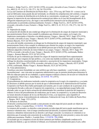 Fornaris v. Ridge Tool Co., 423 F.2d 563 (1970), revocado y devuelto el caso, Fornaris v. Ridge Tool
Co., 400 U.S. 41; 91 S. Ct. 156; 27 L. Ed. 2d 174 (1970).
La Ley de Contratos de Distribución de Puerto Rico—secs. 278 et seq. del Título 10—a tenor con la
cual un fabricante nunca puede dar por terminado, no obstante las estipulaciones del contrato, o negarse
a renovar el contrato de distribución en la fecha de su vencimiento, excepto por "justa causa", y que
dispone la imposición de una indemnización sustancial por daños en el caso del incumplimento de la
obligación impuesta por la ley, dio lugar a una modificación retroactiva de las disposiciones
contractuales no permitida constitucionalmente. Fornaris v. Ridge Tool Co., 423 F.2d 563 (1970),
revocado y devuelto el caso, Fornaris v. Ridge Tool Co., 400 U.S. 41; 91 S. Ct. 156; 27 L. Ed. 2d 174
(1970).
15. Supresión de cargos.
La actuación del alcalde de una ciudad que abogó por la eliminación de cargos de inspector municipal y
que posteriormente firmó e hizo cumplir la ordenanza que eliminó esos cargos, no le negó a los
inspectores municipales el derecho a un debido proceso. Vargas v. Barceló, 385 F. Supp. 879 (1974),
revocado y devuelto el caso, Vargas v. Barceló, 435 F.2d 843 (1970), confirmada, Muñoz Vargas v.
Romero Barceló, 532 F.2d 765 (1976).
Los actos del alcalde consistentes en abogar por la eliminación de cargos de inspector municipal y que
posteriormente firmó e hizo cumplir la ordenanza que eliminó los cargos, no negó a los inspectores
municipales su derecho de propiedad sin un debido proceso por el hecho de que los inspectores
hubieran adquirido el derecho de inmovilidad en sus cargos. Vargas v. Barceló, 385 F. Supp. 879
(1974), revocado y devuelto el caso, Vargas v. Barceló, 435 F.2d 843 (1970), confirmada, Muñoz
Vargas v. Romero Barceló, 532 F.2d 765 (1976).
El hecho de que la ordenanza que eliminó los cargos de inspector municipal fuera supuestamente
motivada por una venganza de tipo político, y no como una medida económica según se alegó, no
infringe los derechos constitucionales de expresión y asociación de los inspectores municipales. Vargas
v. Barceló, 385 F. Supp. 879 (1974), revocado y devuelto el caso, Vargas v. Barceló, 435 F.2d 843
(1970), confirmada, Muñoz Vargas v. Romero Barceló, 532 F.2d 765 (1976).
16. Vista administrativa.
Constituye una mera formalidad, un vano artificio que sólo hace expediente—y por lo tanto, es nula e
inconstitucional—una vista ante un organismo administrativo que no permite prueba para demostrar la
falta de culpa por parte de un ciudadano, a quien ninguna evidencia conecta con un acto en violación de
un reglamento. Ortiz Cruz v. Junta Hípica, 101 D.P.R. 791 (1973).
17. Cooperativas.
El procedimiento de sindicatura instituido contra la cooperativa no le negó a la cooperativa y a su junta
de directores el debido proceso por la teoría de que el administrador de la Administración de Fomento
Cooperativo de Puerto Rico había participado activamente, por sí o por conducto de su personal, en la
investigación llevada a cabo por el inspector de cooperativas, y su capacidad para juzgar había sido
afectada, toda vez que la única actuación del administrador fue considerar la petición del inspector y
ordenar el inicio del procedimiento de sindicatura; por lo tanto, la cooperativa y su junta de directores
no tienen derecho al amparo de la Ley de Derechos Civiles, a un injunction para impedirle al
administrador iniciar el procedimiento de sindicatura. Federación de Coop. de Crédito de Puerto Rico
v. Burgos, 366 F. Supp. 1321 (1973).
18. Renuncia de derechos.
El derecho constitucional del acusado a estar presente en toda etapa del juicio puede ser objeto de
renuncia. Pueblo v. Lourido Pérez, 115 D.P.R. 798 (1984).
La renuncia del acusado a su derecho a estar presente en toda etapa del juicio puede manifestarse por su
ausencia voluntaria mas, visto el rango constitucional del derecho, la ausencia debe montar a una
renuncia o abandono intencional de un derecho o privilegio conocido. La renuncia es voluntaria si se
determina que el acusado está consciente de su derecho y obligación de estar presente y carece de razón
válida para ausentarse. Pueblo v. Lourido Pérez, 115 D.P.R. 798 (1984).
Un acusado que no comparece al acto de dictar sentencia por hallarse cumpliendo condena en la
jurisdicción federal, y que no informó al tribunal, en el momento del señalamiento para el acto, sobre
 
