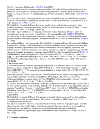 WAPA v. Secretario de Hacienda, 105 D.P.R. 816 (1977).
Un estado puede recaudar rentas gravando propiedad de los Estados Unidos por el tiempo que dicha
propiedad sea usada por una persona particular o una corporación, y siempre que la contribución se
limite a la posesión o uso por el ciudadano privado. WAPA v. Secretario de Hacienda, 105 D.P.R. 816
(1977).
En el ejercicio del poder de reglamentación para protección del bienestar general el Estado no puede
actuar en forma arbitraria o irrazonable, estando sujeto su ejercicio a criterios de razonabilidad. E.L.A.
v. Rodríguez, 103 D.P.R. 636 (1975).
El Estado Libre Asociado de Puerto Rico posee muchos de los atributos de un soberano y tiene
completa autonomía en asuntos domésticos similar a la de los estados de la Unión. Ursulich v. Puerto
Rico National Guard, 384 F. Supp. 736 (1974).
El Estado—figura jurídica que se compone de personas, bienes, derechos y deberes—actúa, por
necesidad, a través de sus agentes. García Colón v. Secretario de Hacienda, 99 D.P.R. 779 (1971).
La estética, por sí sola, constituye un fundamento válido para el ejercicio por la Rama Legislativa del
poder de razón de estado (police power ). Cervecería Corona, Inc. v. Srio. de Obras Públicas, 97 D.P.R.
44 (1969).
Los poderes públicos y gubernamentales del Estado Libre Asociado de Puerto Rico en la autoridad que
le es privativa—siendo el más fundamental de ellos el de imponer tributo—emanan de sí mismos y de
su propia autoridad, ejerciendo el poder de tributación libre de autoridad superior, sujeto sólo a las
limitaciones de su propia Constitución y su Carta de Derechos, y a aquellas obligaciones que el Pueblo
se impuso al aceptar las relaciones federales, Ley 600. R.C.A. v. Gobierno de la Capital, 91 D.P.R. 416
(1964)defTrailer Marine Transport Co. v. Rivera-Vázquez, 977 F.2d 1 (1992)defU.S. v. Ayala, 47 F.
Supp. 2d 196 (1999)defStarlight Sugar, Inc. v. Soto, 253 F.3d 137, 2001 U.S. App. LEXIS 12088 (1st
Cir. P.R. 2001)defStarlight Sugar, Inc. v. Soto, 253 F.3d 137, 2001 U.S. App. LEXIS 12088 (1st Cir.
P.R. 2001).
8. Defensa nacional.
La defensa nacional no puede ser regulada por el gobierno local de Puerto Rico o de cualquier estado.
Feliciano v. United States, 297 F. Supp. 1356, 400 U.S. 823 (1970), confirmada, Feliciano v. United
States, 422 F.2d 943 (1970), certiorari denegado, Feliciano v. United States, 400 U.S. 823, 91 S. Ct. 44,
27 L. Ed. 2d 51 (1970).
Puerto Rico no tiene facultad para amoldar a las conveniencias locales una ley del Congreso en relación
con la defensa nacional. Feliciano v. United States, 297 F. Supp. 1356, 400 U.S. 823 (1970),
confirmada, Feliciano v. United States, 422 F.2d 943 (1970), certiorari denegado, Feliciano v. United
States, 400 U.S. 823, 91 S. Ct. 44, 27 L. Ed. 2d 51 (1970).
La facultad del Presidente de los Estados Unidos para designar áreas de defensa incluye a Puerto Rico y
no era necesario negociar con el Gobierno de Puerto Rico el establecimiento de un área defensiva en las
aguas de Puerto Rico. Feliciano v. United States, 297 F. Supp. 1356, 400 U.S. 823 (1970), confirmada,
Feliciano v. United States, 422 F.2d 943 (1970), certiorari denegado, Feliciano v. United States, 400
U.S. 823, 91 S. Ct. 44, 27 L. Ed. 2d 51 (1970).
9. Inmunidad.
El Estado Libre Asociado de Puerto Rico goza de inmunidad soberana y no puede ser demandado en
tribunales federales sin su consentimiento. Pla Aguirre v. Puerto Rico, 353 F. Supp. 1294 (1972).
10. Superior interés del Estado.
Una decisión judicial en relación a una cuestión constitucional planteada no puede relegar a un último
plano el superior interés del Estado—conocido como compelling state interest en la jurisprudencia
norteamericana—en relación a los derechos constitucionales alegados por un individuo,
constituyéndolo en una figura de privilegio. Hermina González v. Secretario del Trabajo, 107 D.P.R.
667 (1978).

§ 2. [Forma de gobierno]
 