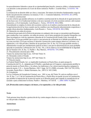 los procedimientos federales a pesar de su oportunidad para hacerlo, renuncia válida y voluntariamente
a su derecho a estar presente en el acto de dictar sentencia. Pueblo v. Lourido Pérez, 115 D.P.R. 798
(1984).
La renuncia de un derecho debe ser clara y consciente. De tratarse de derechos fundamentales surge de
hecho una presunción contraria a la renuncia. F.S.E. v. Comisión Industrial, 105 D.P.R. 261 (1976).
19. Análisis constitucional.
Los tres criterios que pueden utilizarse en el análisis constitucional de la cláusula de la igual protección
de las leyes son: (1) el tradicional mínimo o de nexo racional; (2) el de escrutinio estricto o del examen
minucioso, y (3) el intermedio. León Rosario v. Torres, 109 D.P.R. 804 (1980).
Generalmente se emplea el criterio del escrutinio estricto en el análisis constitucional de la cláusula de
la igual protección de las leyes cuando una ley establece una clasificación inherentemente sospechosa o
cuando afecta derechos fundamentales. León Rosario v. Torres, 109 D.P.R. 804 (1980).
20. Detención sin orden de arresto.
La detención por parte de la Policía de personas en cualquier sitio en que se encuentren pacíficamente
para conducirlas a sus cuarteles, sin orden de arresto, con el único propósito de tomarles fotografías con
fines investigativos viola las siguientes cláusulas de la Constitución del Estado Libre Asociado de
Puerto Rico: (1) la que prohíbe que se prive a una persona de su libertad sin el debido procedimiento de
ley (esta sección); (2) la que reconoce el derecho a protección contra ataques abusivos a la honra, a la
reputación y a la vida privada y familiar de las personas (Art. II, Sec. 8); (3) la que prohíbe arrestos y
allanamientos excepto por mandamiento judicial en base a una previa determinación de causa probable
apoyada en juramento o afirmación (Art. II, Sec. 10), y (4) la relativa a la inviolabilidad de la diguidad
del ser humano (Art. II, Sec. 1). Pueblo v. Rey Marrero, 109 D.P.R. 739 (1980).
21. Procedimiento electoral para 1980.
Véanse las anotaciones bajo la sec. 3229 del Título 16.
22. Demandas contra el Estado.
Véanse las anotaciones bajo la sec. 3077 del Título 32.
23. Pena de muerte.
La Federal Death Penalty Act es inaplicable localmente en Puerto Rico, en parte porque la
Constitución del E.L.A., adoptado por El Pueblo y aprobado por el Congreso, expresamente prohíbe la
pena de muerte en Puerto Rico, y la cultura, las tradiciones y los valores puertorriqueños repugnan la
pena de muerte. U.S. v. Acosta Martínez, 106 F. Supp. 2d 311 (2000), revocado, 106 F.2d 754 (1939),
revocado, Puerto Rico v. Rubert Hermanos, Inc., 309 U.S. 543 (1940).
24. Extradición.
La Ley Uniforme de Extradición Criminal, secs. 1881 et seq. del Título 34, está en conflicto con el
Art. II, Sec. 7, cl. 2 de la Constitución de Puerto Rico, y Puerto Rico no puede invocar la Constitución,
que prohíbe la imposición de la pena de muerte en el derecho penal, para impedir la extradición de un
acusado o para condicionar la misma. Pueblo v. Martínez, 167 D.P.R. —; 2006 TSPR 74 (2006).

§ 8. [Protección contra ataques a la honra, a la reputación y a la vida privada]



Texto

Toda persona tiene derecho a protección de ley contra ataques abusivos a su honra, a su reputación y a
su vida privada o familiar.

Anotaciones


ANOTACIONES
 