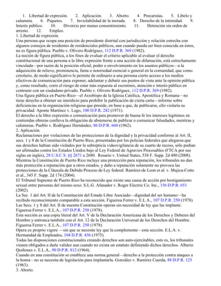 1. Libertad de expresión.       2. Aplicación.      3. Aborto.       4. Precaristas.      5. Libelo y
calumnia.       6. Piquetes.     7. Inviolabilidad de la morada.       8. Derecho de la intimidad.      9.
Interés público.     10.     Divorcio por mutuo consentimiento.        11.     Detención sin orden de
arresto.     12.     Empleo.
1. Libertad de expresión.
Una persona que ocupa una posición de presidente distrital con jurisdicción y relación estrecha con
algunos consejos de residentes de residenciales públicos, aun cuando pueda ser bien conocida en éstos,
no es figura pública. Pueblo v. Olivero Rodríguez, 112 D.P.R. 369 (1982).
La noción de figura pública, a los fines de evaluar el criterio aplicable al evaluar el derecho
constitucional de una persona a la libre expresión frente a una acción de difamación, está estrechamente
vinculada—por razón de la posición oficial, poder o envolvimiento en los asuntos públicos—a la
adquisición de relieve, prominencia, fama o notoriedad esencial o general en la comunidad, que como
corolario, de modo significativo le permite de ordinario a una persona cierto acceso a los medios
efectivos de comunicación para exponer, adelantar y debatir sus puntos de vista ante la opinión pública
y, como resultado, corre el riesgo de estar más expuesta al escrutinio, atención e interés público en
contraste con un ciudadano privado. Pueblo v. Olivero Rodríguez, 112 D.P.R. 369 (1982).
Una figura pública en Puerto Rico—el Arzobispo de la Iglesia Católica, Apostólica y Romana—no
tiene derecho a obtener un interdicto para prohibir la publicación de cierta carta—informe sobre
deficiencias en la organización religiosa que preside, en base a que, de publicarse, ello violaría su
privacidad. Aponte Martínez v. Lugo, 100 D.P.R. 282 (1971).
El derecho a la libre expresión o comunicación para promover de buena fe los intereses legítimos en
contiendas obreras conlleva la obligación de abstenerse de publicar o comunicar falsedades, mentiras y
calumnias. Pueblo v. Rodríguez Hernández, 86 D.P.R. 660 (1962).
2. Aplicación.
Reclamaciones por violaciones de las protecciones de la dignidad y la privacidad conforme al Art. II,
secs. 1 y 8 de la Constitución de Puerto Rico, presentadas por los policías federales que alegaron que
sus derechos habían sido violados por la subrepticia videovigilancia de su cuarto de receso, sólo podían
ser afirmadas contra los Estados Unidos bajo al Ley Federal de Agravios Procesables (FTCA por sus
siglas en inglés), 28 U.S.C.S. §§ 2671 a 2680. Rosario v. United States, 538 F. Supp. 2d 480 (2008).
Mientras la Constitución de Puerto Rico incluye una protección para reputación, los tribunales no dan
más protección a reputación que a otros estados, y daño a reputación solamente no provoca las
protecciones de la Cláusula de Debido Proceso de Ley federal. Ramírez-de Leon et al. v. Mujica-Cotto
et al., 345 F. Supp. 2d 174 (2004).
El Tribunal Supremo de Puerto Rico ha reconocido que existe una causa de acción por hostigamiento
sexual entre personas del mismo sexo. S.L.G. Afanador v. Roger Electric Co. Inc., 156 D.P.R. 651
(2002).
La Sec. 1 del Art. II de la Constitución del Estado Libre Asociado—dignidad del ser humano—ha
recibido reconocimiento comparable a esta sección. Figueroa Ferrer v. E.L.A., 107 D.P.R. 250 (1978).
Las Secs. 1 y 8 del Art. II de nuestra Constitución operan sin necesidad de ley que las implante.
Figueroa Ferrer v. E.L.A., 107 D.P.R. 250 (1978).
Esta sección es una copia literal del Art. V de la Declaración Americana de los Derechos y Deberes del
Hombre y entronca también con el Art. 12 de la Declaración Universal de los Derechos del Hombre.
Figueroa Ferrer v. E.L.A., 107 D.P.R. 250 (1978).
Opera ex proprio vigore —sin que se necesite ley que la complemente—esta sección. E.L.A. v.
Hermandad de Empleados, 104 D.P.R. 436 (1975).
Todas las disposiciones constitucionales creando derechos son auto-ejercitables, esto es, los tribunales
vienen obligados a darle validez aun cuando no exista un estatuto definiendo dichos derechos. Alberio
Quiñones v. E.L.A., 90 D.P.R. 812 (1964).
Cuando en una constitución se establece una norma general—derecho a la protección contra ataques a
la honra—no se necesita de legislación para implantarla. González v. Ramírez Cuerda, 88 D.P.R. 125
(1963).
3. Aborto.
 