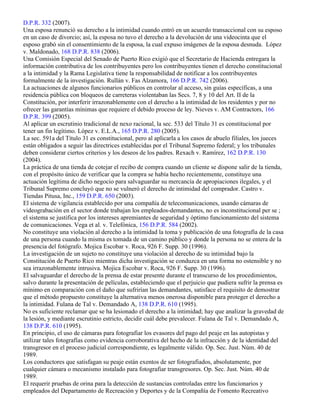 D.P.R. 332 (2007).
Una esposa renunció su derecho a la intimidad cuando entró en un acuerdo transaccional con su esposo
en un caso de divorcio; así, la esposa no tuvo el derecho a la devolución de una videocinta que el
esposo grabó sin el consentimiento de la esposa, la cual expuso imágenes de la esposa desnuda. López
v. Maldonado, 168 D.P.R. 838 (2006).
Una Comisión Especial del Senado de Puerto Rico exigió que el Secretario de Hacienda entregara la
información contributiva de los contribuyentes pero los contribuyentes tienen el derecho constitucional
a la intimidad y la Rama Legislativa tiene la responsabilidad de notificar a los contribuyentes
formalmente de la investigación. Rullán v. Fas Alzamora, 166 D.P.R. 742 (2006).
La actuaciones de algunos funcionarios públicos en controlar al acceso, sin guías específicas, a una
residencia pública con bloqueos de carreteras violentaban las Secs. 7, 8 y 10 del Art. II de la
Constitución, por interferir irrazonablemente con el derecho a la intimidad de los residentes y por no
ofrecer las garantías mínimas que requiere el debido proceso de ley. Nieves v. AM Contractors, 166
D.P.R. 399 (2005).
Al aplicar un escrutinio tradicional de nexo racional, la sec. 533 del Título 31 es constitucional por
tener un fin legítimo. López v. E.L.A., 165 D.P.R. 280 (2005).
La sec. 591a del Título 31 es constitucional, pero al aplicarla a los casos de abuelo filiales, los jueces
están obligados a seguir las directrices establecidas por el Tribunal Supremo federal; y los tribunales
deben considerar ciertos criterios y los deseos de los padres. Rexach v. Ramírez, 162 D.P.R. 130
(2004).
La práctica de una tienda de cotejar el recibo de compra cuando un cliente se dispone salir de la tienda,
con el propósito único de verificar que la compra se había hecho recientemente, constituye una
actuación legítima de dicho negocio para salvaguardar su mercancía de apropiaciones ilegales, y el
Tribunal Supremo concluyó que no se vulneró el derecho de intimidad del comprador. Castro v.
Tiendas Pitusa, Inc., 159 D.P.R. 650 (2003).
El sistema de vigilancia establecido por una compañía de telecomunicaciones, usando cámaras de
videograbación en el sector donde trabajan los empleados-demandantes, no es inconstitucional per se ;
el sistema se justifica por los intereses apremiantes de seguridad y óptimo funcionamiento del sistema
de comunicaciones. Vega et al. v. Telefónica, 156 D.P.R. 584 (2002).
No constituye una violación al derecho a la intimidad la toma y publicación de una fotografía de la casa
de una persona cuando la misma es tomada de un camino público y donde la persona no se entera de la
presencia del fotógrafo. Mojica Escobar v. Roca, 926 F. Supp. 30 (1996).
La investigación de un sujeto no constituye una violación al derecho de su intimidad bajo la
Constitución de Puerto Rico mientras dicha investigación se conduzca en una forma no ostensible y no
sea irrazonablemente intrusiva. Mojica Escobar v. Roca, 926 F. Supp. 30 (1996).
El salvaguardar el derecho de la prensa de estar presente durante el transcurso de los procedimientos,
salvo durante la presentación de películas, estableciendo que el perjuicio que pudiera sufrir la prensa es
mínimo en comparación con el daño que sufrirían las demandantes, satisface el requisito de demostrar
que el método propuesto constituye la alternativa menos onerosa disponible para proteger el derecho a
la intimidad. Fulana de Tal v. Demandado A, 138 D.P.R. 610 (1995).
No es suficiente reclamar que se ha lesionado el derecho a la intimidad; hay que analizar la gravedad de
la lesión, y mediante escrutinio estricto, decidir cuál debe prevalecer. Fulana de Tal v. Demandado A,
138 D.P.R. 610 (1995).
En principio, el uso de cámaras para fotografiar los evasores del pago del peaje en las autopistas y
utilizar tales fotografías como evidencia corroborativa del hecho de la infracción y de la identidad del
transgresor en el proceso judicial correspondiente, es legalmente válido. Op. Sec. Just. Núm. 40 de
1989.
Los conductores que satisfagan su peaje están exentos de ser fotografiados, absolutamente, por
cualquier cámara o mecanismo instalado para fotografiar transgresores. Op. Sec. Just. Núm. 40 de
1989.
El requerir pruebas de orina para la detección de sustancias controladas entre los funcionarios y
empleados del Departamento de Recreación y Deportes y de la Compañía de Fomento Recreativo
 